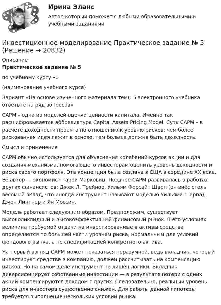     
          Описание
          Практическое задание № 5 по учебному курсу «»                                          (наименование учебного курса) Вариант «На основе изученного материала темы 5 электронного учебника ответьте на ряд вопросов» CAPM – одна из моделей оценки ценности капитала. Именно так расшифровывается аббревиатура Capital Assets Pricing Model. Суть CAPM – в расчёте доходности проекта по отношению к уровню рисков: чем более рискованная идея лежит в основе, тем больше должна быть доходность.Смысл и применениеCAPM обычно используется для объяснения колебаний курсов акций и для создания механизма, помогающего инвесторам оценить уровень доходности и риска своего портфеля. Эта концепция была создана в США в середине XX века. Её автор — экономист Гарри Марковиц. Позднее CAPM развивалась в работах других финансистов: Джек Л. Трейнор, Уильям Форсайт Шарп (он внёс столь весомый вклад, что иногда инструмент называют моделью Уильяма Шарпа), Джон Линтнер и Ян Моссин.Модель работает следующим образом. Предположим, существует высоколиквидный и высокоэффективный финансовый рынок. В его условиях величина требуемой отдачи на инвестированные в активы средства определяется по большей части уровнем риска, нормальным для условий фондового рынка, а не спецификацией конкретного актива.На первый взгляд CAPM может показаться неразумной, ведь вкладчик, который инвестирует средства в компанию, должен рассчитывать на компенсацию рисков. Но на самом деле инструмент не лишён логики. Вкладчик диверсифицирует собственные инвестиции — в результате потери с одних акций компенсируются доходом с других. Следовательно, реальный уровень риска для инвестора существенно снижен. Для работы данной гипотезы требуется выполнение нескольких условий рынка.  
            
            
            Инвестиционное моделированиеИнвестиционное моделирование Практическое задание № 5ИНВЕСТИЦИОННОЕ МОДЕЛИРОВАНИЕ РОСДИСТАНТ ЗАДАНИЕ 1 -6 Инвестиционное проектирование. Синергия. Ответы на КОМПЕТЕНТНОСТНЫЙ ТЕСТИнвестиционное проектирование (тест с ответами магистратура Синергия)Инвестиционное проектирование. Тест с ответами. Новый - 2023 год. Синергия (98 баллов из 100)Инвестиционные расходы (Ig) зависят от …Инвестиционная деятельность предприятий и организаций итоговое Инвестиционная деятельность предприятий и организаций итоговое задание Инвестиционная деятельность предприятий и организаций  ИТОГОВОЕ ЗАДАНИЕ Инвестиционная деятельность предприятий и организаций итоговое задание СибУПКИнвестиционная и подрядная деятельность в строительстве (тест с ответами) 85%Инвестиционная политика предприятияИнвестиционная стратегия - вариант №14