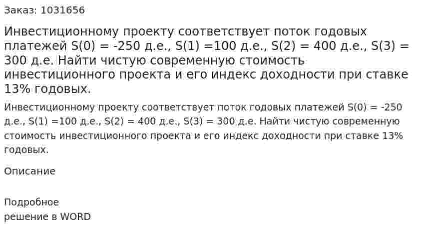 Инвестиционному проекту соответствует поток годовых платежей  S(0) = -250 д.е., S(1) =100 д.е., S(2) = 400 д.е., S(3) = 300 д.е. Найти чистую современную стоимость инвестиционного проекта и его индекс доходности при ставке 13% годовых. 