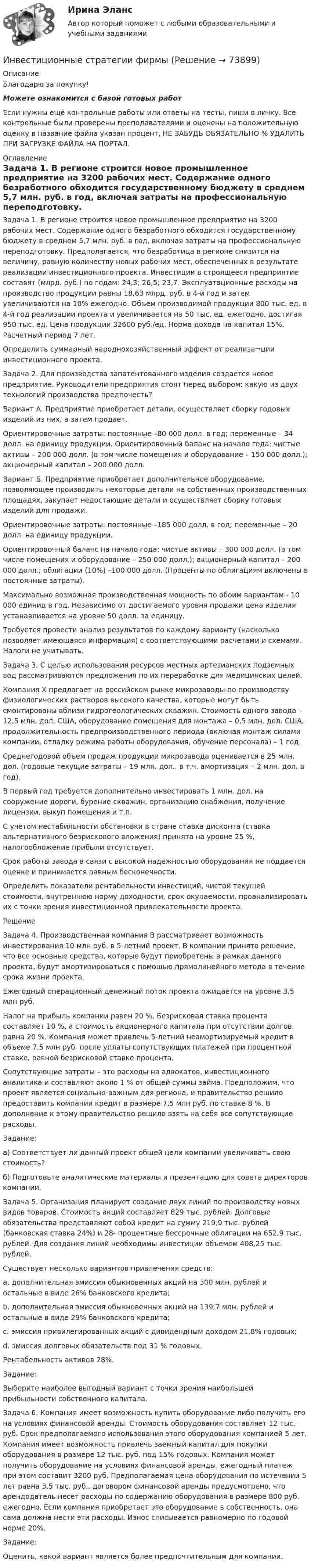      
            Описание
            Благодарю за покупку!Можете ознакомится с базой готовых работ Если нужны ещё контрольные работы или ответы на тесты, пиши в личку. Все контрольные были проверены преподавателями и оценены на положительную оценку в название файла указан процент, НЕ ЗАБУДЬ ОБЯЗАТЕЛЬНО % УДАЛИТЬ ПРИ ЗАГРУЗКЕ ФАЙЛА НА ПОРТАЛ. 
            Оглавление
            Задача 1. В регионе строится новое промышленное предприятие на 3200 рабочих мест. Содержание одного безработного обходится государственному бюджету в среднем 5,7 млн. руб. в год, включая затраты на профессиональную переподготовку. Предполагается, что безработица в регионе снизится на величину, равную количеству новых рабочих мест, обеспеченных в результате реализации инвестиционного проекта. Инвестиции в строящееся предприятие составят (млрд. руб.) по годам: 24,3; 26,5; 23,7. Эксплуатационные расходы на производство продукции равны 18,63 млрд. руб. в 4-й год и затем увеличиваются на 10% ежегодно. Объем производимой продукции 800 тыс. ед. в 4-й год реализации проекта и увеличивается на 50 тыс. ед. ежегодно, достигая 950 тыс. ед. Цена продукции 32600 руб./ед. Норма дохода на капитал 15%. Расчетный период 7 лет.
Определить суммарный народнохозяйственный эффект от реализа¬ции инвестиционного проекта.
Задача 2. Для производства запатентованного изделия создается новое предприятие. Руководители предприятия стоят перед выбором: какую из двух технологий производства предпочесть?
Вариант А. Предприятие приобретает детали, осуществляет сборку годовых изделий из них, а затем продает.
Ориентировочные затраты: постоянные –80 000 долл. в год; переменные –  34 долл. на единицу продукции. Ориентировочный баланс на начало года: чистые активы – 200 000 долл. (в том числе помещения и оборудование – 150 000 долл.); акционерный капитал – 200 000 долл.
Вариант Б. Предприятие приобретает дополнительное оборудование, позволяющее производить некоторые детали на собственных производственных площадях, закупает недостающие детали и осуществляет сборку готовых изделий для продажи.
Ориентировочные затраты: постоянные –185 000 долл. в год; переменные – 20 долл. на единицу продукции.
Ориентировочный баланс на начало года: чистые активы – 300 000 долл. (в том числе помещения и оборудование – 250 000 долл.); акционерный капитал – 200 000 долл.; облигации (10%) –100 000 долл. (Проценты по облигациям включены в постоянные затраты).
Максимально возможная производственная мощность по обоим вариантам  - 10 000 единиц в год. Независимо от достигаемого уровня продажи цена изделия устанавливается на уровне 50 долл. за единицу.
Требуется провести анализ результатов по каждому варианту (насколько позволяет имеющаяся информация) с соответствующими расчетами и схемами. Налоги не учитывать.
Задача 3. С целью использования ресурсов местных артезианских подземных вод рассматриваются предложения по их переработке для медицинских целей.
Компания Х предлагает на российском рынке микрозаводы по производству физиологических растворов высокого качества, которые могут быть смонтированы вблизи гидрогеологических скважин. Стоимость одного завода – 12,5 млн. дол. США, оборудование помещения для монтажа – 0,5 млн. дол. США, продолжительность предпроизводственного периода (включая монтаж силами компании, отладку режима работы оборудования, обучение персонала) – 1 год. 
Среднегодовой объем продаж продукции микрозавода оценивается в 25 млн. дол. (годовые текущие затраты – 19 млн. дол., в т.ч. амортизация – 2 млн. дол. в год).
В первый год требуется дополнительно инвестировать 1 млн. дол. на сооружение дороги, бурение скважин, организацию снабжения, получение лицензии, выкуп помещения и т.п.
С учетом нестабильности обстановки в стране ставка дисконта (ставка альтернативного безрискового вложения) принята на уровне 25 %, налогообложение прибыли отсутствует.
Срок работы завода в связи с высокой надежностью оборудования не поддается оценке и принимается равным бесконечности.
Определить показатели рентабельности инвестиций, чистой текущей стоимости, внутреннюю норму доходности, срок окупаемости, проанализировать их с точки зрения инвестиционной привлекательности проекта.
Решение
Задача 4. Производственная компания В рассматривает возможность инвестирования 10 млн руб. в 5-летний проект. В компании принято решение, что все основные средства, которые будут приобретены в рамках данного проекта, будут амортизироваться с помощью прямолинейного метода в течение срока жизни проекта.
Ежегодный операционный денежный поток проекта ожидается на уровне 3,5 млн руб.
Налог на прибыль компании равен 20 %. Безрисковая ставка процента составляет 10 %, а стоимость акционерного капитала при отсутствии долгов равна 20 %. Компания может привлечь 5-летний неамортизируемый кредит в объеме 7,5 млн руб. после уплаты сопутствующих платежей при процентной ставке, равной безрисковой ставке процента.
Сопутствующие затраты – это расходы на адвокатов, инвестиционного аналитика и составляют около 1 % от общей суммы займа. Предположим, что проект является социально-важным для региона, и правительство решило предоставить компании кредит в размере 7,5 млн руб. по ставке 8 %. В дополнение к этому правительство решило взять на себя все сопутствующие расходы.
Задание:
а) Соответствует ли данный проект общей цели компании увеличивать свою стоимость? 
б) Подготовьте аналитические материалы и презентацию для совета директоров компании.
Задача 5. Организация планирует создание двух линий по производству новых видов товаров. Стоимость акций составляет 829 тыс. рублей. Долговые обязательства представляют собой кредит на сумму 219,9 тыс. рублей (банковская ставка 24%) и 28- процентные бессрочные облигации на 652,9 тыс. рублей. Для создания линий необходимы инвестиции объемом 408,25 тыс. рублей. 
Существует несколько вариантов привлечения средств: 
a. дополнительная эмиссия обыкновенных акций на 300 млн. рублей и остальные в виде 26% банковского кредита; 
b. дополнительная эмиссия обыкновенных акций на 139,7 млн. рублей и остальные в виде 29% банковского кредита; 
c. эмиссия привилегированных акций с дивидендным доходом 21,8% годовых; 
d. эмиссия долговых обязательств под 31 % годовых.
Рентабельность активов 28%.
Задание: 
Выберите наиболее выгодный вариант с точки зрения наибольшей прибыльности собственного капитала.

Задача 6. Компания имеет возможность купить оборудование либо получить его на условиях финансовой аренды. Стоимость оборудования составляет 12 тыс. руб. Срок предполагаемого использования этого оборудования компанией 5 лет. Компания имеет возможность привлечь заемный капитал для покупки оборудования в размере 12 тыс. руб. под 15% годовых. Компания может получить оборудование на условиях финансовой аренды, ежегодный платеж при этом составит 3200 руб. Предполагаемая цена оборудования по истечении 5 лет равна 3,5 тыс. руб., договором финансовой аренды предусмотрено, что арендодатель несет расходы по содержанию оборудования в размере 800 руб. ежегодно. Если компания приобретает это оборудование в собственность, она сама должна нести эти расходы. Износ списывается равномерно по годовой норме 20%.
Задание:
Оценить, какой вариант является более предпочтительным для компании.
  
            
            
            Инвестиционные расходы (Ig) зависят от …Инвестиционные стратегии фирмыИнвестиционные стратегии фирмы ИТОГОВЫЙ ТЕСТ Инвестиционный анализИнвестиционный анализ вариант 4Инвестиционный анализ ММУ 2023г.Инвестиционный анализ Ответы на тест Синергия МОИ МТИИнвестиционная стратегия - вариант №14Инвестиционная стратегия - вариант №9Инвестиционное моделированиеИнвестиционное моделирование Практическое задание № 5ИНВЕСТИЦИОННОЕ МОДЕЛИРОВАНИЕ РОСДИСТАНТ ЗАДАНИЕ 1 -6 Инвестиционное проектирование. Синергия. Ответы на КОМПЕТЕНТНОСТНЫЙ ТЕСТИнвестиционное проектирование (тест с ответами магистратура Синергия)