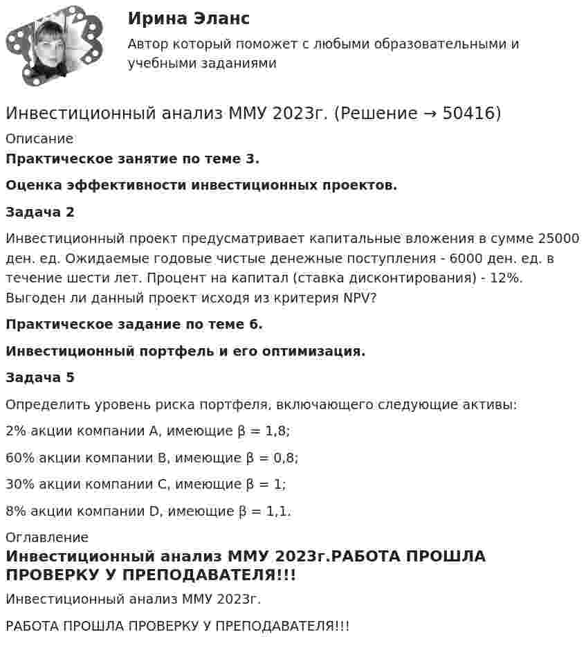     
            Описание
            Практическое занятие по теме 3.Оценка эффективности инвестиционных проектов.Задача 2Инвестиционный проект предусматривает капитальные вложения в сумме 25000 ден. ед. Ожидаемые годовые чистые денежные поступления - 6000 ден. ед. в течение шести лет. Процент на капитал (ставка дисконтирования) - 12%. Выгоден ли данный проект исходя из критерия NPV?Практическое задание по теме 6. Инвестиционный портфель и его оптимизация.Задача 5 Определить уровень риска портфеля, включающего следующие активы: 2% акции компании А, имеющие β = 1,8; 60% акции компании В, имеющие β = 0,8; 30% акции компании С, имеющие β = 1; 8% акции компании D, имеющие β = 1,1. 
            Оглавление
            Инвестиционный анализ ММУ 2023г.РАБОТА ПРОШЛА ПРОВЕРКУ У ПРЕПОДАВАТЕЛЯ!!! 
            
            
            Инвестиционный анализ вариант 4Инвестиционный анализ ММУ 2023г.Инвестиционный анализ Ответы на тест Синергия МОИ МТИИнвестиционный менеджемент ответы СИНЕРГИЯ МТИИнвестиционный менеджментИнвестиционный менеджмент 7 семестр 💯 Инвестиционный менеджмент (все ответы на тест Синергия / МТИ / МосАП, апрель 2023)ИНВЕСТИЦИОННОЕ МОДЕЛИРОВАНИЕ РОСДИСТАНТ ЗАДАНИЕ 1 -6 Инвестиционное проектирование. Синергия. Ответы на КОМПЕТЕНТНОСТНЫЙ ТЕСТИнвестиционное проектирование (тест с ответами магистратура Синергия)Инвестиционное проектирование. Тест с ответами. Новый - 2023 год. Синергия (98 баллов из 100)Инвестиционные расходы (Ig) зависят от …Инвестиционные стратегии фирмыИнвестиционные стратегии фирмы ИТОГОВЫЙ ТЕСТ 