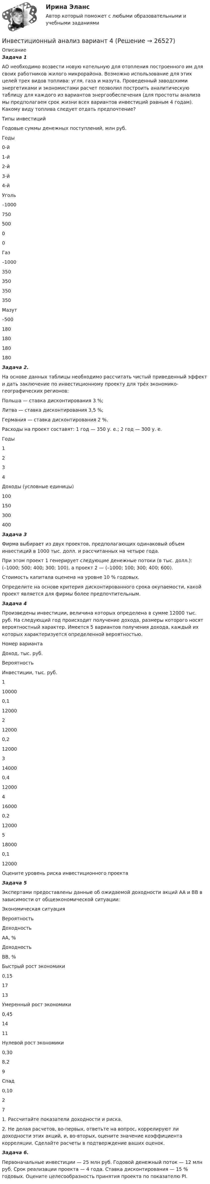      
          Описание
          Задача 1АО необходимо возвести новую котельную для отопления построенного им для своих работников жилого микрорайона. Возможно использование для этих целей трех видов топлива: угля, газа и мазута. Проведенный заводскими энергетиками и экономистами расчет позволил построить аналитическую таблицу для каждого из вариантов энергообеспечения (для простоты анализа мы предполагаем срок жизни всех вариантов инвестиций равным 4 годам). Какому виду топлива следует отдать предпочтение?    Типы инвестиций  Годовые суммы денежных поступлений, млн руб.    Годы    0-й  1-й  2-й  3-й  4-й    Уголь  –1000  750  500  0  0    Газ  –1000  350  350  350  350    Мазут  –500  180  180  180  180  Задача 2. На основе данных таблицы необходимо рассчитать чистый приведенный эффект и дать заключение по инвестиционному проекту для трéх экономико-географических регионов: Польша — ставка дисконтирования 3 %; Литва — ставка дисконтирования 3,5 %; Германия — ставка дисконтирования 2 %. Расходы на проект составят: 1 год — 350 у. е.; 2 год — 300 у. е.    Годы  1  2  3  4    Доходы (условные единицы)  100  150  300  400  Задача 3Фирма выбирает из двух проектов, предполагающих одинаковый объем инвестиций в 1000 тыс. долл. и рассчитанных на четыре года. При этом проект 1 генерирует следующие денежные потоки (в тыс. долл.):           (–1000; 500; 400; 300; 100), а проект 2 — (–1000; 100; 300; 400; 600). Стоимость капитала оценена на уровне 10 % годовых. Определите на основе критерия дисконтированного срока окупаемости, какой проект является для фирмы более предпочтительным.  Задача 4Произведены инвестиции, величина которых определена в сумме 12000 тыс. руб. На следующий год происходит получение дохода, размеры которого носят вероятностный характер. Имеется 5 вариантов получения дохода, каждый их которых характеризуется определенной вероятностью.   Номер варианта  Доход, тыс. руб.  Вероятность  Инвестиции, тыс. руб.    1  10000  0,1  12000    2  12000  0,2  12000    3  14000  0,4  12000    4  16000  0,2  12000    5  18000  0,1  12000  Оцените уровень риска инвестиционного проектаЗадача 5Экспертами предоставлены данные об ожидаемой доходности акций АА и ВВ в зависимости от общеэкономической ситуации:    Экономическая ситуация  Вероятность  Доходность АА, %  Доходность ВВ, %    Быстрый рост экономики  0,15  17  13    Умеренный рост экономики  0,45  14  11    Нулевой рост экономики  0,30  8,2  9    Спад  0,10  2  7  	1.               Рассчитайте показатели доходности и риска. 	2.               Не делая расчетов, во-первых, ответьте на вопрос, коррелируют ли доходности этих акций, и, во-вторых, оцените значение коэффициента корреляции. Сделайте расчеты в подтверждение ваших оценок.  Задача 6. Первоначальные инвестиции — 25 млн руб. Годовой денежный поток — 12 млн руб. Срок реализации проекта — 4 года. Ставка дисконтирования — 15 % годовых. Оцените целесообразность принятия проекта по показателю PI.   
            
            
            Инвестиционный анализИнвестиционный анализ вариант 4Инвестиционный анализ ММУ 2023г.Инвестиционный анализ Ответы на тест Синергия МОИ МТИИнвестиционный менеджемент ответы СИНЕРГИЯ МТИИнвестиционный менеджментИнвестиционный менеджмент 7 семестр Инвестиционное моделирование Практическое задание № 5ИНВЕСТИЦИОННОЕ МОДЕЛИРОВАНИЕ РОСДИСТАНТ ЗАДАНИЕ 1 -6 Инвестиционное проектирование. Синергия. Ответы на КОМПЕТЕНТНОСТНЫЙ ТЕСТИнвестиционное проектирование (тест с ответами магистратура Синергия)Инвестиционное проектирование. Тест с ответами. Новый - 2023 год. Синергия (98 баллов из 100)Инвестиционные расходы (Ig) зависят от …Инвестиционные стратегии фирмы