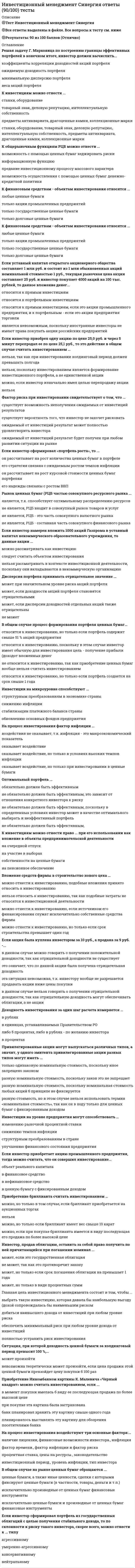    
          Описание
          Сдано на 90 баллов в 2021г. Верно 27 из 30 вопросов. Скриншот с отметкой прилагается к работе. Ответы выделены цветом в Worde.После покупки Вы получите файл с ответами на вопросы которые указаны ниже: 
          Оглавление
          Объектом инвестирования в нефинансовые средства может служить станок иностранного производства оборудование российского производства облигация Газпрома коллекционный предметЕсли инвестор приобретает акцию промышленного предприятия., тогда можно считать, что он совершил инвестирование... в объект реального капитала в финансовое средство в нефинансовое средство в ценную бумагу с фиксированным доходом Главная цель инвестиционного менеджмента состоит е том чтобы... выбрать такую инвестицию которая давала бы наибольшую выгоду доход сопровождалась бы наименьшим риском добиться наивысшего дохода от инвестиций при любом уровне риска обеспечить минимальный риск при любом уровне дохода от инвестиций полностью устранить риск инвестированияЕсли инвестор приобрел 1000 акций Газпрома на сумму 30 тыс. рублей, то с точки зрения классификации инвестиций по объектам вложения 1000 акций относятся к инвестициям в финансовые средства 30 тыс. рублей, относятся к инвестициям в финансовые средства 1000акций относятся к инвестициям в реальные средства 30 тыс. рублей относятся к инвестициям в реальные средстваК инвестициям можно отнести станки, оборудование товарный знак, деловую репутацию, интеллектуальную собственность предметы антиквариата, драгоценные камни, коллекционные марки станки, оборудование, товарный знак, деловую репутацию, интеллектуальную собственность, предметы антиквариата, драгоценные камни, коллекционные марки... - это процесс вложения временно свободных денежных средств с целью получения прибыли или иного полезного эффекта Инвестиции Инвестиции в реальные средства Инвестирование Инвестиции, направленные в финансовые средстваАкции быть объектом реального инвестирования ... могут, если это акции промышленного предприятия могут, если инвестор приобретает свыше 10 % уставного капитала АО не могут могут, если их приобретает иностранный инвесторГлавное отличие доходности ценной бумаги от отдачи ценной бумаги в том, что ... доходность рассчитывается за един шаг расчета, а отдаче - за несколько доходность измеряется з рублях, а отдача - в процентах доходность - относительная величина, а отдача - нетИзвестно что в основе метода У. Шарпа лежит метод линейного регрессионного анализа в котором уравнение линейной регрессии связывает... дисперсии случайных ошибок акций портфеля доходности конкретной акции портфеля и доходности рыночного портфеля ожидаемые доходности портфеля и дисперсии портфеля доходности рыночного портфеля и дисперсии доходности рыночного портфеляК финансовым средствам - объектам инвестирования относятся любые ценные бумаги только акции промышленных предприятий только государственные ценные бумаги только долговые ценные бумагиРынок ценных бумаг (РЦчастью совокупного ресурсного рынка... Является, т.к. способствует оптимальному распределению ресурсов не является, РЦБ входит в совокупный рынок товаров и услуг не является, РЦБ это часть совокупного валютного рынка не является, РЦБ составная часть совокупного финансового рынкаКовариация доходностей двух акций портфеля ... не может быть отрицательной может быть отрицательной может быть отрицательной, но только для случая хорошо диверсифицированного портфеля может быть отрицательной, но только если дисперсии случайных ошибок также отрицательныИнвестор, продав облигацию, оставить за собой право получить по ней причитающийся при погашении номинал ... может, если это государственная облигация не может, так как это противоречит закону может, но только если срок погашения облигации на превышает 1 года может, но только в виде процентных суммЕсли предприниматель приобрел легковой автомобиль, это считается инвестированием, если он намерен ... использовать автомобиль для поездки с семьей на юг отремонтировать автомобиль и использовать в личных целях использовать автомобиль в коммерческих целяхЕсли коллекционер приобретает за 25 тыс. рублей коллекционную марку ради последующей ее продажи по более высокой цене, в этом случае ... 25 тыс. рублей являются инвестицией в нефинансовые средства коллекционная марка является инвестицией в нефинансовые средства 25 тыс. рублей представляют объект инвестирования в нефинансовые средства данную покупку вообще нельзя рассматривать как инвестированиеК общерыночным функциям РЦБ можно отнести ... предание инвестиционному процессу массового характера информационную функцию  возможность с помощью ценных бумаг хеджировать риски возможность осуществления с помощью ценных бумаг денежно-кредитной политикиВыделяют следующие виды управления инвестиционным портфелем: ... агрессивное и нейтральное активное и нейтральное активное и пассивное нейтральное и пассивноеСтанок являться инвестицией.. не может, он может быть только объектом инвестирование может, если данный станок будет модернизирован может, если будет вложен в какой-либо инвестиционный объект не может, реальные средства не могут являться инвестициями вообщеЕсли инвестор намерен вложить 1000 акций Газпрома в уставный капитал некоммерческого образовательного учреждения то данные акции... можно рассматривать как инвестицию следует считать объектом инвестирования нельзя рассматривать в контексте инвестиционной деятельности поскольку они вкладываются в некоммерческую организациюПриобретение бриллианта считать инвестированием … нельзя можно, если при покупке бриллианта имеется в виду последующая его продажа по более высокой цене можно, но только в том случае, если бриллиант приобретается на аукционных торгах можно, но только если бриллиант имеет вес свыше 10 каратК ценным бумагам с фиксированным доходом можно отнести государственную облигацию привилегированную акцию опцион эмитента государственную облигацию привилегированную акцию и опцион эмитентаК объектам инвестирования в реальные средства относятся... станки и оборудование акции и облигации банков драгоценные металлы и предметы коллекционирования акции и облигации промышленного предприятияСтандартное отклонение в теории Марковица используется для оценки риска весов риска только оптимального портфеля весов инвестиционного портфеля, состоящего не более чем из трех акций... отсутствие обязательных реквизитов обязательно влечет их ничтожность Только для эмиссионных ценных бумаг Для ценных бумаг Только для документарных ценных бумаг На безрисковую процентную ставку влияет фактор инфляции риска несостоятельности компанииЕсли инвестор приобрел одну акцию по цене 25.0 руб. и через 5 минут перепродал ее по цене 25,1 руб. то это действие в общем случае считать инвестированием... нельзя, так как при инвестировании холдинговый период должен превышать полгода нельзя. поскольку инвестированием является формирование инвестиционного портфеля а не единственной акции можно, если инвестор изначально имел целью перепродажу акции нельзяДисперсия портфеля принимать отрицательное значение... может при значительном уровне риска акций портфеля Может, если доходности акций портфеля становятся отрицательными может, если дисперсии доходностей отдельных акций, также отрицательны не можетАкции являться инвестициями в реальные средства ... не могут, ценные бумаги вообще не относятся к инвестициям могут, но только если это акции промышленного предприятия могут, если они вкладываются в объекты капитальных вложений не могут, так как вложить в объекты капитальных вложений можно только облигации, но не акцииПривилегированные акции могут выпускаться различных типов, а значит, у одного эмитента привилегированные акции разных типов могут иметь ... разную номинальную стоимости поскольку закон это не запрещает только одинаковую номинальную стоимость, поскольку иное запрещено законом разную номинальную стоимости поскольку номинальная стоимость любых акций в принципе не фиксируется разную стоимость, но в этом случае нельзя использовать термин «номинальная стоимость», так как он в ходу только для ценных бумаг с фиксированным доходомСитуация, при которой доходность ценной бумаги за холдинговый период превысит 100 %, … невозможна теоретически может произойти, если цена продажи этой ценной бумаги превзойдет цену покупки в 100 раз может произойти   
            
            
            Инвестиционный менеджмент.Тест Синергия 2021гИнвестиционный менеджмент.Тест Синергия 2021г (61 вопрос на Отлично) Инвестиционный менеджмент (тест с ответами Синергия)Индивидуальность – это …Индивид усваивает социальные нормы и культурные ценности того общества, к которому принадлежит, в процессе …Индивиды и социальные общности, которые осознают свое место в обществе, руководствуются социально значимыми целями и участвуют в их осуществлении, – это …ИНДУСТРИЯ СПОРТА ОТВЕТЫ СИНЕРГИЯ (90/100) ТЕСТИнвестиции.Росдистант ТГУ Инвестиционное моделирование.Росдистант ТГУ Инвестиционный менеджмент МОИ/СИНЕРГИЯИНВЕСТИЦИОННЫЙ МЕНЕДЖМЕНТ (МОИ, СИНЕРГИЯ) Инвестиционный менеджмент МОИ/СИНЕРГИЯ. 2Инвестиционный менеджмент (ответы Синергия, МОИ )2022г. на 93 балла из 100ИНВЕСТИЦИОННЫЙ МЕНЕДЖМЕНТ СИНЕРГИЯ (БАЗА ОТВЕТОВ) ТЕСТЫ📝90/100