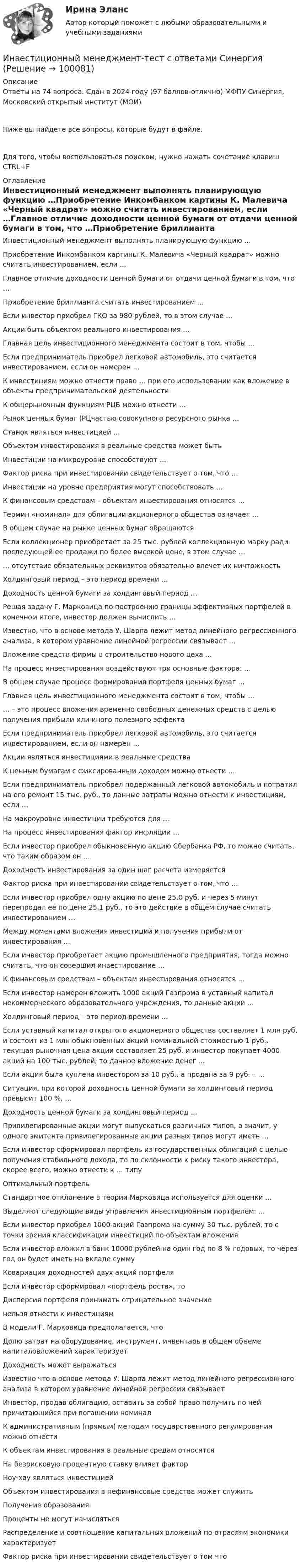     
            Описание
            Ответы на 74 вопроса. Сдан в 2024 году (97 баллов-отлично) МФПУ Синергия, Московский открытый институт (МОИ)Ниже вы найдете все вопросы, которые будут в файле.Для того, чтобы воспользоваться поиском, нужно нажать сочетание клавиш CTRL+F 
            Оглавление
            Инвестиционный менеджмент выполнять планирующую функцию …Приобретение Инкомбанком картины К. Малевича «Черный квадрат» можно считать инвестированием, если …Главное отличие доходности ценной бумаги от отдачи ценной бумаги в том, что …Приобретение бриллианта считать инвестированием …Если инвестор приобрел ГКО за 980 рублей, то в этом случае …Акции быть объектом реального инвестирования …Главная цель инвестиционного менеджмента состоит в том, чтобы …Если предприниматель приобрел легковой автомобиль, это считается инвестированием, если он намерен …К инвестициям можно отнести право … при его использовании как вложение в объекты предпринимательской деятельностиК общерыночным функциям РЦБ можно отнести …Рынок ценных бумаг (РЦчастью совокупного ресурсного рынка …Станок являться инвестицией …Объектом инвестирования в реальные средства может бытьИнвестиции на микроуровне способствуют …Фактор риска при инвестировании свидетельствует о том, что …Инвестиции на уровне предприятия могут способствовать …К финансовым средствам – объектам инвестирования относятся …Термин «номинал» для облигации акционерного общества означает …В общем случае на рынке ценных бумаг обращаютсяЕсли коллекционер приобретает за 25 тыс. рублей коллекционную марку ради последующей ее продажи по более высокой цене, в этом случае …… отсутствие обязательных реквизитов обязательно влечет их ничтожностьХолдинговый период – это период времени …Доходность ценной бумаги за холдинговый период …Решая задачу Г. Марковица по построению границы эффективных портфелей в конечном итоге, инвестор должен вычислить …Известно, что в основе метода У. Шарпа лежит метод линейного регрессионного анализа, в котором уравнение линейной регрессии связывает …Вложение средств фирмы в строительство нового цеха …На процесс инвестирования воздействуют три основные фактора: …В общем случае процесс формирования портфеля ценных бумаг …Главная цель инвестиционного менеджмента состоит в том, чтобы …… – это процесс вложения временно свободных денежных средств с целью получения прибыли или иного полезного эффектаЕсли предприниматель приобрел легковой автомобиль, это считается инвестированием, если он намерен …Акции являться инвестициями в реальные средстваК ценным бумагам с фиксированным доходом можно отнести …Если предприниматель приобрел подержанный легковой автомобиль и потратил на его ремонт 15 тыс. руб., то данные затраты можно отнести к инвестициям, если …На макроуровне инвестиции требуются для …На процесс инвестирования фактор инфляции …Если инвестор приобрел обыкновенную акцию Сбербанка РФ, то можно считать, что таким образом он …Доходность инвестирования за один шаг расчета измеряется Фактор риска при инвестировании свидетельствует о том, что …Если инвестор приобрел одну акцию по цене 25,0 руб. и через 5 минут перепродал ее по цене 25,1 руб., то это действие в общем случае считать инвестированием …Между моментами вложения инвестиций и получения прибыли от инвестирования …Если инвестор приобретает акцию промышленного предприятия, тогда можно считать, что он совершил инвестирование …К финансовым средствам – объектам инвестирования относятся …Если инвестор намерен вложить 1000 акций Газпрома в уставный капитал некоммерческого образовательного учреждения, то данные акции …Холдинговый период – это период времени …Если уставный капитал открытого акционерного общества составляет 1 млн руб. и состоит из 1 млн обыкновенных акций номинальной стоимостью 1 руб., текущая рыночная цена акции составляет 25 руб. и инвестор покупает 4000 акций на 100 тыс. рублей, то данное вложение денег …Если акция была куплена инвестором за 10 руб., а продана за 9 руб. – …Ситуация, при которой доходность ценной бумаги за холдинговый период превысит 100 %, …Доходность ценной бумаги за холдинговый период …Привилегированные акции могут выпускаться различных типов, а значит, у одного эмитента привилегированные акции разных типов могут иметь …Если инвестор сформировал портфель из государственных облигаций с целью получения стабильного дохода, то по склонности к риску такого инвестора, скорее всего, можно отнести к … типуОптимальный портфельСтандартное отклонение в теории Марковица используется для оценки …Выделяют следующие виды управления инвестиционным портфелем: …Если инвестор приобрел 1000 акций Газпрома на сумму 30 тыс. рублей, то с точки зрения классификации инвестиций по объектам вложенияЕсли инвестор вложил в банк 10000 рублей на один год по 8 % годовых, то через год он будет иметь на вкладе суммуКовариация доходностей двух акций портфеляЕсли инвестор сформировал «портфель роста», тоДисперсия портфеля принимать отрицательное значениенельзя отнести к инвестициямВ модели Г. Марковица предполагается, чтоДолю затрат на оборудование, инструмент, инвентарь в общем объеме капиталовложений характеризуетДоходность может выражатьсяИзвестно что в основе метода У. Шарпа лежит метод линейного регрессионного анализа в котором уравнение линейной регрессии связываетИнвестор, продав облигацию, оставить за собой право получить по ней причитающийся при погашении номиналК административным (прямым) методам государственного регулирования можно отнестиК объектам инвестирования в реальные средам относятсяНа безрисковую процентную ставку влияет факторНоу-хау являться инвестициейОбъектом инвестирования в нефинансовые средства может служитьПолучение образованияПроценты не могут начислятьсяРаспределение и соотношение капитальных вложений по отраслям экономики характеризуетФактор риска при инвестировании свидетельствует о том что  
            
            
            Инвестиционный менеджмент (тест с ответами Синергия).Инвестиционный менеджмент-тест с ответами СинергияИнвестиционный менеджмент (тест с ответами Синергия/МОИ/МТИ/МосАП)Инвестиционный менеджмент (тест с ответами «Синергия»/МТИ).💯 Инвестиционный менеджмент.фмен_БАК (ответы на тест Синергия / МОИ / МТИ / МосАП, ноябрь 2023)💯 Инвестиционный менеджмент.фмен_БАК (ответы на тест Синергия / МОИ / МТИ / МосАП, октябрь 2023)💯 Инвестиционный менеджмент.фмен_БАК (ответы на тест Синергия / МОИ / МТИ / МосАП, сентябрь 2023)ИНВЕСТИЦИОННЫЙ МЕНЕДЖМЕНТ ОТВЕТЫ МТИ СИНЕРГИЯИнвестиционный менеджмент Ответы на тест Синергия МОИ МТИ💯 Инвестиционный менеджмент (правильные ответы на тест Синергия / МОИ / МТИ / МосАП)💯 Инвестиционный менеджмент (правильные ответы на тест Синергия / МОИ / МТИ / МосАП, август 2023)Инвестиционный менеджмент синергияИнвестиционный менеджмент Синергия Инвестиционный менеджмент (тест с ответами)