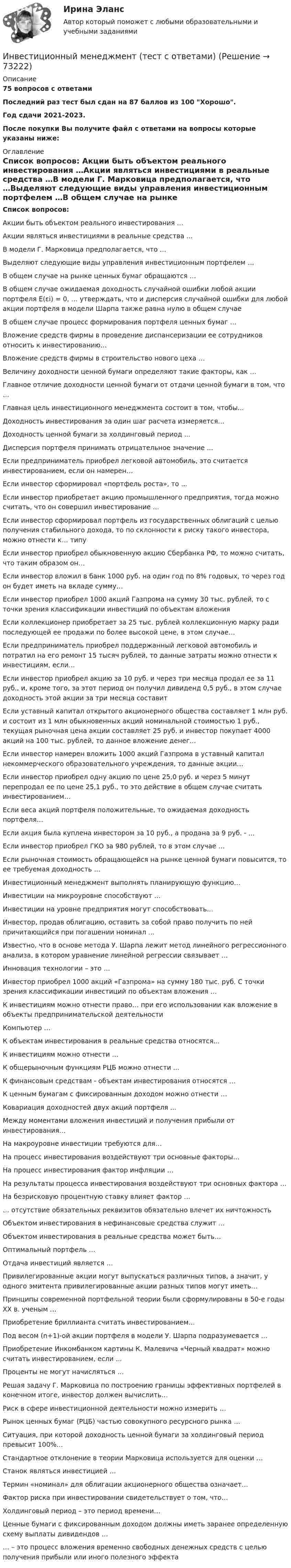     
            Описание
            75 вопросов с ответамиПоследний раз тест был сдан на 87 баллов из 100  Хорошо.Год сдачи 2021-2023.После покупки Вы получите файл с ответами на вопросы которые указаны ниже: 
            Оглавление
            Список вопросов: Акции быть объектом реального инвестирования …Акции являться инвестициями в реальные средства …В модели Г. Марковица предполагается, что …Выделяют следующие виды управления инвестиционным портфелем …В общем случае на рынке ценных бумаг обращаются …В общем случае ожидаемая доходность случайной ошибки любой акции портфеля E(εi) = 0, … утверждать, что и дисперсия случайной ошибки для любой акции портфеля в модели Шарпа также равна нулю в общем случае В общем случае процесс формирования портфеля ценных бумаг …Вложение средств фирмы в проведение диспансеризации ее сотрудников относить к инвестированию...Вложение средств фирмы в строительство нового цеха …Величину доходности ценной бумаги определяют такие факторы, как … Главное отличие доходности ценной бумаги от отдачи ценной бумаги в том, что … Главная цель инвестиционного менеджмента состоит в том, чтобы...Доходность инвестирования за один шаг расчета измеряется… Доходность ценной бумаги за холдинговый период ... Дисперсия портфеля принимать отрицательное значение …  Если предприниматель приобрел легковой автомобиль, это считается    инвестированием, если он намерен…Если инвестор сформировал «портфель роста», то ...Если инвестор приобретает акцию промышленного предприятия, тогда можно считать, что он совершил инвестирование …Если инвестор сформировал портфель из государственных облигаций с целью получения стабильного дохода, то по склонности к риску такого инвестора, можно отнести к… типуЕсли инвестор приобрел обыкновенную акцию Сбербанка РФ, то можно считать, что таким образом он…Если инвестор вложил в банк 1000 руб. на один год по 8% годовых, то через год он будет иметь на вкладе сумму…Если инвестор приобрел 1000 акций Газпрома на сумму 30 тыс. рублей, то с точки зрения классификации инвестиций по объектам вложения Если коллекционер приобретает за 25 тыс. рублей коллекционную марку ради последующей ее продажи по более высокой цене, в этом случае…Если предприниматель приобрел поддержанный легковой автомобиль и потратил на его ремонт 15 тысяч рублей, то данные затраты можно отнести к инвестициям, если…Если инвестор приобрел акцию за 10 руб. и через три месяца продал ее за 11 руб., и, кроме того, за этот период он получил дивиденд 0,5 руб., в этом случае доходность этой акции за три месяца составитЕсли уставный капитал открытого акционерного общества составляет 1 млн руб. и состоит из 1 млн обыкновенных акций номинальной стоимостью 1 руб., текущая рыночная цена акции составляет 25 руб. и инвестор покупает 4000 акций на 100 тыс. рублей, то данное вложение денег…Если инвестор намерен вложить 1000 акций Газпрома в уставный капитал некоммерческого образовательного учреждения, то данные акции…Если инвестор приобрел одну акцию по цене 25,0 руб. и через 5 минут перепродал ее по цене 25,1 руб., то это действие в общем случае считать инвестированием… Если веса акций портфеля положительные, то ожидаемая доходность портфеля…Если акция была куплена инвестором за 10 руб., а продана за 9 руб. - ...Если инвестор приобрел ГКО за 980 рублей, то в этом случае …Если рыночная стоимость обращающейся на рынке ценной бумаги повысится, то ее требуемая доходность …Инвестиционный менеджмент выполнять планирующую функцию…Инвестиции на микроуровне способствуют …Инвестиции на уровне предприятия могут способствовать…Инвестор, продав облигацию, оставить за собой право получить по ней причитающийся при погашении номинал ...Известно, что в основе метода У. Шарпа лежит метод линейного регрессионного анализа, в котором уравнение линейной регрессии связывает …Инновация технологии – это …Инвестор приобрел 1000 акций «Газпрома» на сумму 180 тыс. руб. С точки зрения классификации инвестиций по объектам вложения … К инвестициям можно отнести право… при его использовании как вложение в  объекты предпринимательской деятельностиКомпьютер …К объектам инвестирования в реальные средства относятся... К инвестициям можно отнести … К общерыночным функциям РЦБ можно отнести ...К финансовым средствам - объектам инвестирования относятся …К ценным бумагам с фиксированным доходом можно отнести …Ковариация доходностей двух акций портфеля ... Между моментами вложения инвестиций и получения прибыли от  инвестирования… На макроуровне инвестиции требуются для…На процесс инвестирования воздействуют три основные факторы…На процесс инвестирования фактор инфляции …На результаты процесса инвестирования воздействуют три основных фактора …На безрисковую процентную ставку влияет фактор …  … отсутствие обязательных реквизитов обязательно влечет их ничтожностьОбъектом инвестирования в нефинансовые средства служит …Объектом инвестирования в реальные средства может быть… Оптимальный портфель …Отдача инвестиций является … Привилегированные акции могут выпускаться различных типов, а значит, у одного эмитента привилегированные акции разных типов могут иметь…Принципы современной портфельной теории были сформулированы в 50-е годы ХХ в. ученым …Приобретение бриллианта считать инвестированием…Под весом (n+1)-ой акции портфеля в модели У. Шарпа подразумевается …Приобретение Инкомбанком картины К. Малевича «Черный квадрат» можно считать инвестированием, если ...Проценты не могут начисляться … Решая задачу Г. Марковица по построению границы эффективных портфелей в конечном итоге, инвестор должен вычислить…Риск в сфере инвестиционной деятельности можно измерить …Рынок ценных бумаг (РЦБ) частью совокупного ресурсного рынка …Ситуация, при которой доходность ценной бумаги за холдинговый период превысит 100%...Стандартное отклонение в теории Марковица используется для оценки …Станок являться инвестицией … Термин «номинал» для облигации акционерного общества означает…  Фактор риска при инвестировании свидетельствует о том, что… Холдинговый период – это период времени… Ценные бумаги с фиксированным доходом должны иметь заранее определенную схему выплаты дивидендов … … – это процесс вложения временно свободных денежных средств с целью получения прибыли или иного полезного эффекта   
            
            
            Инвестиционный менеджмент Синергия Инвестиционный менеджмент (тест с ответами)Инвестиционный менеджмент (тест с ответами МТИ / МосАП / МФПУ «Синергия» ).Инвестиционный менеджмент (тест с ответами Синергия).Инвестиционный менеджмент-тест с ответами СинергияИнвестиционный менеджмент (тест с ответами Синергия/МОИ/МТИ/МосАП)Инвестиционный менеджмент (тест с ответами «Синергия»/МТИ).⭐ Инвестиционный менеджмент (все ответы на тест Синергия / МТИ / МосАП, сентябрь 2022)💯 Инвестиционный менеджмент (все ответы на тест Синергия / МТИ / МосАП, февраль 2023)💯 Инвестиционный менеджмент (все ответы на тест Синергия / МТИ / МосАП, янарь 2023)ИНВЕСТИЦИОННЫЙ МЕНЕДЖМЕНТ ОТВЕТЫ МТИ СИНЕРГИЯИнвестиционный менеджмент Ответы на тест Синергия МОИ МТИ💯 Инвестиционный менеджмент (правильные ответы на тест Синергия / МОИ / МТИ / МосАП)💯 Инвестиционный менеджмент (правильные ответы на тест Синергия / МОИ / МТИ / МосАП, август 2023)