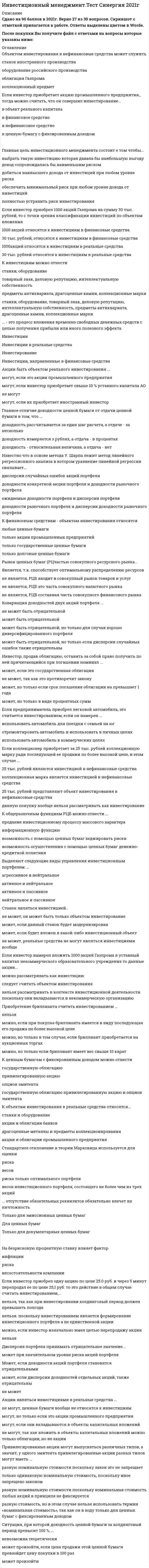    
          Описание
          61 вопрос с ответами Сдано на 93 баллов в 2021г. Скриншот с отметкой прилагается к работе. Ответы выделены цветом.﻿После покупки Вы получите файл с ответами на вопросы которые указаны ниже: 
          Оглавление
          1.На макроуровне инвестиции требуются длявоздействия на объем денежной массыизменения уровня рыночной процентной ставкивоздействия на уровень безработицысовершенствования методов управления фирмой2.Инвестиционный менеджмент выполнять планирующую функцию.может, это относится общим функциям инвестиционного менеджментаможет только в области финансовых активовне можетможет если подобное установлено Правительством РФ3.Если инвестор сформировал портфель из государственных облигаций с целью получения стабильного дохода то по склонности к риску такого инвестора, скорее всего, можно отнести к... типуагрессивномуумеренно-агрессивномуконсервативномунейтральному4.Вложение средств фирмы в проведение диспансеризации ее сотрудников относить к инвестированию...нельзя, подобные вложения принято относись к инвестициямнельзя, подобные затраты не относятся к инвестиционной деятельностиможно, подобные затраты можно считать инвестированием в человеческий капиталможно, но только если сотрудники заняты на вредном производстве и подобные затраты предусмотрены отраслевыми правилами5.Известно что в основе метода У. Шарпа лежит метод линейного регрессионного анализа в котором уравнение линейной регрессии связывает...дисперсии случайных ошибок акций портфелядоходности конкретной акции портфеля и доходности рыночного портфеляожидаемые доходности портфеля и дисперсии портфелядоходности рыночного портфеля и дисперсии доходности рыночного портфеля6.На процесс инвестирования воздействуют три основные Фактора: ...наличие лицензии, финансовые ВОЗМОЖНОСТИ ИНВЕСТОРА, инфляцияфактор времени, фактор инфляции и фактор рискапроцентная ставка, цены на ресурсы, законодательствоинвестиционный период уровень инфляции, тип инвестора7.Приобретение Инкомбанком картины К. Малевича «Черный квадрат» можно считать инвестированием, если...в момент покупки имелась в виду ее последующая продажа по более высокой ценепри покупке эта картина была застрахованабанк планировал хранить эту картину свыше одного годапланировалось выставлять эту картину для обозрения посетителями банка8.К ценным бумагам с фиксированным доходом можно отнестигосударственную облигациюпривилегированную акциюопцион эмитентагосударственную облигацию привилегированную акцию и опцион эмитента9.Дисперсия портфеля принимать отрицательное значение...может при значительном уровне риска акций портфеляМожет, если доходности акций портфеля становятся отрицательнымиможет, если дисперсии доходностей отдельных акций, также отрицательныне может10.Если инвестор вложил в банк 10000 рублей на один год по 8 % годовых то через год он будет иметь на вкладе сумму ...90000 руб.18OOO руб10080 руб.10800 руб.11.Главная цель инвестиционного менеджмента состоит е том чтобы...выбрать такую инвестицию которая давала бы наибольшую выгоду доход сопровождалась бы наименьшим рискомдобиться наивысшего дохода от инвестиций при любом уровне рискаобеспечить минимальный риск при любом уровне дохода от инвестицийполностью устранить риск инвестирования12.Термин «номинал» для облигации акционерного общества означает...дело уставного капитала АО, приходящегося на одну облигациюцену, по которой размещаются дисконтные облигациисумму, которую должно заплатить АО акционеру при ликвидации АОсумму, которую должно заплатить АО акционеру при погашении облигации13.Объектом инвестирования в реальные средства может бытьвексель промышленной компанииземельный участокпредмет антиквариатаквалификация сотрудника фирмы14.Если инвестор намерен вложить 1000 акций Газпрома в уставный капитал некоммерческого образовательного учреждения то данные акции...можно рассматривать как инвестициюследует считать объектом инвестированиянельзя рассматривать в контексте инвестиционной деятельности поскольку они вкладываются в некоммерческую организацию15.К финансовым средствам - объектам инвестирования относятсялюбые ценные бумагитолько акции промышленных предприятийтолько государственные ценные бумагитолько долговые ценные бумаги16.Фактор риска при инвестировании свидетельствует о том чтосуществует возможность неполучения ожидаемых от инвестиций результатовсуществует вероятность того, что инвестор не захочет рисковатьожидаемый от инвестиций результат может полностью удовлетворить инвестораожидаемый от инвестиций результат будет получен при любом развитии ситуации на рынке17.Оптимальный портфельобязательно должен быть эффективнымне обязательно должен быть эффективным, это зависит от отношения конкретного инвестора к рискуне обязательно должен быть эффективным, поскольку в определенных условиях инвестор может в качестве оптимального выбирать и неэффективный портфельне обязательно должен быть эффективным, так как при высоких уровнях корреляции это условие может не выполняться18.Объектом инвестирования в нефинансовые средства может служитьстанок иностранного производстваоборудование российского производстваоблигация Газпромаколлекционный предмет19.Если инвестор приобрел 1000 акций Газпрома на сумму 30 тыс. рублей, то с точки зрения классификации инвестиций по объектам вложения1000 акций относятся к инвестициям в финансовые средства30 тыс. рублей, относятся к инвестициям в финансовые средства1000акций относятся к инвестициям в реальные средства30 тыс. рублей относятся к инвестициям в реальные средства20.Если уставный капитал открытого акционерного общества составляет 1 млн руб. и состоит из 1 млн обыкновенныхакций номинальной стоимостью 1руб, текущая рыночная цена акции составляет 25 руб. и инвестор покупает 4000 акций на 100 тыс. рублей, то данное вложение денег ...относится к прямым инвестициямотносится к портфельным инвестициямотносится к прямым инвестициям, если это акции промышленного предприятия, и к портфельным – если это акции предприятия торговлиявляется невозможным, поскольку иностранные инвесторы не имеют права покупать акции российских предприятии21.Рынок ценных бумаг (РЦчастью совокупного ресурсного рынка...Является, т.к. способствует оптимальному распределению ресурсовне является, РЦБ входит в совокупный рынок товаров и услугне является, РЦБ это часть совокупного валютного рынкане является, РЦБ составная часть совокупного финансового рынка22.К объектам инвестирования в реальные средства относятся...станки и оборудованиеакции и облигации банковдрагоценные металлы и предметы коллекционированияакции и облигации промышленного предприятия23.Станок являться инвестицией..не может, он может быть только объектом инвестированиеможет, если данный станок будет модернизированможет, если будет вложен в какой-либо инвестиционный объектне может, реальные средства не могут являться инвестициями вообще24.К инвестициям можно отнестистанки, оборудованиетоварный знак, деловую репутацию, интеллектуальную собственностьпредметы антиквариата, драгоценные камни, коллекционные маркистанки, оборудование, товарный знак, деловую репутацию, интеллектуальную собственность, предметы антиквариата, драгоценные камни, коллекционные марки25.Акции   инвестициями в реальные средстване могут, ценные бумаги вообще не относятся к инвестицияммогут, но только если это акции промышленного предприятиямогут, если они вкладываются в объекты капитальных вложенийне могут, так как вложить в объекты капитальных вложений можно только облигации, но не акции26.Если инвестор приобрел одну акцию по цене 25.0 руб. и через 5 минут перепродал ее по цене 25,1 руб. то это действие в общем случае считать инвестированием...нельзя, так как при инвестировании холдинговый период должен превышать полгоданельзя. поскольку инвестированием является формирование инвестиционного портфеля а не единственной акцииможно, если инвестор изначально имел целью перепродажу акциинельзя27.Акции быте объемом реального инвестирования...могут, если это акции промышленного предприятиямогут, если инвестор приобретает свыше 10% уставного капитала АОне могутмогут, если их приобретает иностранный инвестор28.В общем случае процесс формирована портфеля ценных бумаг...относится к инвестированию, но только если портфель содержит свыше 51% акций предприятияотносится к инвестированию, поскольку в этом случае инвестор имеет обычную для инвестирования цель получение прибыли доход от вложенных денегне относится к инвестированию, так как приобретение ценных бумаг вообще нельзя считать инвестированиемотносится к инвестированию, но только если портфель создается на срок свыше 1года29.В модели Г. Марковица предполагается, что..цены акций могут иметь корреляционную связьцены привилегированных акций изменяются случайным образомцены акций изменяются случайным образомизменение цен акций детерминировано30.Стандартное отклонение в теории Марковица используется для оценкирискавесовриска только оптимального портфелявесов инвестиционного портфеля, состоящего не более чем из трех акций31.Если предприниматель приобрел подержанный легковой автомобиль и потратил на его ремонт 15 тыс. руб., то данные затраты можно отнести к инвестициям., если ...предприниматель приобрел автомобиль ради последующей его продажи после ремонта по более высокой ценеавтомобиль имеет пробег не свыше 103 тыс. километровцена приобретения автомобиля не превосходила 15 тыс рублей32.Если инвестор приобретает акцию промышленного предприятия., тогда можно считать, что он совершил инвестирование...в объект реального капиталав финансовое средствов нефинансовое средствов ценную бумагу с фиксированным доходом33.К инвестициям можно отнести право ... при его использовании как вложение в объекты предпринимательской деятельностина очередной отпускна участие в выборахсобственности на ценные бумагина пенсионное обеспечение34.Выделяют следующие виды управления инвестиционным портфелем: ...агрессивное и нейтральноеактивное и нейтральноеактивное и пассивноенейтральное и пассивное35.Если акция была куплена инвестором за 10 руб., а продана за 9 руб. - ...В данном случае можно говорить о получении положительной доходности, так как отрицательной доходности не существуетэто означает, что по данной акции была получена отрицательная доходностьэта ситуация невозможна, т.к. инвестору вообще не разрешается предавать акции ниже цены покупкив данном случае нельзя говорить о получении отрицательной доходности, так как отрицательную доходность могут обеспечивать облигации, а не акции36.Инвестиции на микроуровне способствуютструктурным преобразованиям в экономике страныснижению инфляциистабилизации платежного баланса страныобновлению основных фондов предприятия37.Главное отличие доходности ценной бумаги от отдачи ценной бумаги в том, что ...доходность рассчитывается за един шаг расчета, а отдаче - за несколькодоходность измеряется з рублях, а отдача - в процентахдоходность - относительная величина, а отдача - нет38.Если инвестор намерен вложить 1000 акций Газпрома в уставный капитал некоммерческого образовательного учреждения, то данные акции ...можно рассматривать как инвестициюследует считать объектом инвестированиянельзя рассматривать в контексте инвестиционной деятельности, поскольку они вкладываются Е некоммерческую организацию39.Инвестор, продав облигацию, оставить за собой право получить по ней причитающийся при погашении номинал ...может, если это государственная облигацияне может, так как это противоречит законуможет, но только если срок погашения облигации на превышает 1 годаможет, но только в виде процентных сумм40.В общем случае на рынке ценных бумаг обращаются ...ценные бумаги, а также иные ценности, сделки с которыми фиксируют ценные бумаги (в частности, товары, деньги и т.п.)исключительно производные от ценных бумаг финансовые инструментыисключительно ценные бумаги и производные от ценных бумаг финансовые инструменты41.Акции являться инвестициями в реальные средства ...не могут, ценные бумаги вообще не относятся к инвестицияммогут, но только если это акции промышленного предприятиямогут, если они вкладываются в объекты капитальных вложенийне могут, так как вложить в объекты капитальных вложений можно только облигации, но не акции42.Акции быть объектом реального инвестирования ...могут, если это акции промышленного предприятиямогут, если инвестор приобретает свыше 10 % уставного капитала АОне могутмогут, если их приобретает иностранный инвестор43.Если коллекционер приобретает за 25 тыс. рублей коллекционную марку ради последующей ее продажи по более высокой цене, в этом случае ...25 тыс. рублей являются инвестицией в нефинансовые средстваколлекционная марка является инвестицией в нефинансовые средства25 тыс. рублей представляют объект инвестирования в нефинансовые средстваданную покупку вообще нельзя рассматривать как инвестирование44.Доходность ценной бумаги за холдинговый период ...всегда положительнаяможет быть и положительной, и отрицательнойвычисляется в рубляхне зависит от величин выплачиваемых за холдинговый период дивидендов45.На процесс инвестирования фактор инфляции .воздействия не оказывает, т.к. инфляция - это макроэкономический показательоказывает воздействиеоказывает воздействие, но только в условиях высоких темпов инфляцииоказывает воздействие, но только при инвестировании в ценные бумаги46.Ковариация доходностей двух акций портфеля ...не может быть отрицательнойможет быть отрицательнойможет быть отрицательной, но только для случая хорошо диверсифицированного портфеляможет быть отрицательной, но только если дисперсии случайных ошибок также отрицательны47.На безрисковую процентную ставку влияет факторинфляциирисканесостоятельности компании48.Холдинговый период - это период времени ...между моментом вложения капитала в инвестиционный проект и окончанием этого инвестиционного проекта между началом реализации инвестиционного проекта и его окончаниеммежду моментом вложения инвестиций и получением прибылив течение которого инвестор не пересматривает сформированный инвестиционный портфель 49.... - это процесс вложения временно свободных денежных средств с целью получения прибыли или иного полезного эффектаИнвестицииИнвестиции в реальные средстваИнвестированиеИнвестиции, направленные в финансовые средства50.Привилегированные акции могут выпускаться различных типов, а значит, у одного эмитента привилегированные акции разных типов могут иметь ... разную номинальную стоимости поскольку закон это не запрещает только одинаковую номинальную стоимость, поскольку иное запрещено законом разную номинальную стоимости поскольку номинальная стоимость любых акций в принципе не фиксируется разную стоимость, но в этом случае нельзя использовать термин «номинальная стоимость», так как он в ходу только для ценных бумаг с фиксированным доходом51.Если предприниматель приобрел легковой автомобиль, это считается инвестированием, если он намерен ...использовать автомобиль для поездки с семьей на юг отремонтировать автомобиль и использовать в личных целях использовать автомобиль в коммерческих целях52.К общерыночным функциям РЦБ можно отнести ... предание инвестиционному процессу массового характера информационную функцию возможность с помощью ценных бумаг хеджировать риски возможность осуществления с помощью ценных бумаг денежно-кредитной политики53.Ситуация, при которой доходность ценной бумаги за холдинговый период превысит 100 %, … невозможна теоретически может произойти, если цена продажи этой ценной бумаги превзойдет цену покупки в 100 раз может произойти 54.Приобретение бриллианта считать инвестированием … нельзя можно, если при покупке бриллианта имеется в виду последующая его продажа по более высокой цене можно, но только в том случае, если бриллиант приобретается на аукционных торгах можно, но только если бриллиант имеет вес свыше 10 карат55.... отсутствие обязательных реквизитов обязательно влечет их ничтожность Только для эмиссионных ценных бумаг Для ценных бумаг Только для документарных ценных бумаг56.Доходность инвестирования за один шаг расчета измеряется ...в рубляхв единицах, устанавливаемых Правительством РФлибо в процентах, либо в рублях - по желанию инвесторав процентах 57.Если инвестор сформировал «портфель роста» то ...он рассчитывает на рост количества ценных бумаг в портфелеего стратегия связана с ожидаемым ростом темпов инфляциион рассчитывает на рост курсовой стоимости ценных бумаг портфеляего надежды связаны с ростом ВВП58.Вложение средств фирмы в строительство нового цеха ...можно отнести к инвестированию, подобные вложения принято относить к инвестированиюнельзя относить к инвестированию, так как подобные затраты не относятся к инвестиционной деятельностиможно отнести к инвестированию, если источником его финансирования служат исключительно собственные средства фирмыможно отнести к инвестированию, но только если срок строительства превышает один год59.Если инвестор приобрел ГКО за 980 рублей, то в этом случае … сумма 980 руб. является краткосрочной инвестицией купленная облигация является краткосрочной инвестицией купленная облигация является долгосрочной инвестицией сумма 980 руб. является долгосрочной инвестицией60.Инвестиции на уровне предприятия могут способствовать ...изменению рыночной процентной ставкиснижению темпов инфляцииструктурным преобразованиям в странеулучшению финансового состояния предприятия 61.Между моментами вложения инвестиций и получения прибыли от инвестирования … существует временной лаг (холдинговый период) любой длительности существует временной лаг (холдинговый период), длительность которого не может быть меньше 1 годане обязательно наличие временного лага существует временной лаг (холдинговый период), длительность которого устанавливается Правительством РФ 
            
            
            Инвестиционный менеджмент.Тест Синергия 2021г (61 вопрос на Отлично) Инвестиционный менеджмент (тест с ответами Синергия)Индивидуальность – это …Индивид усваивает социальные нормы и культурные ценности того общества, к которому принадлежит, в процессе …Индивиды и социальные общности, которые осознают свое место в обществе, руководствуются социально значимыми целями и участвуют в их осуществлении, – это …ИНДУСТРИЯ СПОРТА ОТВЕТЫ СИНЕРГИЯ (90/100) ТЕСТИндустрия спорта.Тест Синергия 2021гИнвестиционное моделирование.Росдистант ТГУ Инвестиционный менеджмент МОИ/СИНЕРГИЯИНВЕСТИЦИОННЫЙ МЕНЕДЖМЕНТ (МОИ, СИНЕРГИЯ) Инвестиционный менеджмент МОИ/СИНЕРГИЯ. 2Инвестиционный менеджмент (ответы Синергия, МОИ )2022г. на 93 балла из 100ИНВЕСТИЦИОННЫЙ МЕНЕДЖМЕНТ СИНЕРГИЯ (БАЗА ОТВЕТОВ) ТЕСТЫ📝90/100Инвестиционный менеджмент Синергия ответы (90/100) тесты