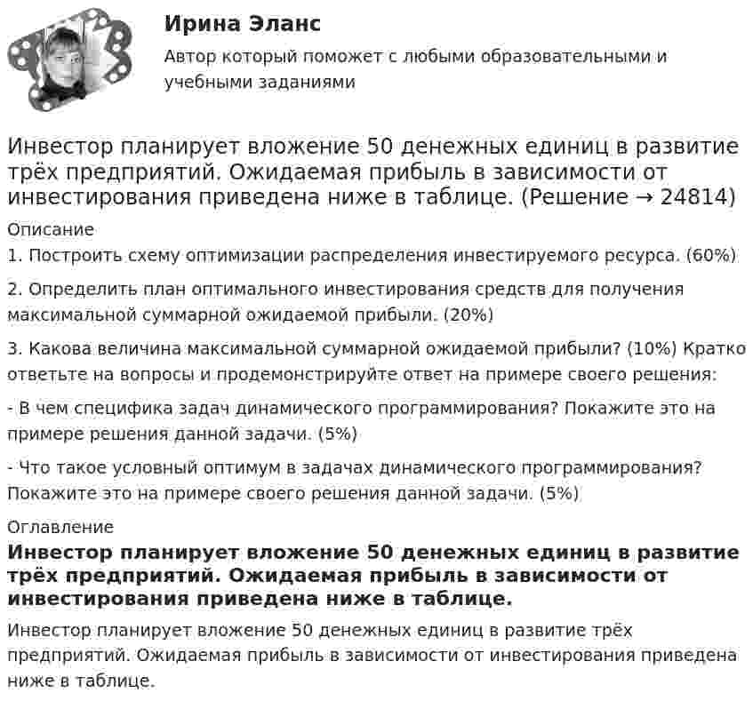     
          Описание
          1. Построить схему оптимизации распределения инвестируемого ресурса. (60%) 2. Определить план оптимального инвестирования средств для получения максимальной суммарной ожидаемой прибыли. (20%) 3. Какова величина максимальной суммарной ожидаемой прибыли? (10%) Кратко ответьте на вопросы и продемонстрируйте ответ на примере своего решения:- В чем специфика задач динамического программирования? Покажите это на примере решения данной задачи. (5%) - Что такое условный оптимум в задачах динамического программирования? Покажите это на примере своего решения данной задачи. (5%) 
          Оглавление
          Инвестор планирует вложение 50 денежных единиц в развитие трёх предприятий. Ожидаемая прибыль в зависимости от инвестирования приведена ниже в таблице. 
            
            
            Инвестор А приобрел за 20 ден. ед. облигацию номинальной стоимостью 18 ден. ед. Купонная ставка равна 50% годовых. Проценты выплачиваются раз в конце года. Срок погашения облигации наступает через 2 года. Рассчитать текущую доходность облигации.Инвестор планирует вложение 50 денежных единиц в развитие трёх предприятий. Ожидаемая прибыль в зависимости от инвестирования приведена ниже в таблице.Инвестор приобретает актив А на 400 тыс. руб. и актив В на 100 тыс. руб. Ожидаемая доходность актива А равна 28%, В – 35%. Определить ожидаемую доходность сформированного портфеляИнвестор, продав облигацию, оставить за собой право получить по ней причитающийся при погашении номинал облигации …Инвестор рассматривает проект, сроком на 5 лет. Ставка налога на прибыль 20%. Инвестор, цель которого финансовая стабильность, должен придерживаться рекомендации …Индекс Брейтмана служит для определенияИнвестиционный менеджмент (тест с ответами «Синергия»/МТИ).💯 Инвестиционный менеджмент.фмен_БАК (ответы на тест Синергия / МОИ / МТИ / МосАП, ноябрь 2023)💯 Инвестиционный менеджмент.фмен_БАК (ответы на тест Синергия / МОИ / МТИ / МосАП, октябрь 2023)💯 Инвестиционный менеджмент.фмен_БАК (ответы на тест Синергия / МОИ / МТИ / МосАП, сентябрь 2023)💯 Инвестиционный менеджмент.фмен_БАК (правильные ответы на тест Синергия / МОИ / МТИ / МосАП)💯 Инвестиционный менеджмент.фмен_БАК (правильные ответы на тест Синергия / МОИ / МТИ / МосАП, август 2023)Инвестиционный менеджмент.фмен_БАК Синергия МТИ МосАП Ответы на итоговый тест