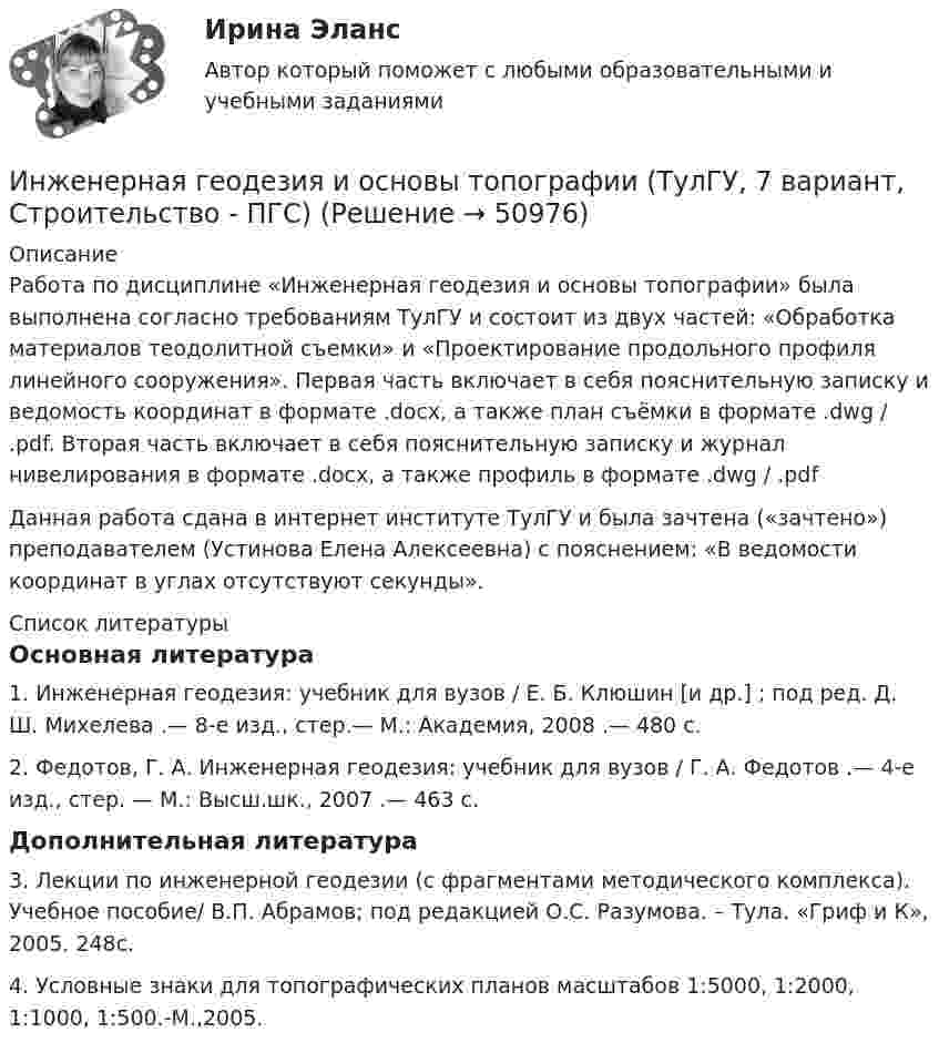     
            Описание
            Работа по дисциплине «Инженерная геодезия и основы топографии» была выполнена согласно требованиям ТулГУ и состоит из двух частей: «Обработка материалов теодолитной съемки» и «Проектирование продольного профиля линейного сооружения». Первая часть включает в себя пояснительную записку и ведомость координат в формате .docx, а также план съёмки в формате .dwg / .pdf. Вторая часть включает в себя пояснительную записку и журнал нивелирования в формате .docx, а также профиль в формате .dwg / .pdfДанная работа сдана в интернет институте ТулГУ и была зачтена («зачтено») преподавателем (Устинова Елена Алексеевна) с пояснением: «В ведомости координат в углах отсутствуют секунды».  
            Список литературы
            Основная литература	1. Инженерная геодезия: учебник для вузов / Е. Б. Клюшин [и др.] ; под ред. Д. Ш. Михелева .— 8-е изд., стер.— М.: Академия, 2008 .— 480 с.	2. Федотов, Г. А. Инженерная геодезия: учебник для вузов / Г. А. Федотов .— 4-е изд., стер. — М.: Высш.шк., 2007 .— 463 с.Дополнительная литература	3. Лекции по инженерной геодезии (с фрагментами методического комплекса). Учебное пособие/ В.П. Абрамов; под редакцией О.С. Разумова. – Тула. «Гриф и К», 2005. 248с.	4. Условные знаки для топографических планов масштабов 1:5000, 1:2000, 1:1000, 1:500.-М.,2005.
            
            
            Инженерная геодезия и основы топографии ТЕСТ 52 вопроса ТулГУИнженерная геодезия и основы топографии (ТулГУ, 7 вариант, Строительство - ПГС)Инженерная геодезия и основы топографии.ТулГУ. Вариант 9инженерная геологияИнженерная геология ЗФ (тест с ответами) 100%Инженерная геология ЗФ (тест с ответами) 95%Инженерная геология. Механика грунтов Список литературы 1. Учебное пособие по курсу Механика грунтов / Петраков А.А., Яркин В.В., Таран Р.А., Казачек Т.В.; Под ред. Петракова А.А. – Макеевка: ДонНАСА, 2004. – 164 с.⭐ Индустрия спорта (все ответы на тест Синергия / МТИ / МосАП, июль 2022)Индустрия спорта (готовый практикум Синергия /МОСАП /МТИ)⭐ Индустрия спорта.ои(dor) (ответы на тест Синергия / МТИ / МосАП, июнь 2022)Индустрия спорта (ои.dor) тест с ответами Синергия/МОИ/ МТИИндустрия спорта Ответы на тест Синергия МОИ МТИИндустрия спорта/практикум/СинергияИндуцированная миоплегия в анестезии у детей [Ответы]