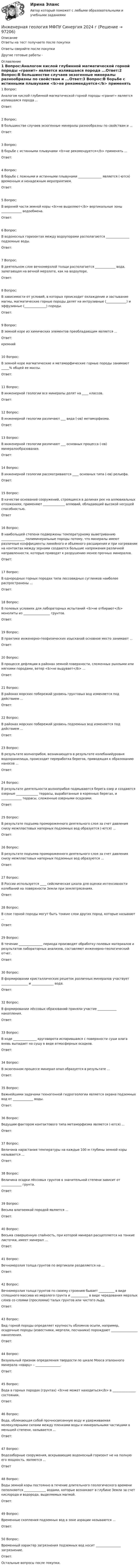      
            Описание
            Ответы на тест получаете после покупкиОтветы сверяйте после покупки Другие готовые работы -  
            Оглавление
            1 Вопрос:Аналогом кислой глубинной магматической горной породы «гранит» является излившаяся порода ...Ответ:2 Вопрос:В большинстве случаев экзогенные минералы разнообразны по свойствам и ...Ответ:3 Вопрос:В борьбе с истинными плывунами <b>не рекомендуется</b> применять ...Ответ:4 Вопрос:В борьбе с ложными и истинными плывунами _______________ является (-ются) временным и ненадежным мероприятием.Ответ:5 Вопрос:В верхней части земной коры <b>не выделяют</b> вертикальные зоны _____________ водообмена.Ответ:6 Вопрос:В водоносных горизонтах между водоупорами располагаются _______________ подземные воды.Ответ:7 Вопрос:В деятельном слое вечномерзлой толщи располагается _____________ вода, залегающая на вечной мерзлоте, как на водоупоре.Ответ:8 Вопрос:В зависимости от условий, в которых происходит охлаждение и застывание магмы, магматические горные породы делят на интрузивные (_____________) и эффузивные (______________) породы.Ответ:9 Вопрос:В земной коре из химических элементов преобладающим является ...Ответ:кремний10 Вопрос:В земной коре магматические и метаморфические горные породы занимают _____% общей ее массы.Ответ:11 Вопрос:В инженерной геологии все минералы делят на ____ классов.Ответ:12 Вопрос:В инженерной геологии различают ___ вида (-ов) метаморфизма.Ответ:13 Вопрос:В инженерной геологии различают ___ основных процесса (-ов) минералообразования.Ответ:14 Вопрос:В инженерной геологии рассматриваются ____ основных типа (-ов) рельефа.Ответ:15 Вопрос:В качестве оснований сооружений, строящихся в долинах рек на аллювиальных отложениях, применяют ______________ аллювий, обладающий высокой несущей способностью.Ответ16 Вопрос:В наибольшей степени подвержены температурному выветриванию _______________ полиминеральные породы потому, что минералы имеют различные коэффициенты линейного и объемного расширения и при нагревании на контактах между зернами создаются большие напряжения различной направленности, которые приводят к разрушению менее прочных минералов.Ответ:17 Вопрос:В однородных горных породах типа лессовидных суглинков наиболее распространены ...Ответ:18 Вопрос:В полевых условиях для лабораторных испытаний <b>не отбирают</b> монолиты из _________________ грунтов.Ответ:19 Вопрос:В практике инженерно-геофизических изысканий основное место занимают ...Ответ:20 Вопрос:В процессе дефляции в районах земной поверхности, сложенных рыхлыми или мягкими породами, ветер <b>не выдувает</b> ...Ответ:21 Вопрос:В районах морских побережий уровень грунтовых вод изменяется под действием ...Ответ:22 Вопрос:В районах морских побережий уровень подземных вод изменяется под действием ...Ответ:23 Вопрос:В результате волноприбоя, возникающего в результате колебанийуровня водохранилища, происходит переработка берегов, приводящая к образованию наносов ...Ответ:24 Вопрос:В результате деятельности волноприбоя подмываются берега озер и создаются озерные ______________ террасы, выработанные в коренных берегах, и _____________ террасы, сложенные озерными осадками.Ответ:25 Вопрос:В результате подъема промороженного деятельного слоя за счет давления снизу межпластовых напорных подземных вод образуется (-ются) ...Ответ:26 Вопрос:В результате подъема промороженного деятельного слоя за счет давления снизу межпластовых напорных подземных вод образуются ...Ответ:27 Вопрос:В России используется ____ сейсмическая шкала для оценки интенсивности колебаний на поверхности Земли при землетрясениях.Ответ:28 Вопрос:В слое горной породы могут быть тонкие слои других пород, которые называют ...Ответ:29 Вопрос:В течение _______________ периода производят обработку полевых материалов и результатов лабораторных анализов, составляют инженерно-геологический отчет.Ответ:30 Вопрос:В формировании кристаллических решеток различных минералов участвует _________________ и ______________ вода.Ответ:32 Вопрос:В формировании лёссовых образований приняли участие ____________ накопления.Ответ:33 Вопрос:В ходе _______________ круговорота испарившаяся с поверхности суши влага вновь выпадает на сушу в виде атмосферных осадков.Ответ:34 Вопрос:В экзогенном процессе минерал опал образуется в результате ...Ответ:35 Вопрос:Важнейшими задачами техногенной гидрогеологии является охрана подземных вод от _____________ воды.Ответ:36 Вопрос:Ведущим фактором контактового типа метаморфизма является (-ются) ...Ответ:37 Вопрос:Величина нарастания температуры на каждые 100 м глубины земной коры называется ...Ответ:38 Вопрос:Величина осадки лёссовых грунтов в значительной степени зависит от _____________ грунта.Ответ:39 Вопрос:Весьма влагоемкой породой является ...Ответ:40 Вопрос:Весьма совершенную спайность, при которой минерал расщепляется на тонкие листочки, имеет минерал ...Ответ:41 Вопрос:Вечномерзлая толща грунтов по вертикали разделяется на ...Ответ:42 Вопрос:Вечномерзлая толща грунтов по своему строению бывает __________ в виде сплошного массива из мерзлого грунта и ___________ в виде чередования мерзлых слоев со слоями (прослоями) талых грунтов или чистого льда.Ответ:43 Вопрос:Вид горной породы определяет крупность обломков осыпи, например, осадочные породы (известняки, мергели, песчаники) порождают _________________ накопления.Ответ:44 Вопрос:Визуальный признак определения твердости по шкале Мооса эталонного минерала «кварц» – ________________.Ответ:45 Вопрос:Вода в горных породах (грунтах) <b>не может находиться</b> в _______________ состоянии.Ответ:46 Вопрос:Вода, облекающая собой прочносвязанную воду и удерживаемая молекулярными силами между пленками воды и минеральными частицами в меньшей степени, называется ...Ответ:47 Вопрос:Водозаборные сооружения, вскрывающие водоносный горизонт не на полную его мощность, являются ...Ответ48 Вопрос:Воды земной коры постоянно в течение длительного геологического времени пополняются ______________ водами, которые возникают в глубине Земли за счет кислорода и водорода, выделяемых магмой.Ответ:49 Вопрос:Временные скопления подземных вод в зоне аэрации называются ...Ответ:50 Вопрос:Временный характер загрязнения подземных вод носит ________________ загрязнение.Ответ:Остальные вопросы после покупки.  
            
            
            Инженерная геология. Механика грунтов Список литературы 1. Учебное пособие по курсу Механика грунтов / Петраков А.А., Яркин В.В., Таран Р.А., Казачек Т.В.; Под ред. Петракова А.А. – Макеевка: ДонНАСА, 2004. – 164 с.Инженерная геология МФПУ Синергия 2024 гИнженерная геология (ответы на тест Синергия / МТИ / МОИ / МосАП)Инженерная геология (Пересдача)Инженерная геология (тест с ответами Синергия/МОИ/ МТИ /МОСАП)💯 Инженерная геология.ти (все ответы на тест Синергия / МТИ / МосАП, апрель 2023)💯 Инженерная геология.ти (все ответы на тест Синергия / МТИ / МосАП, май 2023)Индуцированная миоплегия в анестезии у детей [Ответы]Инженерная геодезия и основы топографии (семестр 2)Инженерная геодезия и основы топографии ТЕСТ 52 вопроса ТулГУИнженерная геодезия и основы топографии (ТулГУ, 7 вариант, Строительство - ПГС)Инженерная геодезия и основы топографии.ТулГУ. Вариант 9инженерная геологияИнженерная геология ЗФ (тест с ответами) 100%