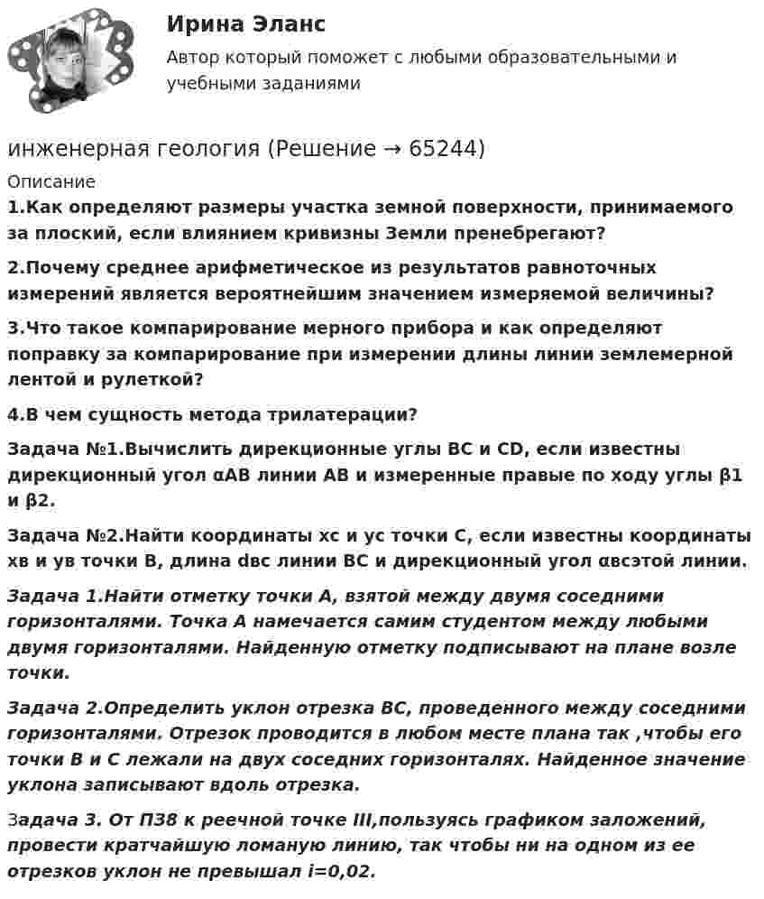     
            Описание
            1.Как определяют размеры участка земной поверхности, принимаемого за плоский, если влиянием кривизны Земли пренебрегают?2.Почему среднее арифметическое из результатов равноточных измерений является вероятнейшим значением измеряемой величины?3.Что такое компарирование мерного прибора и как определяют поправку за компарирование при измерении длины линии землемерной лентой и рулеткой?4.В чем сущность метода трилатерации?Задача №1.Вычислить дирекционные углы ВС и СD, если известны дирекционный угол αАВ линии АВ и измеренные правые по ходу углы β1 и β2.Задача №2.Найти координаты хс и ус точки С, если известны координаты хв и ув точки В, длина dвс линии ВС и дирекционный угол αвсэтой линии. Задача 1.Найти отметку точки А, взятой между двумя соседними горизонталями. Точка А намечается самим студентом между любыми двумя горизонталями. Найденную отметку подписывают на плане возле точки. Задача 2.Определить уклон отрезка ВС, проведенного между соседними горизонталями. Отрезок проводится в любом месте плана так ,чтобы его точки В и С лежали на двух соседних горизонталях. Найденное значение уклона записывают вдоль отрезка.Задача 3. От ПЗ8 к реечной точке III,пользуясь графиком заложений, провести кратчайшую ломаную линию, так чтобы ни на одном из ее отрезков уклон не превышал i=0,02.   
            
            
            Инженерная геодезия и основы топографии.ТулГУ. Вариант 9инженерная геологияИнженерная геология ЗФ (тест с ответами) 100%Инженерная геология ЗФ (тест с ответами) 95%Инженерная геология. Механика грунтов Список литературы 1. Учебное пособие по курсу Механика грунтов / Петраков А.А., Яркин В.В., Таран Р.А., Казачек Т.В.; Под ред. Петракова А.А. – Макеевка: ДонНАСА, 2004. – 164 с.Инженерная геология МФПУ Синергия 2024 гИнженерная геология (ответы на тест Синергия / МТИ / МОИ / МосАП)⭐ Индустрия спорта.ои(dor) (ответы на тест Синергия / МТИ / МосАП, июнь 2022)Индустрия спорта (ои.dor) тест с ответами Синергия/МОИ/ МТИИндустрия спорта Ответы на тест Синергия МОИ МТИИндустрия спорта/практикум/СинергияИндуцированная миоплегия в анестезии у детей [Ответы]Инженерная геодезия и основы топографии (семестр 2)Инженерная геодезия и основы топографии ТЕСТ 52 вопроса ТулГУ