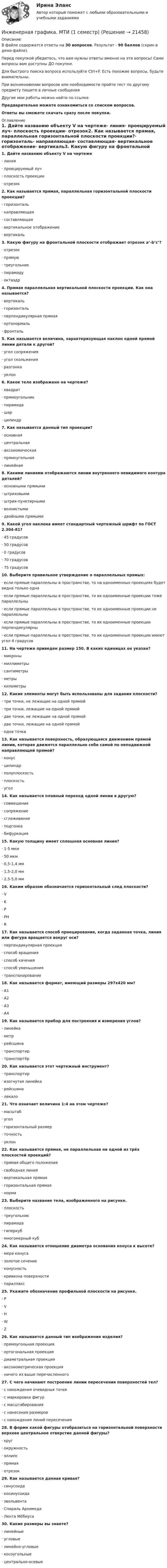     
          Описание
          В файле содержатся ответы на 30 вопросов. Результат - 90 баллов (скрин в демо-файле).Перед покупкой убедитесь, что вам нужны ответы именно на эти вопросы! Сами вопросы вам доступны ДО покупки.Для быстрого поиска вопроса используйте Ctrl+F. Есть похожие вопросы, будьте внимательны.При возникновении вопросов или необходимости пройти тест по другому предмету пишите в личные сообщения Другие мои работы можно найти по ссылке Предварительно можете ознакомиться со списком вопросов.Ответы вы сможете скачать сразу после покупки. 
          Оглавление
          1. Дайте названию объекту V на чертеже·      линия·      проецируемый луч·      плоскость проекции·      отрезок2. Как называется прямая, параллельная горизонтальной плоскости проекции?·      горизонталь·      направляющая·      составляющая·      вертикальное отображение·      вертикаль3. Какую фигуру на фронтальной плоскости отображает отрезок a’-b’c’?·      отрезок·      прямую·      треугольник·      пирамиду·      октаэдр4. Прямая параллельная вертикальной плоскости проекции. Как она называется?·      вертикаль·      горизонталь·      перпендикулярная прямая·      ортонормаль·      фронталь 5. Как называется величина, характеризующая наклон одной прямой линии детали к другой?·      угол сопряжения·      угол скольжения·      разгонка·      уклон6. Какое тело изображено на чертеже?·      квадрат·      прямоугольник·      пирамида·      шар·      цилиндр7. Как называется данный тип проекции?·      основная·      центральная·      аксономическая·      прямоугольная·      линейная8. Какими линиями отображаются линии внутреннего невидимого контура деталей?·      основными прямыми·      штриховыми·      штрих-пунктирными·      волнистыми·      двойными прямыми9. Какой угол наклона имеет стандартный чертежный шрифт по ГОСТ 2.304-81?·      45 градусов·      50 градусов·      0 градусов·      70 градусов·      75 градусов10. Выберите правильное утверждение о параллельных прямых:·      если прямые параллельны в пространстве, то на одноименных проекциях будет видна только одна·      если прямые параллельны в пространстве, то их одноименные проекции тоже параллельны·      если прямые параллельны в пространстве, то их одноименные проекции не параллельны·      если прямые параллельны в пространстве, то их одноименные проекции перпендикулярны·      если прямые параллельны в пространстве, то их одноименные проекции имеют угол 4 градусов11. На чертеже приведен размер 150. В каких единицах он указан?·      микроны·      миллиметры·      сантиметры·      метры·      километры12. Какие элементы могут быть использованы для задания плоскости?·      три точки, не лежащие на одной прямой·      три точки, лежащие на одной прямой·      две точки, не лежащие на одной прямой·      две точки, лежащие на одной прямой·      одна точка13. Как называется поверхность, образующаяся движением прямой линии, которая движется параллельно себе самой по неподвижной направляющей прямой?·      конус·      цилиндр·      полуплоскость·      плоскость·      угол14. Как называется плавный переход одной линии в другую?·      совмещение·      сопряжение·      сглаживание·      подгонка·      бифуркация15. Какую толщину имеет сплошная основная линия?·      1-5 мкм·      50 мкм·      0,5-1,4 мм·      1,5-2,0 мм·      2,5-5,0 мм16. Каким образом обозначается горизонтальный след плоскости?·      V·      K·      P·      PH·      R17. Как называется способ проецирования, когда заданная точка, линия или фигура вращается вокруг оси?·      перпендикулярная проекция·      способ вращения·      способ качения·      способ уменьшения·      транспонирование18. Как называется формат, имеющий размеры 297х420 мм?·      А1·      А2·      А3·      А419. Как называется прибор для построения и измерения углов?·      линейка·      метр·      рейсшина·      транспортир·      транспортёр20. Как называется этот чертежный инструмент?·      транспортир·      изогнутая линейка·      рейсшина·      лекало21. Что означает величина 1:4 на этом чертеже?·      масштаб·      угол·      горизонтальный размер·      точность·      уклон22. Как называется прямая, не параллельная ни одной из трёх плоскостей проекций?·      прямая общего положения·      свободная линия·      вертикальная прямая·      горизонтальная прямая·      норма23. Выберите название тела, изображенного на рисунке.·      плоскость·      треугольник·      пирамида·      гиперкуб·      многомерный куб24. Как называется отношение диаметра основания конуса к высоте?·      мера конуса·      золотое сечение·      конусность·      кривизна поверхности·      параллакс25. Укажите обозначение профильной плоскости на рисунке.·      P·      V·      H·      W·      Z26. Как называется данный тип изображения изделия?·      прямоугольная проекция·      ортогональная проекция·      диаметральная проекция·      аксонометрическая проекция·      ничего из выше перечисленного27. С чего начинают построение линии пересечения поверхностей тел?·      с нахождения очевидных точек·      с маркировки фигур·      с масштабирования·      с нанесения размеров·      с нахождения линий пересечения28. В форме какой фигуры отобразиться на горизонтальной поверхности верхнее центральное отверстие данной фигуры?·      круг·      окружность·      эллипс·      прямая·      отрезок29. Как называется данная кривая?·      синусоида·      косинусоида·      эвольвента·      Спираль Архимеда·      Лента Мёбиуса30. Какие размеры вы знаете? ·      линейные ·      угловые ·      линейно-угловые ·      косоугольные ·      центрально-осевые 
            
            
            💯 Инженерная графика (все ответы на тест Синергия / МТИ / МосАП, октябрь 2022)Инженерная графика. МТИ (1 семестр)Инженерная графика (Ответы на тест Синергия/МОИ/ МТИ)Инженерная графика (Ответы на тест Синергия/МОИ/ МТИ)💯 Инженерная графика (ответы на тест Синергия / МОИ / МТИ / МосАП, октябрь 2023)Инженерная графика (ответы на тест Синергия / МТИ / МОИ / МосАП)💯 Инженерная графика (правильные ответы на тест Синергия / МОИ / МТИ / МосАП)Инженерная графикаИнженерная графикаИнженерная графика (2023.г) тест с ответами Синергия/МОИ/ МТИ /МОСАП✅ Инженерная графика 31 вопрос СИНЕРГИЯ МТИ 2022🌞Инженерная графика / 3 семестр / Синергия / МОИ / МТИ / МосАП, На отлично!💯 Инженерная графика (все ответы на тест Синергия / МТИ / МосАП, август 2022)💯 Инженерная графика (все ответы на тест Синергия / МТИ / МосАП, май 2023)