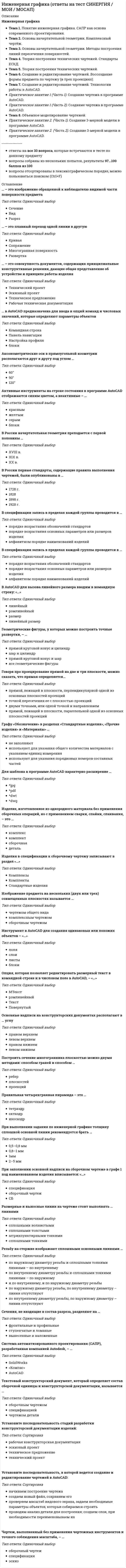    
          Описание
          Работа состоит из 6 промежуточных тестов и итогового теста.  
          Оглавление
          Итоговый тест:Вопрос 1Текст вопросаНа каких изображениях показано болтовое соединение? Выберите один или несколько ответов: Вопрос 2Текст вопросаТочка, вращаясь вокруг некоторой оси и одновременно равномерно перемещаясь поступательно по образующей, параллельной этой оси, опишет Выберите один ответ: коническую винтовую линию глобоидную винтовую линию сферическую винтовую линию цилиндрическую винтовую линию Вопрос 3Текст вопросаШлицевой участок вала с прямобочным профилем зубьев правильно изображен в случаеВыберите один ответ: а) г) б) в) Вопрос 4Текст вопросаДеталь позиции № 3 данной сборочной единицы соответствует изображению Выберите один ответ:Вопрос 5Текст вопросаКакие три способа нанесения размеров на чертежах деталей применяют в машиностроении? Выберите один или несколько ответов: Параллельный способ Цепной способ Комбинированный способ Координатный способ Последовательный способ Вопрос 6Текст вопросаЧем может быть выполнена внутренняя резьба? Выберите один или несколько ответов: Метчиком Резцом Плашкой Керном Вопрос 7Текст вопросаКак называется изображение отдельного, ограниченного места поверхности предмета? Выберите один ответ: Выносным элементом Местным видом Главным видом Дополнительным видом Вопрос 8Текст вопросаЛинией, разделяющей половину вида и половину разреза, при выполнении изображений симметричной детали служит Выберите один ответ: штрихпунктирная линия штриховая линия сплошная тонкая линия сплошная толстая основная линия Вопрос 9Текст вопросаПлоскость аксонометрических проекций называется _____ плоскостью. Выберите один ответ: горизонтальной профильной фронтальной картинной Вопрос 10Текст вопросаПо двум видам детали определите соответствующий вариант вида слева. Впишите номер правильного варианта.Ответ: Вопрос 11Текст вопросаНа сборочных чертежах для изображения пограничных деталей, не входящих в данное изделие, используется Выберите один ответ: штрихпунктирная линия с двумя точками тонкая линия сплошная тонкая линия штрихпунктирная тонкая линия штриховая линия Вопрос 12Текст вопросаПри совмещении половины вида и половины разреза детали по вертикальной оси симметрии разрез всегда располагается Выберите один ответ: сверху слева снизу справа Вопрос 13Текст вопросаНа сборочном чертеже допускается не показывать элементы деталей Выберите один ответ: скругления, фаски, проточки, выступы, если они менее 2 мм; накатки пружины подвижные части механизмов ступицу зубчатого колеса Вопрос 14Текст вопросаВид слева тела цилиндра с вырезом показан на чертеже __. Впишите номер правильного варианта. Ответ: Вопрос 15Текст вопросаДеталь позиции № 1 данной сборочной единицы соответствует изображениюВыберите один ответ: 4 1 3 2 Вопрос 16Текст вопросаУгловой размер нанесен правильно на рисункеВыберите один ответ: 3 4 2 1 Вопрос 17Текст вопросаКакой вид аксонометрии использован для изображения детали?Выберите один ответ: Косоугольная фронтальная диметрия Прямоугольная изометрия Косоугольная горизонтальная изометрия Прямоугольная диметрия Вопрос 18Текст вопросаЧисловое значение ширины зуба в обозначении прямобочного шлицевого соединения равноВыберите один ответ: 8 50 9 46 Вопрос 19Текст вопросаКакие разрезы относятся к вертикальным? Выберите один или несколько ответов: Фронтальные Профильные Наклонные Ломаные Вопрос 20Текст вопросаУкажите варианты правильного обозначения уклона 25 % при вычерчивании детали. Выберите один или несколько ответов: З 25 Ч 25 % З 1:4 Ч 1:4 Ч 1:25 Вопрос 21Текст вопросаДвухзаходная резьба обозначена в случае Выберите один ответ: S 34 х 18 (P6) S 24 х 6 (P2) Tr 60 х 54 (Р9) Tr 60 х 6 (P3) LH Вопрос 22Текст вопросаПростой разрез сопровождается обозначением типа «А-А», если он образован Выберите один ответ: секущей плоскостью, совпадающей с плоскостью симметрии детали несколькими секущими плоскостями, которые параллельны между собой секущей плоскостью, не совпадающей с плоскостью симметрии детали несколькими секущими плоскостями, которые пересекаются между собой Вопрос 23Текст вопросаЧему равен шаг резьбы М 24 x 3(P1,5) LH? Выберите один ответ: 24 мм 3 мм 2 мм 1,5 мм Вопрос 24Текст вопросаКакой элемент зубчатого колеса указан на рисунке цифрой 3?Выберите один ответ: Зуб Обод Диск Шпоночный паз Ступица Вопрос 25Текст вопросаВид слева детали показан на чертеже __. Впишите номер правильного варианта.Ответ: Вопрос 26Текст вопросаУкажите размеры сторон основных форматов в соответствии с их обозначением.594 х 841    А1 210 х 297    А4 420 х 594    А2 297 х 420    А3    А2   А3   А1   А4Вопрос 27Текст вопросаОбозначенному разрезу А-А соответствует изображение __. Впишите номер правильного варианта. Ответ: Вопрос 28Текст вопросаАксонометрической проекцией окружности в общем случае является Выберите один ответ: парабола гипербола окружность эллипс Вопрос 29Текст вопросаНа каком изображении показан шплинт? Выберите один ответ:Вопрос 30Текст вопросаНесколько размеров, нанесенных в одном направлении по одной линии, образуют Выберите один ответ: базу звено допуск размера размерную цепь Вопрос 31Текст вопросаУкажите упорные резьбы с шагом 3 мм. Выберите один или несколько ответов: S 36 х 9 (P3) S 24 х 12 (P4) S 40 х 3 S 52 х 24 (P8) Вопрос 32Текст вопросаДеталь позиции № 1 данной сборочной единицы соответствует изображениюВыберите один ответ:Вопрос 33Текст вопросаОбозначенному разрезу Б-Б соответствует изображение __. Впишите номер правильного варианта. Ответ: Вопрос 34Текст вопросаПри выполнении сечения на чертеже показывают то, что получается Выберите один ответ: в секущей плоскости в секущей плоскости и что расположено перед ней за секущей плоскостью в секущей плоскости и что расположено за ней Вопрос 35Текст вопросаИзображения сечений А-А и Б-Б показаны на чертеже __. Впишите номер правильного варианта. Ответ: Вопрос 36Текст вопросаНад изображением выносного элемента указывают Выберите один ответ: номер чертежа название детали обозначение и масштаб, в котором он выполнен название выносного элемента без обозначения Вопрос 37Текст вопросаУказанная на сборочном чертеже деталь А соответствует изображению Ответ: Вопрос 38Текст вопросаДеталь позиции № 4 данной сборочной единицы соответствует изображению Выберите один ответ:Вопрос 39Текст вопросаЧто не входит в шпилечное крепежное соединение? Выберите один ответ: Крышка Шпилька Шайба Гайка Вопрос 40Текст вопросаНа каком рисунке изображена штриховка в прямоугольной изометрии? Выберите один ответ: 2 1 3 4  
            
            
            Инженерная графика.Росдистант ТГУИнженерная графика (тест с ответами Синергия)Инженерная и компьютерная графика (тест с ответами МОИ)Инженерно-техническая защита информации.Тест Синергия 2020г.Инженерно-техническая защита информации (тест с ответами «Синергия»).Инженерно-техническая защита информации (тест с ответами Синергия )Инженерно-техническая защита информации (тест с ответами) «Синергия».ИНДУСТРИЯ СПОРТА ОТВЕТЫ СИНЕРГИЯ (90/100) ТЕСТИндустрия спорта.Тест Синергия 2021гИндустрия спорта (тест с ответами Синергия)Инженерная геодезия и основы топографии Вопрос 005 (с правильным ответом) (Номенклатура карты N-37-26-Б-а. Каков масштаб этой карты?)Инженерная геодезия и основы топографии Вопрос 014 (с правильным ответом) (Вычислить высоту точки, если высота репера 200,250 м, отсчет по рейке на репере 1744, отсчет по рейке на точке 583 .) Инженерная геодезия и основы топографии Вопрос 029 (с правильным ответом) (Вычислить место нуля теодолита, если отсчеты по вертикальному кругу КП=-27°34’, КЛ=27°30’)Инженерная графика