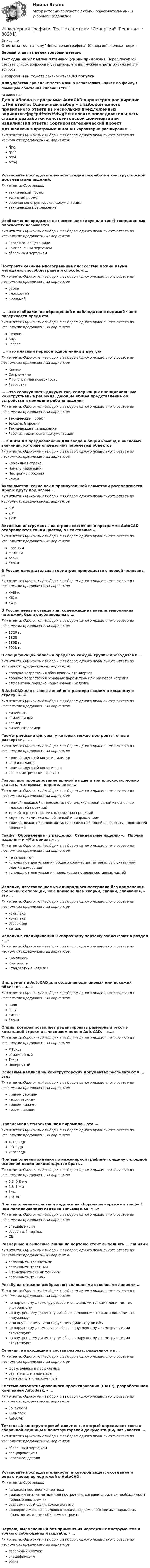     
            Описание
            Ответы на тест на тему Инженерная графика (Синергия) - только теория.Верный ответ выделен голубым цветом.Тест сдан на 97 баллов Отлично (скрин приложен). Перед покупкой сверьте список вопросов и убедитесь, что вам нужны ответы именно на эти вопросы!С вопросами вы можете ознакомиться ДО покупки.Для удобства при сдаче теста можно использовать поиск по файлу с помощью сочетания клавиш Ctrl+F. 
            Оглавление
            Для шаблона в программе AutoCAD характерно расширение …Тип ответа: Одиночный выбор • с выбором одного правильного ответа из нескольких предложенных вариантов*jpg*pdf*dwt*dwgУстановите последовательность стадий разработки конструкторской документации изделий:Тип ответа: Сортировкатехнический проект эскизный проектрабочая конструкторская документация техническое предложениеИзображение предмета на нескольких (двух или трех) совмещенных плоскостях называется …Тип ответа: Одиночный выбор • с выбором одного правильного ответа из нескольких предложенных вариантовчертежом общего видакомплексным чертежомсборочным чертежомПостроить сечение многогранника плоскостью можно двумя методами: способом граней и способом …Тип ответа: Одиночный выбор • с выбором одного правильного ответа из нескольких предложенных вариантовреберплоскостейпроекций… – это изображение обращенной к наблюдателю видимой части поверхности предметаТип ответа: Одиночный выбор • с выбором одного правильного ответа из нескольких предложенных вариантовСечениеВидРазрез… – это плавный переход одной линии в другуюТип ответа: Одиночный выбор • с выбором одного правильного ответа из нескольких предложенных вариантовКриваяСопряжениеМногогранная поверхностьРазвертка… – это совокупность документов, содержащих принципиальные конструктивные решения, дающие общее представление об устройстве и принципе работы изделияТип ответа: Одиночный выбор • с выбором одного правильного ответа из нескольких предложенных вариантовТехнический проектЭскизный проектТехническое предложениеРабочая техническая документация… в AutoCAD предназначена для ввода и опций команд и числовых значений, которые определяют параметры объектовТип ответа: Одиночный выбор • с выбором одного правильного ответа из нескольких предложенных вариантовКомандная строкаПанель навигацииНастройка профиляблокиАксонометрические оси в прямоугольной изометрии располагаются друг к другу под углом …Тип ответа: Одиночный выбор • с выбором одного правильного ответа из нескольких предложенных вариантов60°90°120°Активные инструменты на строке состояния в программе AutoCAD отображаются синим цветом, а неактивные – …Тип ответа: Одиночный выбор • с выбором одного правильного ответа из нескольких предложенных вариантовкраснымжелтымсерымблокиВ России начертательная геометрия преподается с первой половины …Тип ответа: Одиночный выбор • с выбором одного правильного ответа из нескольких предложенных вариантовXVIII в.XIX в.XX в.В России первые стандарты, содержащие правила выполнения чертежей, были опубликованы в …Тип ответа: Одиночный выбор • с выбором одного правильного ответа из нескольких предложенных вариантов1728 г.18281898 г.1928 г.В спецификации запись в пределах каждой группы проводится в …Тип ответа: Одиночный выбор • с выбором одного правильного ответа из нескольких предложенных вариантовпорядке возрастания обозначений стандартовпорядке возрастания основных параметров или размеров изделияалфавитном порядке наименований изделийВ AutoCAD для вызова линейного размера вводим в командную строку: «…»Тип ответа: Одиночный выбор • с выбором одного правильного ответа из нескольких предложенных вариантовлинейныйрзмлинейныйразмерлинейный размерГеометрические фигуры, у которых можно построить точные развертки, – …Тип ответа: Одиночный выбор • с выбором одного правильного ответа из нескольких предложенных вариантовпрямой круговой конус и цилиндршар и цилиндрпрямой круговой конус и шарвсе геометрические фигурыГоворя про проецирование прямой на две и три плоскости, можно сказать, что прямая определяется…Тип ответа: Одиночный выбор • с выбором одного правильного ответа из нескольких предложенных вариантовпрямой, лежащей в плоскости, перпендикулярной одной из основных плоскостей проекцийточкой пересечения ее с плоскостью проекцийдвумя точками, или одной точкой и направлениемпрямой, лежащей в плоскости, параллельной одной из основных плоскостей проекцийГрафу «Обозначение» в разделах «Стандартные изделия», «Прочие изделия» и «Материалы» …Тип ответа: Одиночный выбор • с выбором одного правильного ответа из нескольких предложенных вариантовне заполняютиспользуют для указания общего количества материалов с указанием единиц измеренияиспользуют для указания порядковых номеров составных частейИзделие, изготовленное из однородного материала без применения сборочных операций, но с применением сварки, спайки, спаивания, – это …Тип ответа: Одиночный выбор • с выбором одного правильного ответа из нескольких предложенных вариантовкомплекскомплектсборочнаядетальИзделия в спецификации к сборочному чертежу записывают в раздел «…»Тип ответа: Одиночный выбор • с выбором одного правильного ответа из нескольких предложенных вариантовКомплексыКомплектыСтандартные изделияИнструмент в AutoCAD для создания одинаковых или похожих объектов – «…»Тип ответа: Одиночный выбор • с выбором одного правильного ответа из нескольких предложенных вариантовполяслоилистыблокиОпция, которая позволяет редактировать размерный текст в командной строке и в числовом поле в AutoCAD, – «…»Тип ответа: Одиночный выбор • с выбором одного правильного ответа из нескольких предложенных вариантовМТекстрзмлинейныйТекстПовернутыйОсновные надписи на конструкторских документах располагают в … углуТип ответа: Одиночный выбор • с выбором одного правильного ответа из нескольких предложенных вариантовправом верхнемлевом верхнемправом нижнемлевом нижнемПравильная четырехгранная пирамида – это …Тип ответа: Одиночный выбор • с выбором одного правильного ответа из нескольких предложенных вариантовтетраэдроктаэдрикосаэдрПри выполнении задания по инженерной графике толщину сплошной основной линии рекомендуется брать …Тип ответа: Одиночный выбор • с выбором одного правильного ответа из нескольких предложенных вариантов0,5–0,8 мм0,8–1 мм1мм2–5 ммПри заполнении основной надписи на сборочном чертеже в графе 1 под наименованием изделия вписывается: «…»Тип ответа: Одиночный выбор • с выбором одного правильного ответа из нескольких предложенных вариантовспецификациясборочный чертежСБРазмерные и выносные линии на чертеже стоит выполнять … линиямиТип ответа: Одиночный выбор • с выбором одного правильного ответа из нескольких предложенных вариантовсплошными волнистымисплошными толстымиштрихпунктирными тонкимисплошными тонкимиРезьбу на стержне изображают сплошными основными линиями …Тип ответа: Одиночный выбор • с выбором одного правильного ответа из нескольких предложенных вариантовпо наружному диаметру резьбы и сплошными тонкими линиями – по внутреннемупо внутреннему диаметру резьбы и сплошными тонкими линиями – по наружномуи по внутреннему, и по наружному диаметру резьбыпо наружному диаметру резьбы, по внутреннему диаметру – линии отсутствуютпо внутреннему диаметру резьбы, по наружному диаметру – линии отсутствуютСечения, не входящие в состав разреза, разделяют на …Тип ответа: Одиночный выбор • с выбором одного правильного ответа из нескольких предложенных вариантовфронтальные и профильныеступенчатые и ломаныевынесенные и наложенныеСистема автоматизированного проектирования (САПР), разработанная компанией Autodesk, – …Тип ответа: Одиночный выбор • с выбором одного правильного ответа из нескольких предложенных вариантовSolidWorks«Компас»AutoCADТекстовый конструкторский документ, который определяет состав сборочной единицы и конструкторской документации, называется …Тип ответа: Одиночный выбор • с выбором одного правильного ответа из нескольких предложенных вариантовсборочным чертежомспецификациейчертежом деталиУстановите последовательность, в которой ведется создание и редактирование чертежей в AutoCAD:Тип ответа: Сортировка начинаем построение чертежапроводим анализ детали для построения; создаем слои, при необходимости переименовываем их создаем новый файл, сохраняем его проверяем масштаб видового экрана, задаем необходимые параметры объектов, которые собираемся строитьЧертеж, выполненный без применения чертежных инструментов и точного соблюдения масштаба, – …Тип ответа: Одиночный выбор • с выбором одного правильного ответа из нескольких предложенных вариантовсборочный чертежспецификацияэскиз  
            
            
            Инженерная графика/СИНЕРГИЯ//МОСАП//МОИ//МТИИнженерная графика. Тест с  ответами Синергия 💯 Инженерная графика.ти(1) (все ответы на тест Синергия / МТИ / МосАП, май 2023)⭐ Инженерная графика.ти(1) (ответы на тест Синергия / МТИ / МосАП, январь 2023)Инженерная графика ТулГУ 2 вариантИнженерная графика ТУСУР вариант 10Инженерная графика ТУСУР вариант 17Инженерная графика (ответы на тест Синергия / МТИ / МОИ / МосАП)💯 Инженерная графика (правильные ответы на тест Синергия / МОИ / МТИ / МосАП)💯 Инженерная графика (правильные ответы на тест Синергия / МОИ / МТИ / МосАП, август 2023)Инженерная графика (практические задания) РосдистантИНженерная графика практическое задание все 4 заданияИнженерная графика, промежуточные тесты и итоговый РОСДИСТАНТИнженерная графика промежуточный тест 1,2,3,5,6