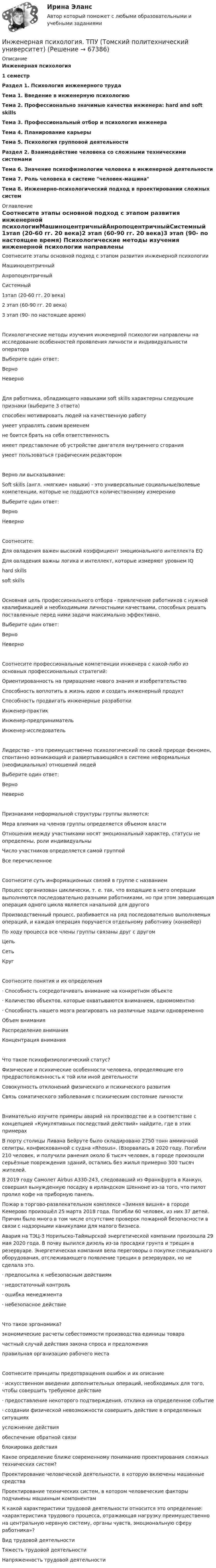      
            Описание
            Инженерная психология 1 семестрРаздел 1. Психология инженерного трудаТема 1. Введение в инженерную психологиюТема 2. Профессионально значимые качества инженера: hard and soft skillsТема 3. Профессиональный отбор и психология инженераТема 4. Планирование карьерыТема 5. Психология групповой деятельностиРаздел 2. Взаимодействие человека со сложными техническими системамиТема 6. Значение психофизиологии человека в инженерной деятельностиТема 7. Роль человека в системе человек-машинаТема 8. Инженерно-психологический подход в проектировании сложных систем 
            Оглавление
            Соотнесите этапы основной подход с этапом развития инженерной психологииМашиноцентричныйАнропоцентричныйСистемный 1этап (20-60 гг. 20 века)2 этап (60-90 гг. 20 века)3 этап (90- по настоящее время)  Психологические методы изучения инженерной психологии направлены на исследование особенностей проявления личности и индивидуальности оператораВыберите один ответ:ВерноНеверноДля работника, обладающего навыками soft skills характерны следующие признаки (выберите 3 ответа)способен мотивировать людей на качественную работуумеет управлять своим временемне боится брать на себя ответственностьимеет представление об устройстве двигателя внутреннего сгоранияумеет пользоваться графическим редакторомВерно ли высказывание:Soft skills (англ. «мягкие» навыки) - это универсальные социальные/волевые компетенции, которые не поддаются количественному измерениюВыберите один ответ:ВерноНеверноСоотнесите:Для овладения важен высокий коэффициент эмоционального интеллекта EQДля овладения важны логика и интеллект, которые измеряют уровнем IQhard skillssoft skillsОсновная цель профессионального отбора - привлечение работников с нужной квалификацией и необходимыми личностными качествами, способных решать поставленные перед ними задачи максимально эффективно. Выберите один ответ:ВерноНеверноСоотнесите профессиональные компетенции инженера с какой-либо из основных профессиональных стратегий:Ориентированность на приращение нового знания и изобретательство Способность воплотить в жизнь идею и создать инженерный продуктСпособность продвигать инженерные разработки Инженер-практикИнженер-предпринимательИнженер-исследователь Лидерство – это преимущественно психологический по своей природе феномен, спонтанно возникающий и развертывающийся в системе неформальных (неофициальных) отношений людейВыберите один ответ:ВерноНеверноПризнаками неформальной структуры группы являются:Мера влияния на членов группы определяется объемом властиОтношения между участниками носят эмоциональный характер, статусы не определены, роли индивидуальныЧисло участников определяется самой группойВсе перечисленноеСоотнесите суть информационных связей в группе с названиемПроцесс организован циклически, т. е. так, что входящие в него операции выполняются последовательно разными работниками, но при этом завершающая операция одного цикла является начальной для другогоПроизводственный процесс, разбивается на ряд последовательно выполняемых операций, и каждая операция поручается отдельному работнику (конвейер)По ходу процесса все члены группы связаны друг с другомЦепьСетьКруг Соотнесите понятия и их определения·      Способность сосредотачивать внимание на конкретном объекте·      Количество объектов, которые охватываются вниманием, одномоментно·      Способность нашего мозга реагировать на различные задачи одновременно Объем вниманияРаспределение внимания Концентрация вниманияЧто такое психофизиологический статус?Физические и психические особенности человека, определяющие его предрасположенность к той или иной деятельностиСовокупность отклонений физического и психического развитияСвязь соматического заболевания с психическим состояние личностиВнимательно изучите примеры аварий на производстве и в соответствие с концепцией «Кумулятивных последствий действий» найдите, где в этих примерах В порту столицы Ливана Бейруте было складировано 2750 тонн аммиачной селитры, конфискованной с судна «Rhosus». (Взорвалась в 2020 году. Погибли 210 человек, и получили ранения около 6 тысяч человек, в городе произошли серьёзные повреждения зданий, остались без жилья примерно 300 тысяч жителей.В 2019 году Самолет Airbus A330-243, следовавший из Франкфурта в Канкун, совершил вынужденную посадку в ирландском Шенноне из-за того, что пилот пролил кофе на приборную панель.Пожар в торгово-развлекательном комплексе «Зимняя вишня» в городе Кемерово произошёл 25 марта 2018 года. Погибли 60 человек, из них 37 детей. Причин было много в том числе отсутствие проверок пожарной безопасности в связи с надзорными каникулами для малого бизнеса.Авария на ТЭЦ-3 Норильско-Таймырской энергетической компании произошла 29 мая 2020 года. В почву вылился дизель из-за просадки грунта и трещин в резервуаре. Энергетическая компания вела переговоры о покупке специального оборудования, отслеживающего появление трещин в резервуарах, но не сделала это.·      предпосылка к небезопасным действиям·      недостаточный контроль·      ошибка менеджмента·      небезопасное действиеЧто такое эргономика?экономические расчеты себестоимости производства единицы товарачастный случай действия закона спроса и предложенияправильная организацию рабочего местаСоотнесите принципы предотвращения ошибок и их описание·      искусственном введении дополнительных операций, необходимых для того, чтобы совершить требуемое действие·      предоставление некоторого подтверждения, отклика на определенное событие·      создании физической невозможности совершить действие в определенных ситуацияхусложнение действия обеспечение обратной связиблокировка действия Какое определение ближе современному пониманию проектирования сложных технических систем?Проектирование человеческой деятельности, в которую включены машинные средстваПроектирование технических систем, в котором человеческие факторы подчинены машинным компонентам К какой характеристики трудовой деятельности относится это определение: «характеристика трудового процесса, отражающая нагрузку преимущественно на центральную нервную систему, органы чувств, эмоциональную сферу работника»?Вид трудовой деятельностиТяжесть трудовой деятельностиНапряженность трудовой деятельности    
            
            
            Инженерная компьютерная графика 1 сем УГНТУ вариант 19Инженерная психология. ТПУ (Томский политехнический университет)Инженерно-геологическая графика. Контрольная работа №1 Определение параметров геологического пласта Вариант №1«Инженерное обустройство территории» Вариант  4⭐ Инженерно-техническая защита информации (все ответы на тест Синергия / МТИ / МосАП, ноябрь 2022)⭐ Инженерно-техническая защита информации (все ответы на тест Синергия / МТИ / МосАП, январь 2023)Инженерно-техническая защита информации Ответы на тест Синергия МОИ МТИИнженерная и компьютерная графикаИнженерная и компьютерная графикаИнженерная и компьютерная графикаИнженерная и компьютерная графикаИнженерная и Компьютерная графика - ИТОГОВЫЙ ТЕСТ (НИУ МЭИ, ТУ, ИДДО)Инженерная и компьютерная графика.ти (1,2) тест с ответами Синергия/МОИ/ МТИИнженерная и компьютерная графика.ти(1). Синергия. Ответы на ИТОГОВЫЙ ТЕСТ. На отлично!