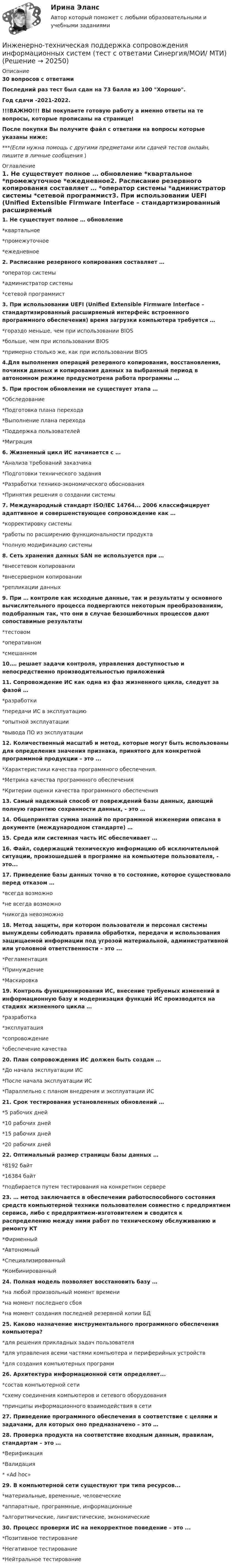     
          Описание
          30 вопросов с ответамиПоследний раз тест был сдан на 73 балла из 100 Хорошо.Год сдачи -2021-2022.!!!ВАЖНО!!! ВЫ покупаете готовую работу а именно ответы на те вопросы, которые прописаны на странице!После покупки Вы получите файл с ответами на вопросы которые указаны ниже:***(Если нужна помощь с другими предметами или сдачей тестов онлайн, пишите в личные сообщения  ) 
          Оглавление
          1. Не существует полное … обновление *квартальное *промежуточное *ежедневное2. Расписание резервного копирования составляет … *оператор системы *администратор системы *сетевой программист3. При использовании UEFI (Unified Extensible Firmware Interface – стандартизированный расширяемый интерфейс встроенного программного обеспечения) время загрузки компьютера требуется … *гораздо меньше, чем при использовании BIOS *больше, чем при использовании BIOS *примерно столько же, как при использовании BIOS4.Для выполнения операций резервного копирования, восстановления, починки данных и копирования данных за выбранный период в автономном режиме предусмотрена работа программы …5. При простом обновлении не существует этапа … *Обследование *Подготовка плана перехода *Выполнение плана перехода *Поддержка пользователей *Миграция6. Жизненный цикл ИС начинается с … *Анализа требований заказчика *Подготовки технического задания *Разработки технико-экономического обоснования *Принятия решения о создании системы7. Международный стандарт ISO/IEC 14764... 2006 классифицирует адаптивное и совершенствующее сопровождение как … *корректировку системы *работы по расширению функциональности продукта *полную модификацию системы8. Сеть хранения данных SAN не используется при … *внесетевом копировании *внесерверном копировании *репликации данных9. При … контроле как исходные данные, так и результаты y основного вычислительного процесса подвергаются некоторым преобразованиям, подобранным так, что они в случае безошибочных процессов дают сопоставимые результаты *тестовом *оперативном *смешанном10.… решает задачи контроля, управления доступностью и непосредственно производительностью приложений11. Сопровождение ИС как одна из фаз жизненного цикла, следует за фазой … *разработки *передачи ИС в эксплуатацию *опытной эксплуатации *вывода ПО из эксплуатации12. Количественный масштаб и метод, которые могут быть использованы для определения значения признака, принятого для конкретной программной продукции – это ... *Характеристики качества программного обеспечения. *Метрика качества программного обеспечения *Критерии оценки качества программного обеспечения13. Самый надежный способ от повреждений базы данных, дающий полную гарантию сохранности данных, - это …14. Общепринятая сумма знаний по программной инженерии описана в документе (международном стандарте) …15. Среда или системная часть ИС обеспечивает …16. Файл, содержащий техническую информацию об исключительной ситуации, произошедшей в программе на компьютере пользователя, - это...17. Приведение базы данных точно в то состояние, которое существовало перед отказом … *всегда возможно *не всегда возможно *никогда невозможно18. Метод защиты, при котором пользователи и персонал системы вынуждены соблюдать правила обработки, передачи и использования защищаемой информации под угрозой материальной, административной или уголовной ответственности – это ... *Регламентация *Принуждение *Маскировка19. Контроль функционирования ИС, внесение требуемых изменений в информационную базу и модернизация функций ИС производится на стадиях жизненного цикла … *разработка *эксплуатация *сопровождение *обеспечение качества20. План сопровождения ИС должен быть создан … *До начала эксплуатации ИС *После начала эксплуатации ИС *Параллельно с планом внедрения и эксплуатации ИС21. Срок тестирования установленных обновлений … *5 рабочих дней *10 рабочих дней *15 рабочих дней *20 рабочих дней22. Оптимальный размер страницы базы данных … *8192 байт *16384 байт *подбирается путем тестирования на конкретном сервере23. … метод заключается в обеспечении работоспособного состояния средств компьютерной техники пользователем совместно с предприятием сервиса, либо с предприятием-изготовителем и сводится к распределению между ними работ по техническому обслуживанию и ремонту КТ *Фирменный *Автономный *Специализированный *Комбинированный24. Полная модель позволяет восстановить базу … *на любой произвольный момент времени *на момент последнего сбоя *на момент создания последней резервной копии БД25. Каково назначение инструментального программного обеспечения компьютера? *для решения прикладных задач пользователя *для управления всеми частями компьютера и периферийных устройств *для создания компьютерных программ26. Архитектура информационной сети определяет... *состав компьютерной сети *схему соединения компьютеров и сетевого оборудования *принципы информационного взаимодействия в сети27. Приведение программного обеспечения в соответствие с целями и задачами, для которых оно предназначено – это …28. Проверка продукта на соответствие входным данным, правилам, стандартам – это … *Верификация *Валидация * «Ad hoc»29. В компьютерной сети существуют три типа ресурсов... *материальные, временные, человеческие *аппаратные, программные, информационные *алгоритмические, лингвистические, экономические30. Процесс проверки ИС на некорректное поведение – это ... *Позитивное тестирование *Негативное тестирование *Нейтральное тестирование 
            
            
            Инженерно-техническая поддержка сопровождения информационных систем/СИНЕРГИЯ//МОИ//МТИИнженерно-техническая поддержка сопровождения информационных систем (тест с ответами Синергия/МОИ/ МТИ)Инженерный дизайн CAD. Часть 1 (тест с ответами) 100%Инженерный дизайн CAD. Часть 1 (тест с ответами) 95%Инженерный дизайн CAD. Часть 2 (тест с ответами) 75%Инженер по знаниям – это …Инжиниринг и управление крупными проектами_Ответы на тесты Moscow Business Academy /Московская Бизнес Академия, дисциплина полностью.💯 Инженерно-техническая защита информации (правильные ответы на тест Синергия / МОИ / МТИ / МосАП)Инженерно-техническая защита информации  (тест с ответами «Синергия»/МТИ).💯 Инженерно-техническая поддержка сопровождения информационных систем.кс_СПО (ответы на тест Синергия / МОИ / МТИ / МосАП, сентябрь 2023)💯 Инженерно-техническая поддержка сопровождения информационных систем.кс_СПО (правильные ответы на тест Синергия / МОИ / МТИ / МосАП, август 2023) Инженерно-техническая поддержка сопровождения информационных систем.кс_СПО. Синергия. Ответы на ИТОГОВЫЙ ТЕСТ. На отлично!Инженерно-техническая поддержка сопровождения информационных систем.кс_СПО (тест с ответами КОЛЛЕДЖ Синергия)💯 Инженерно-техническая поддержка сопровождения информационных систем (ответы на тест Синергия / МОИ / МТИ / МосАП, январь 2024)
