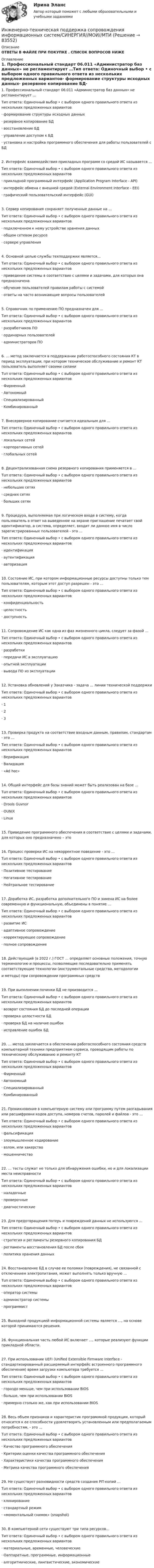      
            Описание
            ОТВЕТЫ В ФАЙЛЕ ПРИ ПОКУПКЕ . СПИСОК ВОПРОСОВ НИЖЕ 
            Оглавление
            1. Профессиональный стандарт 06.011 «Администратор баз данных» не регламентирует …Тип ответа: Одиночный выбор • с выбором одного правильного ответа из нескольких предложенных вариантов·       формирование структуры исходных данных·       резервное копирование БД·       восстановление БД·       управление доступом к БД·       установка и настройка программного обеспечения для работы пользователей с БД2. Интерфейс взаимодействия прикладных программ со средой ИС называется …Тип ответа: Одиночный выбор • с выбором одного правильного ответа из нескольких предложенных вариантов·      прикладной программный интерфейс (Application Program Interface - API)·      интерфейс обмена с внешней средой (External Environment Interface - EEI)·      графический пользовательский интерфейс (GUI)   3. Сервер копирования сохраняет полученные данные на …Тип ответа: Одиночный выбор • с выбором одного правильного ответа из нескольких предложенных вариантов·      подключенном к нему устройстве хранения данных·      общем сетевом ресурсе·      сервере управления 4. Основной целью службы техподдержки является…Тип ответа: Одиночный выбор • с выбором одного правильного ответа из нескольких предложенных вариантов·      приведение системы в соответствие с целями и задачами, для которых она предназначена·      обучение пользователей правилам работы с системой·      ответы на часто возникающие вопросы пользователей  5. Справочник по применению ПО предназначен для …Тип ответа: Одиночный выбор • с выбором одного правильного ответа из нескольких предложенных вариантов·      разработчиков ПО·      ординарных пользователей·      администраторов ПО 6. … метод заключается в поддержании работоспособного состояния КТ в период эксплуатации, при котором техническое обслуживание и ремонт КТ пользователь выполняет своими силамиТuп ответа: Одиночный выбор • с выбором одного правильного ответа из нескольких предложенных вариантов·      Фирменный·      Автономный·      Специализированный·      Комбинированный 7. Внесерверное копирование считается идеальным для …Тип ответа: Одиночный выбор • с выбором одного правильного ответа из нескольких предложенных вариантов·      локальных сетей·      корпоративных сетей·      глобальных сетей 8. Децентрализованная схема резервного копирования применяется в …Тuп ответа: Одиночный выбор • с выбором одного правильного ответа из нескольких предложенных вариантов·      небольших сетях·      средних сетях·      больших сетях 9. Процедура, выполняемая при логическом входе в систему, когда пользователь в ответ на выведенное на экране приглашение печатает свой идентификатор, а система, определяет, входит ли данное имя в число зарегистрированных пользователей - это …Тип ответа: Одиночный выбор • с выбором одного правильного ответа из нескольких предложенных вариантов·      идентификация·      аутентификация·      авторизация  10. Состояние ИС, при котором информационные ресурсы доступны только тем пользователям, которым этот доступ разрешен - это …Тип ответа: Одиночный выбор • с выбором одного правильного ответа из нескольких предложенных вариантов·      конфиденциальность·      целостность·      доступность 11. Сопровождение ИС как одна из фаз жизненного цикла, следует за фазой …Тип ответа: Одиночный выбор • с выбором одного правильного ответа из нескольких предложенных вариантов·      разработки·      передачи ИС в эксплуатацию·      опытной эксплуатации·      вывода ПО из эксплуатации 12. Установка обновлений у Заказчика - задача … линии технической поддержкиТип ответа: Одиночный выбор • с выбором одного правильного ответа из нескольких предложенных вариантов·      1·      2·      3  13. Проверка продукта на соответствие входным данным, правилам, стандартам - это …Тип ответа: Одиночный выбор • с выбором одного правильного ответа из нескольких предложенных вариантов·      Верификация·      Валидация·      «Ad hoc» 14. Общий интерфейс для базы знаний может быть реализован на базе …Тuп ответа: Одиночный выбор • с выбором одного правильного ответа из нескольких предложенных вариантов·      Drools Guvnor·      OUNIX·      Linux 15. Приведение программного обеспечения в соответствие с целями и задачами, для которых оно предназначено – это 16. Процесс проверки ИС на некорректное поведение - это …Тuп ответа: Одиночный выбор • с выбором одного правильного ответа из нескольких предложенных вариантов·      Позитивное тестирование·      Негативное тестирование·      Нейтральное тестирование 17. Доработка ИС, разработка дополнительного ПО и замена ИС на более современную и функциональную, объединены в понятие …Тип ответа: Одиночный выбор • с выбором одного правильного ответа из нескольких предложенных вариантов·      развитие ИС·      адаптивное сопровождение·      корректирующее сопровождение·      полное сопровождение     18. Действующий (в 2022 г.) ГОСТ … определяет основные положения, точную терминологию и процессы, позволяющие последовательно применять соответствующие технологии (инструментальные средства, методологиии методы) при сопровождении программных средств 19. При выполнении починки БД не производится …Тип ответа: Одиночный выбор • с выбором одного правильного ответа из нескольких предложенных вариантов·      возврат состояния БД до последней операции·      проверка целостности БД·      проверка БД на наличие ошибок·      исправление ошибок БД 20. … метод заключается в обеспечении работоспособного состояния средств компьютерной техники предприятием сервиса, проводящим работы по техническому обслуживанию и ремонту КТТип ответа: Одиночный выбор • с выбором одного правильного ответа из нескольких предложенных вариантов·      Фирменный·      Автономный·      Специализированный·      Комбинированный    21. Проникновение в компьютерную систему или программу путем разгадывания или расшифровки кодов доступа, номеров счетов, паролей и файлов - это …Тип ответа: Одиночный выбор • с выбором одного правильного ответа из нескольких предложенных вариантов·      фальсификация·      злоумышленное кодирование·      взлом, или хакерство·      мошенничество 22. … тесты служат не только для обнаружения ошибки, но и для локализации места неисправностиТип ответа: Одиночный выбор • с выбором одного правильного ответа из нескольких предложенных вариантов·      наладочные·      проверочные·      диагностические 23. Для предотвращения потерь и повреждений данных не используются …Тип ответа: Одиночный выбор • с выбором одного правильного ответа из нескольких предложенных вариантов·      стратегия и регламенты резервного копирования БД·      регламенты восстановления БД после сбоя·      политика хранения данных  24. Восстановление БД в случае ее поломки (повреждения), не связанной с отключением электропитания, может выполнять только вручную …Тuп ответа: Одиночный выбор • с выбором одного правильного ответа из нескольких предложенных вариантов·      оператор системы·      администратор системы·      программист 25. Выходной продукцией информационной системы является …, на основе которой принимаются решения. 26. Функциональная часть любой ИС включает …, которые реализуют функции прикладной области.  27. При использовании UEFI (Unified Extensible Firmware Interface - стандартизированный расширяемый интерфейс встроенного программного обеспечения) время загрузки компьютера требуется …Тип ответа: Одиночный выбор • с выбором одного правильного ответа из нескольких предложенных вариантов·      гораздо меньше, чем при использовании BIOS·      больше, чем при использовании BIOS·      примерно столько же, как при использовании BIOS   28. Весь объем признаков и характеристик программной продукции, который относится к ее способности удовлетворять установленным или предполагаемым потребностям, - это …Тuп ответа: Одиночный выбор • с выбором одного правильного ответа из нескольких предложенных вариантов·      Качество программного обеспечения·      Критерии оценки качества программного обеспечения·      Характеристики качества программного обеспечения·      Метрика качества программного обеспечения 29. Не существует разновидности средств создания PIT-копий …Тuп ответа: Одиночный выбор • с выбором одного правильного ответа из нескольких предложенных вариантов·      клонирование·      стандартный режим·      «моментальный снимок» (snapshot)  30. В компьютерной сети существуют три типа ресурсов…Тип ответа: Одиночный выбор • с выбором одного правильного ответа из нескольких предложенных вариантов·      материальные, временные, человеческие·      Оаппаратные, программные, информационные·      алгоритмические, лингвистические, экономические     
            
            
            Инженерно-техническая поддержка сопровождения информационных систем (ответы на тест Синергия / МТИ / МОИ / МосАП)Инженерно-техническая поддержка сопровождения информационных систем/СИНЕРГИЯ//МОИ//МТИИнженерно-техническая поддержка сопровождения информационных систем (тест с ответами Синергия/МОИ/ МТИ)Инженерный дизайн CAD. Часть 1 (тест с ответами) 100%Инженерный дизайн CAD. Часть 1 (тест с ответами) 95%Инженерный дизайн CAD. Часть 2 (тест с ответами) 75%Инженер по знаниям – это …Инженерно-техническая защита информации Ответы на тест Синергия МОИ МТИ💯 Инженерно-техническая защита информации (правильные ответы на тест Синергия / МОИ / МТИ / МосАП)Инженерно-техническая защита информации  (тест с ответами «Синергия»/МТИ).💯 Инженерно-техническая поддержка сопровождения информационных систем.кс_СПО (ответы на тест Синергия / МОИ / МТИ / МосАП, сентябрь 2023)💯 Инженерно-техническая поддержка сопровождения информационных систем.кс_СПО (правильные ответы на тест Синергия / МОИ / МТИ / МосАП, август 2023) Инженерно-техническая поддержка сопровождения информационных систем.кс_СПО. Синергия. Ответы на ИТОГОВЫЙ ТЕСТ. На отлично!Инженерно-техническая поддержка сопровождения информационных систем.кс_СПО (тест с ответами КОЛЛЕДЖ Синергия)
