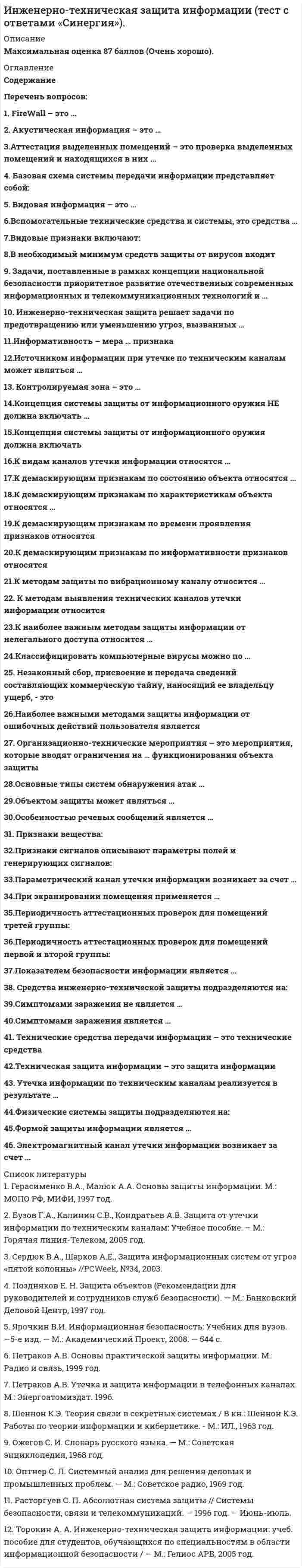     
          Описание
          Сборник из 46 ответов. Результат «Очень хорошо».  
          Оглавление
          Список вопросов:1. FireWall – это …2. Акустическая информация – это … 3.Аттестация выделенных помещений – это проверка выделенных помещений и находящихся в них … 4. Базовая схема системы передачи информации представляет собой: 5. Видовая информация – это … 6.Вспомогательные технические средства и системы, это средства … 7.Видовые признаки включают:8.В необходимый минимум средств защиты от вирусов входит 9. Задачи, поставленные в рамках концепции национальной безопасности приоритетное развитие отечественных современных информационных и телекоммуникационных технологий и … 10. Инженерно-техническая защита решает задачи по предотвращению или уменьшению угроз, вызванных … 11.Информативность – мера … признака 12.Источником информации при утечке по техническим каналам может являться …13. Контролируемая зона – это … 14.Концепция системы защиты от информационного оружия НЕ должна включать … 15.Концепция системы защиты от информационного оружия должна включать 16.К видам каналов утечки информации относятся …17.К демаскирующим признакам по состоянию объекта относятся … 18.К демаскирующим признакам по характеристикам объекта относятся …19.К демаскирующим признакам по времени проявления признаков относятся20.К демаскирующим признакам по информативности признаков относятся21.К методам защиты по вибрационному каналу относится …22. К методам выявления технических каналов утечки информации относится 23.К наиболее важным методам защиты информации от нелегального доступа относится …24.Классифицировать компьютерные вирусы можно по …25. Незаконный сбор, присвоение и передача сведений составляющих коммерческую тайну, наносящий ее владельцу ущерб, - это 26.Наиболее важными методами защиты информации от ошибочных действий пользователя является 27. Организационно-технические мероприятия – это мероприятия, которые вводят ограничения на … функционирования объекта защиты 28.Основные типы систем обнаружения атак … 29.Объектом защиты может являться …30.Особенностью речевых сообщений является …31. Признаки вещества: 32.Признаки сигналов описывают параметры полей и генерирующих сигналов: 33.Параметрический канал утечки информации возникает за счет … 34.При экранировании помещения применяется … 35.Периодичность аттестационных проверок для помещений третей группы:36.Периодичность аттестационных проверок для помещений первой и второй группы: 37.Показателем безопасности информации является … 38. Средства инженерно-технической защиты подразделяются на: 39.Симптомами заражения не является …40.Симптомами заражения является … 41. Технические средства передачи информации – это технические средства 42.Техническая защита информации – это защита информации 43. Утечка информации по техническим каналам реализуется в результате … 44.Физические системы защиты подразделяются на:45.Формой защиты информации является …46. Электромагнитный канал утечки информации возникает за счет …  
            
            
            Инженерно-техническая защита информации (тест с ответами Синергия )Инженерно-техническая защита информации (тест с ответами) «Синергия».Инженерно-техническая защита информации (тест с ответами «Синергия»).. 2Инженерно-техническая защита информации (тест с ответами) «Синергия».. 2Инклюзивное и интегрированное образование (тестовые и практические задания с верными ответами) ВГАПС.Инновационный менеджмент Синергия 2022 98-100 балловИнновационный менеджмент.Тест Синергия 2020г. Инженерная геодезия и основы топографии Вопрос 029 (с правильным ответом) (Вычислить место нуля теодолита, если отсчеты по вертикальному кругу КП=-27°34’, КЛ=27°30’)Инженерная графикаИнженерная графика (ответы на тест СИНЕРГИЯ / МОИ / МОСАП)Инженерная графика.Росдистант ТГУИнженерная графика (тест с ответами Синергия)Инженерная и компьютерная графика (тест с ответами МОИ)Инженерно-техническая защита информации.Тест Синергия 2020г.