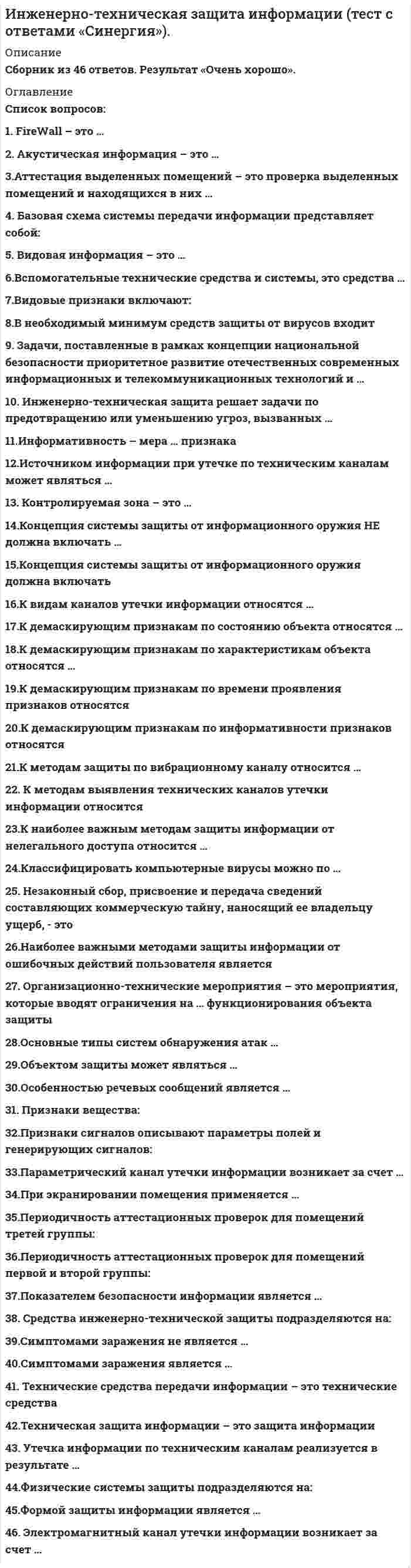    
          Описание
          43 вопроса с ответамиПоследний раз тест был сдан на 70 баллов из 100 Хорошо﻿ОБЯЗАТЕЛЬНО перед покупкой запустите тест и сверьте вопросы!Год сдачи -2017-2020.После покупки Вы получите файл с ответами на вопросы которые указаны ниже:***(Если нужна помощь с другими предметами или сдачей тестов онлайн, пишите в личные сообщения   ) 
          Оглавление
          1. К видам каналов утечки информации относятся … *субъективные *объективные *технические *материально-вещественные2. Концепция системы защиты от информационного оружия должна включать … *средства нанесения контратаки с помощью информационного оружия *процедуры нанесения атак с помощью информационного оружия *механизмы защиты пользователей от различных типов и уровней угроз для национальной информационной инфраструктуры *признаки, сигнализирующие о возможном нападении*процедуры оценки уровня и особенностей атаки против национальной инфраструктуры в целом и отдельных пользователей3. Формой защиты информации является … аналитическая организационно-техническая страховая правовая4. Симптомами заражения является … изменение длины файлов и даты создания уменьшение объёма системной памяти и свободного места на диске без видимых причин периодическое мерцание экрана замедление работы программ, зависание и перезагрузка5. Инженерно-техническая защита решает задачи по предотвращению или уменьшению угроз, вызванных … *стихийными носителями угроз *попытками злоумышленников проникнуть к местам хранения источников информации *организованной или случайной утечкой информации с использованием различных технических средств6. Контролируемая зона – это … *территория объекта *территория объекта, на которой возможно пребывание посторонних лиц *территория объекта, на которой исключено неконтролируемое пребывание лиц7. Показателем безопасности информации является … *время, необходимое на взлом защиты информации *вероятность предотвращения угрозы *время, в течение которого обеспечивается определённый уровень безопасности *вероятность возникновения угрозы информационной безопасности8. Базовая схема системы передачи информации представляет собой: передатчик – эфир - приемник источник информации – канал связи – получатель информации человек – компьютер - человек9. В необходимый минимум средств защиты от вирусов входит … выходной контроль профилактика входной контроль архивирование10. Электромагнитный канал утечки информации возникает за счет … *побочных электромагнитных излучений технических средств передачи информации *побочных излучений технических средств передачи информации *высокочастотного облучения технических средств передачи информации11. К наиболее важным методам защиты информации от нелегального доступа относится … архивирование (создание резервных копий) использование специальных «электронных ключей» установление паролей на доступ к информации использование антивирусных программ шифрование12. К методам выявления технических каналов утечки информации относится … инструментальный контроль физический поиск тестирование13. Видовая информация – это … *информация о внутреннем виде объекта разведки или документа, получаемая при помощи технических средств разведки в виде их изображений *информация о внешнем виде объекта разведки или документа, получаемая при помощи технических средств разведки в виде их изображений *информация о внешнем виде объекта разведки или документа, получаемая при помощи программных средств разведки в виде их изображений14. Техническая защита информации – это защита информации … с помощью программно-аппаратных средств некриптографическими методами криптографическими методами15. Наиболее важными методами защиты информации от ошибочных действий пользователя является … *установление специальных атрибутов файлов *автоматический запрос на подтверждение выполнения команды или операции *шифрование файлов *предоставление возможности отмены последнего действия *дублирование носителей информации16. Вспомогательные технические средства и системы, это средства … *и системы непосредственно участвующие в обработке информации ограниченного доступа *и системы непосредственно не участвующие в обработке информации ограниченного доступа *телефонной связи, компьютеры17. Незаконный сбор, присвоение и передача сведений составляющих коммерческую тайну, наносящий ее владельцу ущерб, - это ... добросовестная конкуренция конфиденциальная информация политическая разведка промышленный шпионаж18. Организационно-технические мероприятия – это мероприятия, которые вводят ограничения на … функционирования объекта защиты результаты параметры условия19. К демаскирующим признакам по времени проявления признаков относятся … *эпизодические *периодические *долгосрочные *краткосрочные *постоянные20. Акустическая информация – это … *распространение акустических волн различной формы и длительности, распространяющиеся от источника в окружающее пространство *звуковые волны *возмущения упругой среды различной формы и длительности, распространяющиеся от источника в окружающее пространство21. Признаки вещества: *цвет, ширина спектра *мощность, частота, амплитуда *физический и химический состав, структура и свойства22. Средства инженерно-технической защиты подразделяются на: *физические, аппаратные, программные, криптографические, комбинированные *физические, программные, криптографические, комбинированные *физические, аппаратные, программные, комбинированные23. Технические средства передачи информации – это технические средства … *непосредственно обрабатывающие информацию ограниченного доступа *непосредственно обрабатывающие информацию *не обрабатывающие информацию ограниченного доступа24. Особенностью речевых сообщений является … виртуальность документальность конфиденциальность целостность25. К демаскирующим признакам по информативности признаков относятся … *прямые (дополнительные признаки объекта) [информативность в пределах от 0 до 1] *именные (однозначно определяющие объект) [информативность =1] *информационно-психологические *косвенные (признаки, непосредственно не принадлежащие объекту) *технические *физические26. Основные типы систем обнаружения атак … *локальные *сетевые *программные *аппаратные27. К демаскирующим признакам по состоянию объекта относятся … *опознавательные признаки *признаки физические*признаки программные *признаки деятельности28. Задачи, поставленные в рамках концепции национальной безопасности приоритетное развитие отечественных современных информационных и телекоммуникационных технологий и … *ускорение развития новых информационных технологий и их широкое распространение *установление необходимого баланса между потребностью в свободном обмене информацией и допустимыми ограничениями её распространения *совершенствование информационной структуры29. Объектом защиты может являться … информационные процессы носители информации субъект30. Физические системы защиты подразделяются на: *системы ограждения и физической изоляции, системы контроля доступа, запирающие устройства и хранилища *системы ограждения и физической изоляции, запирающие устройства и хранилища *системы охлаждения, системы этз, запирающие устройства и хранилища31. Источником информации при утечке по техническим каналам может являться … *информация, обрабатываемая техническими средствами передачи информации *видовая информация *информация, передаваемая по каналам связи *человек32. Признаки сигналов описывают параметры полей и генерирующих сигналов: *высоту, ширину, длину *форму, размеры, детали, тон, цвет, структуру и фактуру *мощность, частота, природа, вид (аналог, импульс), ширина спектра;33. Видовые признаки включают: *запах, палитру, оттенки *высоту, ширину, длину *форму, размеры, детали, тон, цвет, структуру и фактуру *частоту, амплитуду, ширину спектра34. Классифицировать компьютерные вирусы можно по … *степени опасности *способу заражения среды обитания *степени полезности *объёму программы *среде обитания35. FireWall – это … *почтовая программа *графический редактор *тоже самое что и интернет браузер*тоже самое что и брэндмауэр36. Периодичность аттестационных проверок для помещений первой и второй группы: *не реже 3 раз в год *не реже 2 раз в год *не реже 1 раза в год37. К методам защиты по вибрационному каналу относится … *обследование стетоскопами *изучение архитектурно-строительной документации *маскирование38. Параметрический канал утечки информации возникает за счет … *высокочастотного облучения информационных сигналов*побочных электромагнитных излучений информационных сигналов *низкочастотного облучения информационных сигналов39. Аттестация выделенных помещений – это проверка выделенных помещений и находящихся в них … *технических средств на соответствие требованиям защиты *технических средств на не соответствие требованиям защиты *программных средств на соответствие требованиям защиты40. К демаскирующим признакам по характеристикам объекта относятся … Искусственные видовые (форма, размеры, детали, фактура) признаки сигнала (мощность, частота, вид, спектр)архитектурные (фасад, высота) признаки вещества (физ/хим состав, структура, свойства)41. Утечка информации по техническим каналам реализуется в результате … подслушивания конфиденциальных разговоров и акустических сигналов перехвата различного рода полей и сигналов наблюдения за источниками информации недостаточной организацией защиты информации42. Информативность – мера … признака объемности открытостииндивидуальности показательности43. При экранировании помещения применяется … фтористая сетка алюминиевая фольгалистовая сталь медная сетка 
          Список литературы
          Тема 1. Теоретические основы инженерно-технической защиты информацииТема 2. Защита информации от утечки по техническим каналам Тема З. Противодействие несанкционированному доступу к источникам конфиденциальной информации 
            
            
            Инженерно-техническая защита информации (тест с ответами) «Синергия».. 2Инклюзивное и интегрированное образование (тестовые и практические задания с верными ответами) ВГАПС.Инновационный менеджмент Синергия 2022 98-100 балловИнновационный менеджмент.Тест Синергия 2020г.Инновационный менеджмент (тест с ответами Синергия )Иностранный язык 1.Росдистант ТГУИностранный язык 2.Росдистант ТГУИнженерная графика.Росдистант ТГУИнженерная графика (тест с ответами Синергия)Инженерная и компьютерная графика (тест с ответами МОИ)Инженерно-техническая защита информации.Тест Синергия 2020г.Инженерно-техническая защита информации (тест с ответами «Синергия»).Инженерно-техническая защита информации (тест с ответами Синергия )Инженерно-техническая защита информации (тест с ответами) «Синергия».