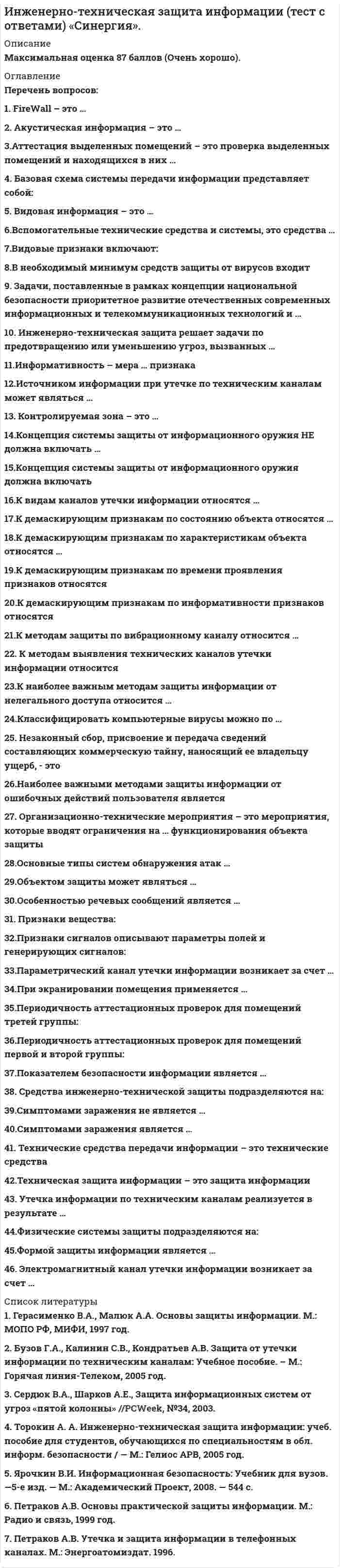      
          Описание
          Максимальная оценка 87 баллов (очень хорошо). 
          Оглавление
          Список вопросов:1. FireWall – это …2. Акустическая информация – это …3.Аттестация выделенных помещений – это проверка выделенных помещений и находящихся в них …4. Базовая схема системы передачи информации представляет собой:5. Видовая информация – это …6.Вспомогательные технические средства и системы, это средства …7.Видовые признаки включают:8.В необходимый минимум средств защиты от вирусов входит9. Задачи, поставленные в рамках концепции национальной безопасности приоритетное развитие отечественных современных информационных и телекоммуникационных технологий и …10. Инженерно-техническая защита решает задачи по предотвращению или уменьшению угроз, вызванных …11.Информативность – мера … признака12.Источником информации при утечке по техническим каналам может являться …13. Контролируемая зона – это …14.Концепция системы защиты от информационного оружия НЕ должна включать …15.Концепция системы защиты от информационного оружия должна включать16.К видам каналов утечки информации относятся …17.К демаскирующим признакам по состоянию объекта относятся …18.К демаскирующим признакам по характеристикам объекта относятся …19.К демаскирующим признакам по времени проявления признаков относятся20.К демаскирующим признакам по информативности признаков относятся21.К методам защиты по вибрационному каналу относится …22. К методам выявления технических каналов утечки информации относится23.К наиболее важным методам защиты информации от нелегального доступа относится …24.Классифицировать компьютерные вирусы можно по …25. Незаконный сбор, присвоение и передача сведений составляющих коммерческую тайну, наносящий ее владельцу ущерб, - это26.Наиболее важными методами защиты информации от ошибочных действий пользователя является27. Организационно-технические мероприятия – это мероприятия, которые вводят ограничения на … функционирования объекта защиты28.Основные типы систем обнаружения атак …29.Объектом защиты может являться …30.Особенностью речевых сообщений является …31. Признаки вещества:32.Признаки сигналов описывают параметры полей и генерирующих сигналов:33.Параметрический канал утечки информации возникает за счет …34.При экранировании помещения применяется …35.Периодичность аттестационных проверок для помещений третей группы:36.Периодичность аттестационных проверок для помещений первой и второй группы:37.Показателем безопасности информации является …38. Средства инженерно-технической защиты подразделяются на:39.Симптомами заражения не является …40.Симптомами заражения является …41. Технические средства передачи информации – это технические средства42.Техническая защита информации – это защита информации43. Утечка информации по техническим каналам реализуется в результате …44.Физические системы защиты подразделяются на:45.Формой защиты информации является …46. Электромагнитный канал утечки информации возникает за счет … 
          Список литературы
          1.  Герасименко В.А., Малюк А.А. Основы защиты информации. М.: МОПО РФ, МИФИ, 1997 год.2.  Бузов Г.А., Калинин С.В., Кондратьев А.В. Защита от утечки информации по техническим каналам: Учебное пособие. – М.: Горячая линия-Телеком, 2005 год.3.  Сердюк В.А., Шарков А.Е., Защита информационных систем от угроз «пятой колонны» //PCWeek, №34, 2003.4.  Торокин А. А. Инженерно-техническая защита информации: учеб. пособие для студентов, обучающихся по специальностям в обл. информ. безопасности / — М.: Гелиос АРВ, 2005 год.5.  Ярочкин В.И. Информационная безопасность: Учебник для вузов. —5-е изд. — М.: Академический Проект, 2008. — 544 с.6.  Петраков А.В. Основы практической защиты информации. М.: Радио и связь, 1999 год.7.  Петраков А.В. Утечка и защита информации в телефонных каналах. М.: Энергоатомиздат. 1996.8.  Шеннон К.Э. Теория связи в секретных системах / В кн.: Шеннон К.Э. Работы по теории информации и кибернетике. - М.: ИЛ., 1963 год.9.  Ожегов С. И. Словарь русского языка. — М.: Советская энциклопедия, 1968 год.10.  Оптнер С. Л. Системный анализ для решения деловых и промышленных проблем. — М.: Советское радио, 1969 год.11.  Расторгуев С. П. Абсолютная система защиты // Системы безопасности, связи и телекоммуникаций. — 1996 год. — Июнь-июль.12.  Поздняков Е. Н. Защита объектов (Рекомендации для руководителей и сотрудников служб безопасности). — М.: Банковский Деловой Центр, 1997 год.13.  Официальная статистика компьютерных преступлений, совершенных в Российской Федерации по данным ГИЦ МВД России, 2004 (http://www.cyberpol.ru/statcrime.shtml).14.  Technical Overview of Windows Rights Management Services for Windows Server 2003. Microsoft Corporation. November 2003. (http://www.microsoft.com/windowsserver2003/technologies/rightsmgmt/default.mspx).15.  http://www.dials.ru/main.phtml?/press_about_us/protect
            
            
            Инженерно-техническая защита информации (тест с ответами «Синергия»).. 2Инженерно-техническая защита информации (тест с ответами) «Синергия».. 2Инклюзивное и интегрированное образование (тестовые и практические задания с верными ответами) ВГАПС.Инновационный менеджмент Синергия 2022 98-100 балловИнновационный менеджмент.Тест Синергия 2020г.Инновационный менеджмент (тест с ответами Синергия )Иностранный язык 1.Росдистант ТГУИнженерная графика (ответы на тест СИНЕРГИЯ / МОИ / МОСАП)Инженерная графика.Росдистант ТГУИнженерная графика (тест с ответами Синергия)Инженерная и компьютерная графика (тест с ответами МОИ)Инженерно-техническая защита информации.Тест Синергия 2020г.Инженерно-техническая защита информации (тест с ответами «Синергия»).Инженерно-техническая защита информации (тест с ответами Синергия )