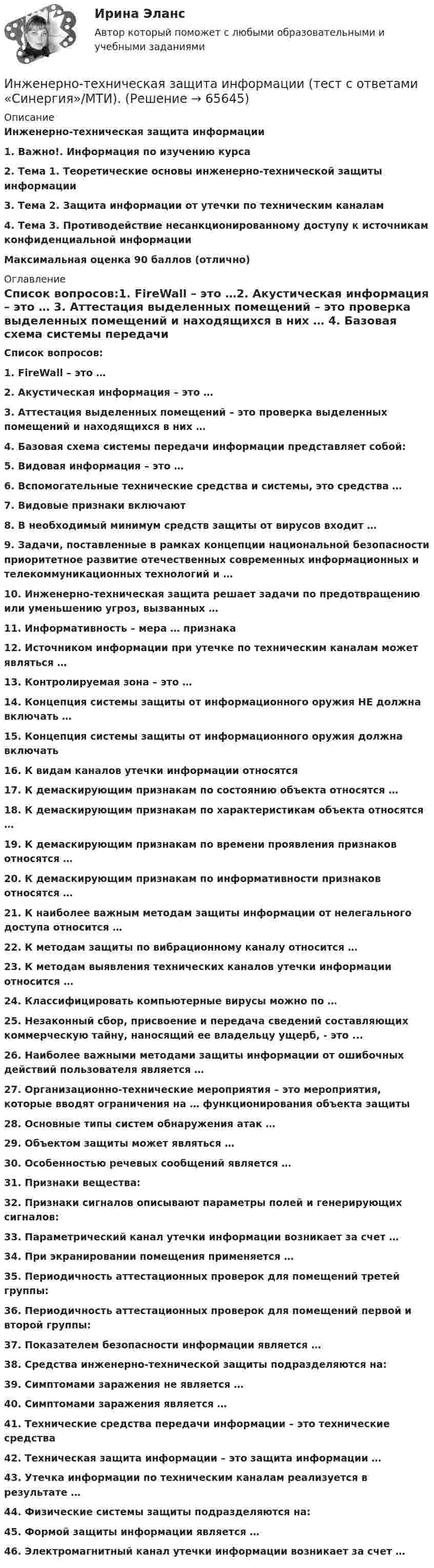      
            Описание
            Инженерно-техническая защита информации1.    Важно!. Информация по изучению курса2.    Тема 1. Теоретические основы инженерно-технической защиты информации3.    Тема 2. Защита информации от утечки по техническим каналам4.    Тема 3. Противодействие несанкционированному доступу к источникам конфиденциальной информацииМаксимальная оценка 90 баллов (отлично) 
            Оглавление
             Список вопросов:1.   FireWall – это …2.  Акустическая информация – это … 3.  Аттестация выделенных помещений – это проверка выделенных помещений и находящихся в них … 4.  Базовая схема системы передачи информации представляет собой: 5.  Видовая информация – это … 6.  Вспомогательные технические средства и системы, это средства …7.  Видовые признаки включают8.  В необходимый минимум средств защиты от вирусов входит …9.  Задачи, поставленные в рамках концепции национальной безопасности приоритетное развитие отечественных современных информационных и телекоммуникационных технологий и … 10.                Инженерно-техническая защита решает задачи по предотвращению или уменьшению угроз, вызванных … 11.                Информативность – мера … признака 12.                Источником информации при утечке по техническим каналам может являться …13.                Контролируемая зона – это … 14.                Концепция системы защиты от информационного оружия НЕ должна включать … 15.                Концепция системы защиты от информационного оружия должна включать 16.                К видам каналов утечки информации относятся 17.                К демаскирующим признакам по состоянию объекта относятся … 18.                К демаскирующим признакам по характеристикам объекта относятся …19.                К демаскирующим признакам по времени проявления признаков относятся …20.                К демаскирующим признакам по информативности признаков относятся …21.                К наиболее важным методам защиты информации от нелегального доступа относится …22.                К методам защиты по вибрационному каналу относится …23.                К методам выявления технических каналов утечки информации относится …24.                Классифицировать компьютерные вирусы можно по …25.                Незаконный сбор, присвоение и передача сведений составляющих коммерческую тайну, наносящий ее владельцу ущерб, - это ... 26.                Наиболее важными методами защиты информации от ошибочных действий пользователя является …27.                Организационно-технические мероприятия – это мероприятия, которые вводят ограничения на … функционирования объекта защиты 28.                Основные типы систем обнаружения атак … 29.                Объектом защиты может являться …30.                Особенностью речевых сообщений является …31.                Признаки вещества: 32.                Признаки сигналов описывают параметры полей и генерирующих сигналов: 33.                Параметрический канал утечки информации возникает за счет … 34.                При экранировании помещения применяется … 35.                Периодичность аттестационных проверок для помещений третей группы:36.                Периодичность аттестационных проверок для помещений первой и второй группы: 37.                Показателем безопасности информации является … 38.                Средства инженерно-технической защиты подразделяются на: 39.                Симптомами заражения не является …40.                Симптомами заражения является … 41.                Технические средства передачи информации – это технические средства 42.                Техническая защита информации – это защита информации … 43.                Утечка информации по техническим каналам реализуется в результате … 44.                Физические системы защиты подразделяются на:45.                Формой защиты информации является …46.                Электромагнитный канал утечки информации возникает за счет …   
            
            
            💯 Инженерно-техническая защита информации (правильные ответы на тест Синергия / МОИ / МТИ / МосАП)Инженерно-техническая защита информации  (тест с ответами «Синергия»/МТИ).💯 Инженерно-техническая поддержка сопровождения информационных систем.кс_СПО (ответы на тест Синергия / МОИ / МТИ / МосАП, сентябрь 2023)💯 Инженерно-техническая поддержка сопровождения информационных систем.кс_СПО (правильные ответы на тест Синергия / МОИ / МТИ / МосАП, август 2023) Инженерно-техническая поддержка сопровождения информационных систем.кс_СПО. Синергия. Ответы на ИТОГОВЫЙ ТЕСТ. На отлично!Инженерно-техническая поддержка сопровождения информационных систем.кс_СПО (тест с ответами КОЛЛЕДЖ Синергия)💯 Инженерно-техническая поддержка сопровождения информационных систем (ответы на тест Синергия / МОИ / МТИ / МосАП, январь 2024)💯 Инженерная и компьютерная графика.ти(2) (ответы на тест Синергия / МОИ / МТИ / МосАП, декабрь 2023)Инженерная компьютерная графика 1 сем УГНТУ вариант 19Инженерная психология. ТПУ (Томский политехнический университет)Инженерно-геологическая графика. Контрольная работа №1 Определение параметров геологического пласта Вариант №1«Инженерное обустройство территории» Вариант  4⭐ Инженерно-техническая защита информации (все ответы на тест Синергия / МТИ / МосАП, ноябрь 2022)⭐ Инженерно-техническая защита информации (все ответы на тест Синергия / МТИ / МосАП, январь 2023)