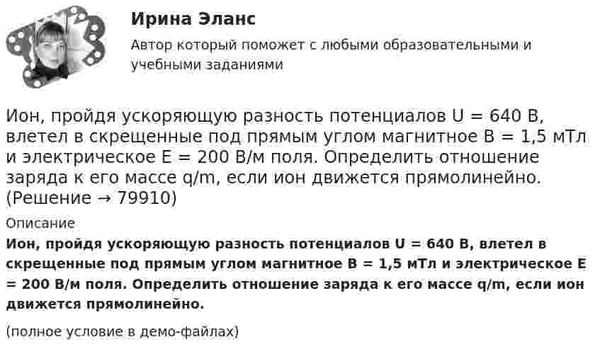     
            Описание
            Ион, пройдя ускоряющую разность потенциалов U = 640 В, влетел в скрещенные под прямым углом магнитное B = 1,5 мТл и электрическое E = 200 В/м поля. Определить отношение заряда к его массе q/m, если ион движется прямолинейно.(полное условие в демо-файлах)   
            
            
            Ион, пройдя ускоряющую разность потенциалов 645 В, влетел в скрещенные под прямым углом однородное магнитное поле с индукцией 1,5 мТл и однородное электрическое поле с напряжённостью 200 В/м.Ион, пройдя ускоряющую разность потенциалов U = 640 В, влетел в скрещенные под прямым углом магнитное B = 1,5 мТл и электрическое E = 200 В/м поля. Определить отношение заряда к его массе q/m, если ион движется прямолинейно.Ион, пройдя ускоряющую разность потенциалов U = 645 В, влетел в скрещенные под прямым углом однородные магнитное (B = 1,5 мТл) и электрическое (Е = 200 В/м) поля. Определить отношение заряда иона, к его массе, если ионИон с зарядом q = Z∙e (e – элементарный заряд) и массой M = A∙m (m – масса протона) ускоряется разностью потенциалов U и влетает в однородное магнитное поле напряжённостью H перпендикулярно его силовым линиям. Ион с кинетической энергией Eкин = 1 кэВ попал в однородное магнитное поле (B = 21 мТл) и стал двигаться по окружности. Определить магнитный момент pm эквивалентного кругового тока.Ион с кинетической энергией T = 1 кэВ попал в однородное магнитной поле (B = 21 мТл) и стал двигаться по окружности. Определите магнитный момент pm эквивалентного кругового тока.Ион с кинетической энергией Т = 1 кэВ попал в однородное магнитное поле (B = 21 мТл) и стал двигаться по окружности. Определить магнитный момент рm эквивалентного кругового тока.Инцидент - это ...ИОГиП Синергия 2023Ион атома Li+ прошёл разность потенциалов U1 = 400 В, ион атома Na+ – разность потенциалов U2 = 300 В. Найти отношение скоростей этих ионов.Ион атома лития Li+ прошёл разность потенциалов 400 В, ион атома натрия Na+ – разность потенциалов 300 В. Найти отношение скоростей ионов.Ион атома лития Li+ прошёл разность потенциалов U1 = 300 В, ион атома натрия Na+ – разность потенциалов U2 = 400 В. Найти отношение скоростей этих ионов.Ион движется по окружности в магнитном поле с индукцией B = 0,01 Тл. Определите кинетическую энергию Wк иона (в электрон-вольтах), если магнитный момент эквивалентного кругового тока pm = 1,6·10-14 А·м2.Ион, попав в магнитное поле (B = 0,01 Тл), стал двигаться по окружности. Определить кинетическую энергию Т (в эВ) иона, если магнитный момент рm эквивалентного кругового тока равен 1,6*10–14 А*м2.