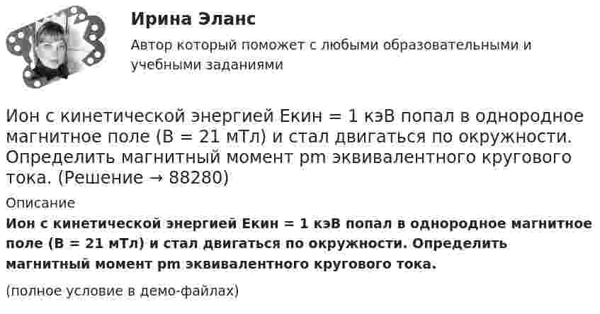     
            Описание
            Ион с кинетической энергией Eкин = 1 кэВ попал в однородное магнитное поле (B = 21 мТл) и стал двигаться по окружности. Определить магнитный момент pm эквивалентного кругового тока.(полное условие в демо-файлах)   
            
            
            Ион с зарядом q = Z∙e (e – элементарный заряд) и массой M = A∙m (m – масса протона) ускоряется разностью потенциалов U и влетает в однородное магнитное поле напряжённостью H перпендикулярно его силовым линиям. Ион с кинетической энергией Eкин = 1 кэВ попал в однородное магнитное поле (B = 21 мТл) и стал двигаться по окружности. Определить магнитный момент pm эквивалентного кругового тока.Ион с кинетической энергией T = 1 кэВ попал в однородное магнитной поле (B = 21 мТл) и стал двигаться по окружности. Определите магнитный момент pm эквивалентного кругового тока.Ион с кинетической энергией Т = 1 кэВ попал в однородное магнитное поле (B = 21 мТл) и стал двигаться по окружности. Определить магнитный момент рm эквивалентного кругового тока.ИПЗ 45 баллов - Анатомия и физиология центральной нервной системыИПЗ 45 баллов - Базовые принципы гештальтаИПЗ 45 баллов - Введение в гештальт. История и философия гештальт-подходаИон атома лития Li+ прошёл разность потенциалов 400 В, ион атома натрия Na+ – разность потенциалов 300 В. Найти отношение скоростей ионов.Ион атома лития Li+ прошёл разность потенциалов U1 = 300 В, ион атома натрия Na+ – разность потенциалов U2 = 400 В. Найти отношение скоростей этих ионов.Ион движется по окружности в магнитном поле с индукцией B = 0,01 Тл. Определите кинетическую энергию Wк иона (в электрон-вольтах), если магнитный момент эквивалентного кругового тока pm = 1,6·10-14 А·м2.Ион, попав в магнитное поле (B = 0,01 Тл), стал двигаться по окружности. Определить кинетическую энергию Т (в эВ) иона, если магнитный момент рm эквивалентного кругового тока равен 1,6*10–14 А*м2.Ион, попав в магнитное поле с индукцией B = 0,01 Тл, стал двигаться по окружности. Определить кинетическую энергию (в эВ) иона, если магнитный момент pm эквивалентного кругового тока равен 1,6·10-4 А·м2.Ион, пройдя ускоряющую разность потенциалов 645 В, влетел в скрещенные под прямым углом однородное магнитное поле с индукцией 1,5 мТл и однородное электрическое поле с напряжённостью 200 В/м.Ион, пройдя ускоряющую разность потенциалов U = 640 В, влетел в скрещенные под прямым углом магнитное B = 1,5 мТл и электрическое E = 200 В/м поля. Определить отношение заряда к его массе q/m, если ион движется прямолинейно.