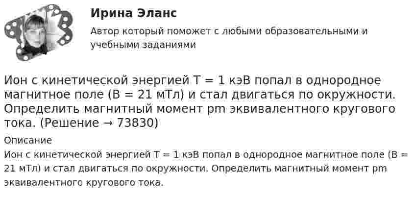      
            Описание
            Ион с кинетической энергией Т = 1 кэВ попал в однородное магнитное поле (B = 21 мТл) и стал двигаться по окружности. Определить магнитный момент рm эквивалентного кругового тока.   
            
            
            Ион с кинетической энергией T = 1 кэВ попал в однородное магнитной поле (B = 21 мТл) и стал двигаться по окружности. Определите магнитный момент pm эквивалентного кругового тока.Ион с кинетической энергией Т = 1 кэВ попал в однородное магнитное поле (B = 21 мТл) и стал двигаться по окружности. Определить магнитный момент рm эквивалентного кругового тока.ИПЗ 45 баллов - Анатомия и физиология центральной нервной системыИПЗ 45 баллов - Базовые принципы гештальтаИПЗ 45 баллов - Введение в гештальт. История и философия гештальт-подходаИПЗ 45 баллов - Введение в профессию. Профессиональная этика в работе психологаИПЗ 45 баллов - Высшая нервная деятельность и сенсорные системы. Основы психофизиологииИон движется по окружности в магнитном поле с индукцией B = 0,01 Тл. Определите кинетическую энергию Wк иона (в электрон-вольтах), если магнитный момент эквивалентного кругового тока pm = 1,6·10-14 А·м2.Ион, попав в магнитное поле (B = 0,01 Тл), стал двигаться по окружности. Определить кинетическую энергию Т (в эВ) иона, если магнитный момент рm эквивалентного кругового тока равен 1,6*10–14 А*м2.Ион, попав в магнитное поле с индукцией B = 0,01 Тл, стал двигаться по окружности. Определить кинетическую энергию (в эВ) иона, если магнитный момент pm эквивалентного кругового тока равен 1,6·10-4 А·м2.Ион, пройдя ускоряющую разность потенциалов 645 В, влетел в скрещенные под прямым углом однородное магнитное поле с индукцией 1,5 мТл и однородное электрическое поле с напряжённостью 200 В/м.Ион, пройдя ускоряющую разность потенциалов U = 640 В, влетел в скрещенные под прямым углом магнитное B = 1,5 мТл и электрическое E = 200 В/м поля. Определить отношение заряда к его массе q/m, если ион движется прямолинейно.Ион, пройдя ускоряющую разность потенциалов U = 645 В, влетел в скрещенные под прямым углом однородные магнитное (B = 1,5 мТл) и электрическое (Е = 200 В/м) поля. Определить отношение заряда иона, к его массе, если ионИон с зарядом q = Z∙e (e – элементарный заряд) и массой M = A∙m (m – масса протона) ускоряется разностью потенциалов U и влетает в однородное магнитное поле напряжённостью H перпендикулярно его силовым линиям. 