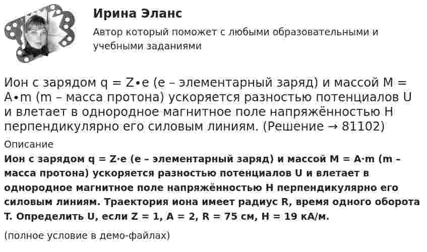     
            Описание
            Ион с зарядом q = Z∙e (e – элементарный заряд) и массой M = A∙m (m – масса протона) ускоряется разностью потенциалов U и влетает в однородное магнитное поле напряжённостью H перпендикулярно его силовым линиям. Траектория иона имеет радиус R, время одного оборота T. Определить U, если  Z = 1, A = 2, R = 75 см, H = 19 кА/м.(полное условие в демо-файлах)   
            
            
            Ион, пройдя ускоряющую разность потенциалов U = 645 В, влетел в скрещенные под прямым углом однородные магнитное (B = 1,5 мТл) и электрическое (Е = 200 В/м) поля. Определить отношение заряда иона, к его массе, если ионИон с зарядом q = Z∙e (e – элементарный заряд) и массой M = A∙m (m – масса протона) ускоряется разностью потенциалов U и влетает в однородное магнитное поле напряжённостью H перпендикулярно его силовым линиям. Ион с кинетической энергией Eкин = 1 кэВ попал в однородное магнитное поле (B = 21 мТл) и стал двигаться по окружности. Определить магнитный момент pm эквивалентного кругового тока.Ион с кинетической энергией T = 1 кэВ попал в однородное магнитной поле (B = 21 мТл) и стал двигаться по окружности. Определите магнитный момент pm эквивалентного кругового тока.Ион с кинетической энергией Т = 1 кэВ попал в однородное магнитное поле (B = 21 мТл) и стал двигаться по окружности. Определить магнитный момент рm эквивалентного кругового тока.ИПЗ 45 баллов - Анатомия и физиология центральной нервной системыИПЗ 45 баллов - Базовые принципы гештальтаИон атома Li+ прошёл разность потенциалов U1 = 400 В, ион атома Na+ – разность потенциалов U2 = 300 В. Найти отношение скоростей этих ионов.Ион атома лития Li+ прошёл разность потенциалов 400 В, ион атома натрия Na+ – разность потенциалов 300 В. Найти отношение скоростей ионов.Ион атома лития Li+ прошёл разность потенциалов U1 = 300 В, ион атома натрия Na+ – разность потенциалов U2 = 400 В. Найти отношение скоростей этих ионов.Ион движется по окружности в магнитном поле с индукцией B = 0,01 Тл. Определите кинетическую энергию Wк иона (в электрон-вольтах), если магнитный момент эквивалентного кругового тока pm = 1,6·10-14 А·м2.Ион, попав в магнитное поле (B = 0,01 Тл), стал двигаться по окружности. Определить кинетическую энергию Т (в эВ) иона, если магнитный момент рm эквивалентного кругового тока равен 1,6*10–14 А*м2.Ион, попав в магнитное поле с индукцией B = 0,01 Тл, стал двигаться по окружности. Определить кинетическую энергию (в эВ) иона, если магнитный момент pm эквивалентного кругового тока равен 1,6·10-4 А·м2.Ион, пройдя ускоряющую разность потенциалов 645 В, влетел в скрещенные под прямым углом однородное магнитное поле с индукцией 1,5 мТл и однородное электрическое поле с напряжённостью 200 В/м.