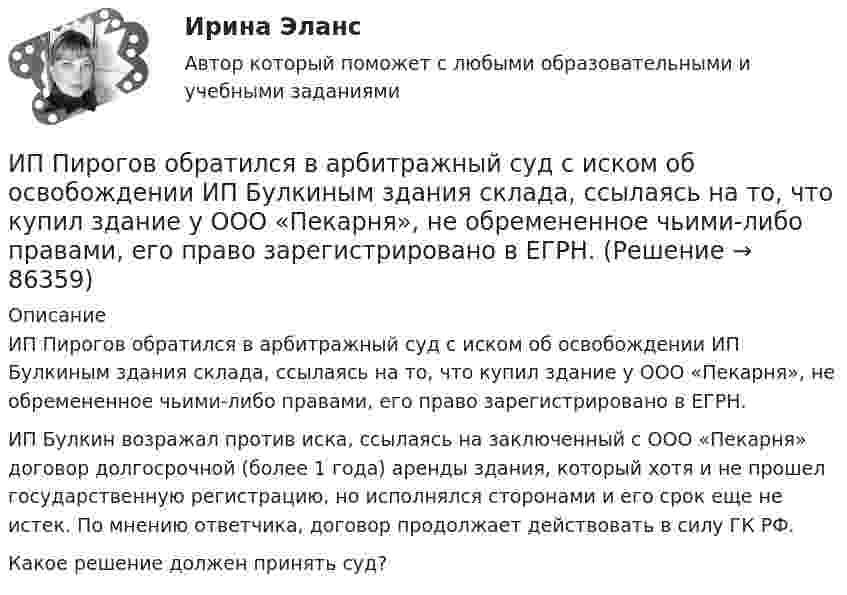      
            Описание
            	ИП Пирогов обратился в арбитражный суд с иском об освобождении ИП Булкиным здания склада, ссылаясь на то, что купил здание у ООО «Пекарня», не обремененное чьими-либо правами, его право зарегистрировано в ЕГРН.	ИП Булкин возражал против иска, ссылаясь на заключенный с ООО «Пекарня» договор долгосрочной (более 1 года) аренды здания, который хотя и не прошел государственную регистрацию, но исполнялся сторонами и его срок еще не истек. По мнению ответчика, договор продолжает действовать в силу  ГК РФ.	Какое решение должен принять суд?   
            
            
            ИПЗ 45 баллов - Этические принципы работы гештальт-консультанта. Организация и расширение частной практикиИП Пирогов обратился в арбитражный суд с иском об освобождении ИП Булкиным здания склада, ссылаясь на то, что купил здание у ООО «Пекарня», не обремененное чьими-либо правами, его право зарегистрировано в ЕГРН.ИППУ задания Задание 1. Представьте в виде политико-правовой доктрины основные идеи М. Ориу.ИП Соболев П.И. обратился в Арбитражный суд Свердловской области с заявлением о взыскании неосновательного обогащения с управляющей компании, работающей в деловом центре, в котором расположен офис ИП Соболева П.И., мотивируя ответ не предоставлениемИРНИТУ. Контрольные работы №1. 1 курс. все варианты (0-9)ИРНИТУ. Контрольные работы №2. 1 курс. все варианты (0-9)ИрНИТУ Контрольные работы №3 и №4 ИПЗ 45 баллов - Психологическое консультированиеИПЗ 45 баллов - Психология детско-родительских отношенийИПЗ 45 баллов - Психология личностиИПЗ 45 баллов - Психология развития и возрастная психологияИПЗ 45 баллов - Семейная психологияИПЗ 45 баллов - Социальная психологияИПЗ 45 баллов - Теоретическая основа гештальт-подхода, диагностика