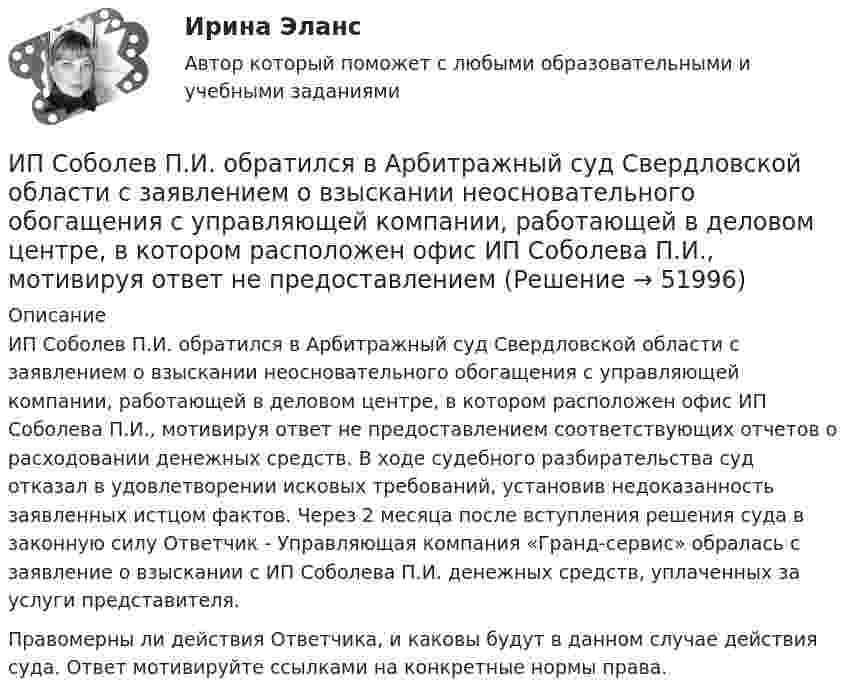      
            Описание
            ИП Соболев П.И. обратился в Арбитражный суд Свердловской области с заявлением о взыскании неосновательного обогащения с управляющей компании, работающей в деловом центре, в котором расположен офис ИП Соболева П.И., мотивируя ответ не предоставлением соответствующих отчетов о расходовании денежных средств. В ходе судебного разбирательства суд отказал в удовлетворении исковых требований, установив недоказанность заявленных истцом фактов. Через 2 месяца после вступления решения суда в законную силу Ответчик - Управляющая компания «Гранд-сервис» обралась с заявление о взыскании с ИП Соболева П.И. денежных средств, уплаченных за услуги представителя. Правомерны ли действия Ответчика, и каковы будут в данном случае действия суда. Ответ мотивируйте ссылками на конкретные нормы права.  
            
            
            ИППУ задания Задание 1. Представьте в виде политико-правовой доктрины основные идеи М. Ориу.ИП Соболев П.И. обратился в Арбитражный суд Свердловской области с заявлением о взыскании неосновательного обогащения с управляющей компании, работающей в деловом центре, в котором расположен офис ИП Соболева П.И., мотивируя ответ не предоставлениемИРНИТУ. Контрольные работы №1. 1 курс. все варианты (0-9)ИРНИТУ. Контрольные работы №2. 1 курс. все варианты (0-9)ИрНИТУ Контрольные работы №3 и №4 ИРНИТУ. Контрольные работы №3 и №4. 2 курс. все варианты (0-9)(ИРНИТУ) Основы проектной деятельности (ответы на тесты)ИПЗ 45 баллов - Психология личностиИПЗ 45 баллов - Психология развития и возрастная психологияИПЗ 45 баллов - Семейная психологияИПЗ 45 баллов - Социальная психологияИПЗ 45 баллов - Теоретическая основа гештальт-подхода, диагностикаИПЗ 45 баллов -  Технологии ведения тренингаИПЗ 45 баллов - Этические принципы работы гештальт-консультанта. Организация и расширение частной практики