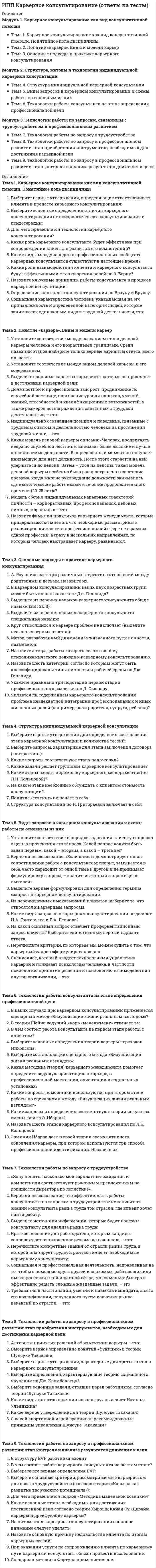      
          Описание
          Модуль 1. Теоретические основы конфликтологииТема 1. История развития конфликтологии, этапы становленияТема 2. Понятие конфликта и его феноменТема 3. Типология конфликтов, его структурных элементов и поведения конфликтующих сторонТема 4. Энергетика, баланс сил и иллюзии конфликтаМодуль 2. Стадии и виды конфликтаТема 5. Стадии развития конфликтаТема 6. Внутриличностный конфликт. Межличностный конфликтТема 7. Конфликты в организацияхТема 8. Социальные конфликтыМодуль 3. Профилактика и управление конфликтамиТема 9. Поведение личности в конфликтеТема 10. Технологии управления конфликтамиТема 11. Позитивное поведение личностиТема 12. Психология переговорного процесса по разрешению конфликтовМодуль 4. Содержание и структура медиацииТема 13. МедиацияТема 14. Функции медиации и личность медиатораТема 15. Фазы медиации 
          Оглавление
          Тема 1. История развития конфликтологии, этапы становленияКакой наиболее длительный этап становления конфликтологииКем впервые был изучен конфликт как многоуровневое социальное явление:Когда на Западе конфликтология начинает оформляться как самостоятельная наука:Кому принадлежит мнение, что конфликт составляет внутреннюю сторону жизни человека:Кто автор начала этологического подхода к конфликту:Кто предпринял первую попытку системного анализа социальных конфликтов:Кто считал источником конфликта считал стиль взаимодействия лидера и группы:Кто считал, что единственным всеобщим законом является война, которая превращает одних людей в рабов, а других делает богами:С какого периода в нашей стране начинается переход к междисциплинарным исследованиям:Сколько выделяют этапов становления конфликтологии:Тема 2. Понятие конфликта и его феноменВерно ли утверждение, что там, где нет конфликтов, нет развития:Имеются ли позитивные стороны конфликта:Какие существую основные действия противоборствующих сторон в конфликте:Конфликтная ситуация это:Сколько выделяют границ в конфликте:Сколько этапов проходит развитие конфликта:Что входит в модель конфликта:Что необходимо для перехода конфликтной ситуации в конфликт:Тема 3. Типология конфликтов, его структурных элементов и поведения конфликтующих сторонВерно ли утверждение, что мотивы конфликта могут быть как осознанными, так и неосознанными:Верно ли утверждение, что проявления конформизма нельзя смешивать с моделью поведения, ориентирующейся на т.н. ненасильственное сопротивление агрессии или диктатуре:Конфликтное поведение обусловлено, в частности, недостатком…Кто автор классификации конфликта на реалистические и нереалистические:Сколько выделяют важнейших составляющих конфликта для анализа его структуры:Сколько выделяют обобщённых моделей поведения конфликтующих сторон:Сколько выделяют типов конфликта по длительности и напряженности:Сколько выделяют типов конфликтов по степени вовлеченности людей:Тема 4. Энергетика, баланс сил и иллюзии конфликтаБаланс сил в ходе конфликта можетК какой иллюзии относится «Мы - хорошие»: наш образ жизни, наши взгляды, наши действия лучше, чем у «них»:К какой иллюзии относится «Победа любой ценой»:Какие различают факторы, действие которых толкает людей в конфликт:Костер конфликта горит потому, что люди:Может ли «Сила» конфликтанта иметь разные составляющие:Сколько различают факторов, действие которых толкает людей в конфликт:Существуют ли иллюзии конфликта:Что не относится в решению спора с «позиции силы»:Тема 5. Стадии развития конфликтаВерно ли утверждение, что конфликт редко проходит совершенно бесследно:Верно ли утверждение, что эскалация не обязательно заканчивается…Влияние прошедшего конфликта на возникшую после его завершения ситуацию называется:К какой стадии конфликта относится действия и противодействия конфликтующих сторон:К какой стадии конфликта относится завязка конфликта:К какой стадии конфликта относится положение дел накануне конфликта:Кульминация – это:Сколько существует стадий конфликта:Что является рабочим инструментом конфликтолога-практика:Тема 6. Внутриличностный конфликт. Межличностный конфликтУкажите соответствие типов межличностных конфликтов:Укажите соответствие:Укажите соответствия в сфере внутриличностного конфликта:К структурным факторам относятся:Категоричность, безапелляционность проявление излишней уверенности в своей правоте, самоуверенности – это:Наиболее типичными поведенческими факторами, вызывающими конфликтные ситуации, являются:Перечислите основные типы причинных факторов конфликтов:Ресурсные конфликты разворачиваются в области взаимоисключающих культурных стереотипов, верований и убеждений, оценок и отношений:Укажите признаки межличностного конфликта:Укажите признаки межличностного конфликта:Тема 7. Конфликты в организацияхУкажите соответствие:Для трудового спора как одной из моделей развития конфликта характерно:К конструктивным конфликтам приводят:Конструктивные конфликты своими причинами могут иметь как объективные, так и субъективные факторы:Конфликты в организациях делятся на категории:Они возникают с неизбежностью каждый раз, когда в организации что-то меняется, что характерно для:Осуществление бухгалтерией функций учета и контроля вступает в противоречие с потребностями производственных подразделений в быстроте и оперативности распоряжения финансовыми ресурсами, что характерно для:Перечислите причины возникновения конфликтов:Эти конфликты имеют социально психологическую природу и обычно возникают в новых коллективах, где еще не устоялась неформальная структура, что характерно для:Тема 8. Социальные конфликтыОбщественное согласие является противоположностьюПредметом социального конфликта считается та сторона:Сколько составляющих входит в схему социального конфликта:Сколько стадий проходит общественное согласие:Сколько этапов включает в себя социальный конфликт:Социальный конфликт – это:Тупик в социальном конфликте возникает, когда:Что относится к предметам социального конфликта:Является ли межличностный конфликт социальным:Тема 9. Поведение личности в конфликтеАвторами двухмерной модели стратегий поведения личности в конфликте являются:К какой стратегии поведения относится оценка личных интересов в конфликте, как высоких, а интересов своего соперника — как низких:К какой стратегии поведения относится стремление уйти от конфликта, где направленность на личные интересы низкая, а оценка интересов соперника высокая:К какому типу относится следующая поведенческая характеристика - хорошо приспосабливается к различным ситуациям. Рациональное поведение выражено слабо. Налицо поведение эмоциональное:Поведения личности, отличающееся выдержкой и самообладанием, доброжелательным отношением к сопернику, относится к такой модели как:Поведения личности, отличающееся подозрительностью и недоверием к сопернику, нарушаем этики общения, относится к такой модели как:Сколько выделяют моделей поведения личности в конфликте:Сколько выделяют типов конфликтной личности:Существует ли универсальная стратегия поведения личности в конфликте:Тема 10. Технологии управления конфликтамиВыявление причин данного конфликта в потенциальном развитии это:Ослабление и ограничение конфликта, обеспечения его развития в сторону разрешения это:Основная цель управления конфликтами:Сколько выделяют видов власти:Сколько выделяют негативных факторов в принятии конструктивных решений по конфликту:Сколько выделяют шагов в алгоритме управления конфликтом:Управление конфликтами включает:Управление конфликтами можно рассматривать в:Управление конфликтом — это:Тема 11. Позитивное поведение личностиВерно ли утверждение, что в позитивном общении для поддержания сотрудничества широко используется такой прием, какВерно ли, что главный смысл правил, норм позитивного общения заключается в том, чтобы…Межличностные причины конфликтов в организации — это:На уровне организации конфликты возникают из-за:Относится ли психологическая несовместимость к социально-психологическим причинам конфликтов в организации:Позитивное поведение и толерантность являются:Сколько выделяют правил позитивного поведения:Сколько выделяют приемов позитивного поведения:Сколько выделяют социально-психологических причин конфликтов в организации:Тема 12. Психология переговорного процесса по разрешению конфликтовМанипулятивное воздействие на оппонента в общении есть не что иное, как:Нарушения логических законов и правил- это:Основной прием ультиматума — это:Сколько выделяют вариантов в посредничестве:Сколько выделяют моделей поведения в переговорах:Сколько выделяют стратегий в переговорном процессе:Сколько выделяют этапов в переговорном процессе:Стремится уйти от обсуждаемой проблемы, изменить предмет обсуждения – это:Существуют ли типичные манипуляции в переговорах:Тема 13. МедиацияВ процессе медиации стороны сами без какого-либо внешнего вмешательства принимают:Главная задача медиатора – это:Деятельность медиатора может осуществляться как на:Медиатор является:Обладает ли медиатор начальственными полномочиями:Отвечает за организацию переговоров:Регулируются ли правила медиацияСколько выделяют моделей посреднической деятельности:Сколько выделяют принципов медиации:Сколько выделяют различий между судом и медиацией:Тема 14. Функции медиации и личность медиатораУкажите соответствие:Укажите соответствие:Укажите соответствие:Укажите соответствие:Вмешательство медиатора целесообразно в тех случаях, когда:Вмешательство медиатора целесообразно в тех случаях, когда:Сколько выделяют подходов в медиации:Сколько выделяют типов медиаторов:Сколько функций выполняет медиатор:Тема 15. Фазы медиацииМедиатор может помочь сторонам:Сколько выделяют фаз медиации:Что относится к первой стадии медиации:Что относится к пятой стадии медиацииЧто относится к седьмой стадии медиации:Что относится к третьей стадии медиации:Что относится к четвертой стадии медиацииЧто относится к шестой стадии медиации:Что относится ко второй стадии медиации: 
            
            
            ИПП Конфликтология и медиация (ответы на тесты)ИПП Коучинг (ответы на тесты)ИПП Общая психология (ответы на тесты)ИПП Основы клинической психологии (ответы на тесты)ИПП Основы профориентологии (ответы на тесты)ИПП Основы психотерапии (ответы на тесты)ИПП Особенности консультирования при пограничных расстройствах (ответы на тесты)Информационный менеджмент (тест с ответами Синергия)Информация о конкретном содержании индивидуальных социальных пакетов сотрудников организации…ИПП Введение в профессию. Профессиональная этика в работе психолога (ответы на тесты)ИПП Высшая нервная деятельность и сенсорные системы. Основы психофизиологии (ответы на тесты)ИПП Групповое консультирование и ведение терапевтической группы (ответы на тесты)ИПП Девиантология (ответы на тесты)ИПП Дистанционное психологическое консультирование (ответы на тесты)