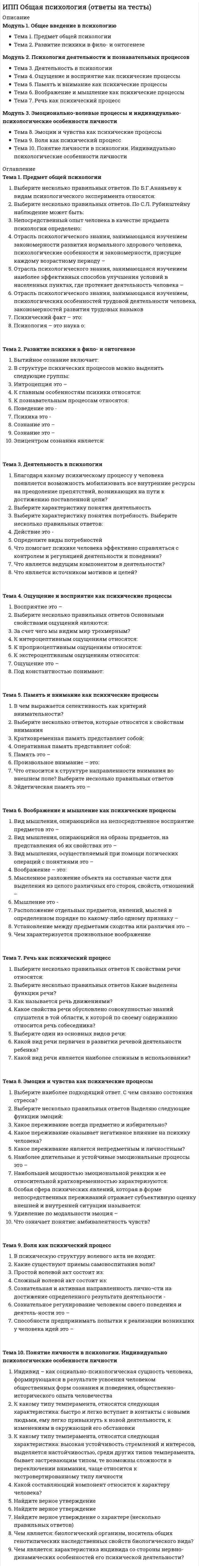      
          Описание
          Модуль 1. Клиническая психология как наука и практикаТема 1. Содержание, краткая история, современное состояние, предмет, цели и задачи клинической психологииТема 2. Структура клинической психологии, основные разделы и новые направленияМодуль 2. Базовые понятия клинической психологииТема 3. Норма и патология, здоровье и болезньТема 4. Внутренняя картина болезни (ВКБ) и ее содержаниеТема 5. Психологические механизмы возникновения и развития болезнейТема 6. Механизмы психологической защиты и копинг-стратегии и их роль в развитии болезнейМодуль 3. Границы компетенции и специфика консультативной работы психолога с клиентами, имеющими проблемы здоровьяТема 7. Специфика психологического консультирования при работе с больными людьмиТема 8. Особенности консультирования тревожных клиентов с проблемами здоровьяТема 9. Особенности консультирования клиентов с проблемами здоровья, страдающих страхами и фобиямиТема 10. Специфика консультирования клиентов с проблемами здоровья, страдающих депрессией 
          Оглавление
          Тема 1. Содержание, краткая история, современное состояние, предмет, цели и задачи клинической психологииВ «Номенклатуре должностей медицинских работников и фармацевтических работников» психолог, работающий в учреждениях здравоохранения, именуется как:В современной психологии, как правило, термины «клиническая» и «медицинская» психологии однозначно используются как синонимы - это верно?Клиническая психология стала самостоятельной специальностью в России с:Объектом клинической психологии является:Основоположник концепции теории отношений, представитель ленинградской (петербургской школы) медицинской психологии и психотерапии – это:Основоположниками медицинской психологии считаются врачи и психологи:Основоположником клинической психологии считается:Практические задачи клинической психологии вытекают из потребностейУкажите, кто первым открыл экспериментально-психологическую лабораторию в России:ФГОС ВПО по специальности 37.05.01 Клиническая психология (уровень специалитета), утвержденный Приказом Минобрнауки России от 12.09.2016 N 1181 (ред. от 13.07.2017) предполагает подготовку по (укажите правильную цифру) специализациям:Тема 2. Структура клинической психологии, основные разделы и новые направленияВ России получили активное развитие следующие новые направления клинической психологии:В структуре клинической психологии выделяют:Внутренняя картина болезни является предметом изученияКлиническая психология оказывает значительное влияние на развитие следующих отраслей медицины, кроме:Клинические психологии в нашей стране наделены законным правом заниматься:Медицинский психолог, занимающийся проблемами беременности и родов, а также репродуктивных расстройств у женщин, именуется:Область клинической психологии, связанная с исследованием психики душевнобольных, называется:Психология отклоняющегося поведения называется еще:Теоретический базис, обоснование научных парадигм и закономерностей в клинической психологии обеспечивает:Узкоспециализированные клинические психологи, принимающие участие в работе с больными с опухолями и травмами мозга, - это:Тема 3. Норма и патология, здоровье и болезньВ начале 60-х годов XX века в западной науке и культуре возникло междисциплинарное явление, которое стало называться «антипсихиатрией». Одним из принципиальных вопросов, который был поставлен представителями этого движения: «Классификации и критерии психических расстройств являются нечёткими и произвольными, допуская множество толкований и мнений о том, насколько они соответствуют основным медицинским стандартам». К какому подходу к пониманию психической нормы относится данный тезис?В оценке эффективности проводимой терапии с помощью психодиагностических методик наиболее значимой является оценка:В психокоррекционной работе с ребенком, страдающим задержкой речевого и психического развития, медицинский психолог руководствуется представлениями о:В систематике С.Б.Семичова уровень эталонного (идеального) здоровья соответствует:Верно ли утверждение, что в настоящее время в клинической психологии имеется полное, устоявшееся представление о психической норме:Дочь Анжелины Джоли и Брэда Пита в 13 лет по документам официально сменила пол, принимает гормональную терапию и готовится к операции по смене пола, чтобы стать мальчиком. В рамках какого подхода можно рассматривать поведение ее родителей, потворствующих желаниям ребенка?К критериям психопатологического состояния относится:Какой подход к пониманию психической нормы к оценке политического инакомыслия был принят в советской психиатрии?Медицинский психолог при проведении патопсихологического эксперимента руководствуется:Однополые браки представляют собой реализацию одного из следующих подходов к норме:Принцип научной диагностики, именуемый «презумпцией психической нормальности» постулируется [вставьте нужное слово] подходом к норме:Психопатологический подход к пониманию нормы базируется на принципе:Российский математик Г.Я.Перельман, известный тем, что доказал гипотезу Пуанкаре и отказался от премии в 1 млн. долларов, в быту отличается крайним аскетизмом и затворничеством. С позиций какого подхода может быть наиболее полно объяснено его поведение:Стремление к самоактуализации, саморазвитию, целедостижению является значимым признаком для определения нормы в:Тема 4. Внутренняя картина болезни (ВКБ) и ее содержаниеВерно ли утверждение, что больные с астенической реакцией на заболевание труднее, чем больные со стенической реакцией, психологически приспосабливаются к заболеванию:Верно ли утверждение, что сенситивная реакция характеризуется стыдом, связанным с болезнью, а регрессивная – снижением мотивации, нацеленностью на инвалидность:Внутренняя картина болезни развивается при следующих заболеваниях, кроме:Гипернозогнозическому типу реагирования на болезнь в большей степени соответствуют:Мужчина 53 лет всегда отличался жизнерадостным, веселым характером, был вынослив, силен, вел относительно здоровый образ жизни, алкоголем не злоупотреблял. К врачам никогда не обращался, только во время прохождения медосмотров. В очередной раз на флюорографии выявили затемнение в легких, значения не придал: «мало ли что, само пройдет». От обследования отказался. Спустя год обнаружился метастазирующий рак. От прохождения химиотерапии также отказался. Продолжал работать в саду, надумал перестроить дом. С точки зрения типологии, по отношению к факту болезни, по Вондрачеку, пациент относится к следующему типу:Осознание неясных неприятных ощущений различной степени выраженности с неопределенной локализацией соответствует:Пациентка 42 лет, в течение двух последних страдающая гипертоническими кризами, рассказывает, что они начались у нее после ссоры с соседкой, во время которой она обозвала соседку нецензурными словами. Якобы та имела какие-то виды на ее мужа. Последняя, по ее мнению, затаила злобу и навела на нее порчу. Это подтвердила колдунья, к которой пациентка обращалась за помощью. В качестве аргумента приводит случай, когда около своей двери в квартиру обнаружила рассыпанную соль. Какой мировоззренческой установке соответствует ее представление о причине болезни:Пациенты со следовой реакцией на болезнь по Якубову:Позитивный смысл болезни дает основание для:Приводит ли вторичная выгода к развитию симптоматики болезни?Реакции больных на болезнь, сопровождающуюся физическими дефектами, по Баркеру, не включают:Структура ВКБ включает следующие уровни:Считается, что термин «внутренняя картина болезни» (ВКБ) ввел в научный обиход А.Р.Лурия:Типологии реакций на болезнь по Р.М. Баевскому включает:У 4-х летнего мальчика появились приступы удушья, напоминающие бронхиальную астму. Во время приступа он напуган, а потом долго плачет. Но между приступами он всякий раз старается выклянчить у мамы очередную игрушку или сладость и закатывает истерики, если не получает того, чего хочет, отказывается идти в детский сад. Мать крайне обеспокоена состоянием сына, обращается к разным специалистам, но не очень доверяет врачам, т.к. они не могут его вылечить. При анализе детско-родительских отношений со стороны матери диагностированы родительские установки по типу потворствующей гиперпротекции и фобии утраты ребенка. Психолог заявила, что у ребенка диагностируется нозофильный тип отношения к болезни, а у матери – нозофобный. Права ли психолог?Тема 5. Психологические механизмы возникновения и развития болезнейАлекситимия – это:К физиологическим механизмам совладания со стрессом относятся реакции:Конверсионным симптомам свойственно:Конфликт неврастенического типа по В.Н.Мясищеву соответствует формуле:Локус контроля определяется:Люди, полагающие, что в их жизни все исключительно зависит от внешних факторов, везения, судьбы, – это:Мотивационный конфликт по К.Левину, когда человек оказывается перед необходимостью выбора между равнозначно, привлекательными, но взаимоисключающими альтернативами, – это:На развитие концепций психосоматической медицины наиболее существенное влияние оказали:Направление в медицине и психологии, изучающее влияние психологических факторов на возникновение и течение телесных болезнейОдна из причин развития психосоматических заболеваний, в основе которого лежит бессознательное копирование и заражение:Пациенты с фаталистическим локусом контроля болезни:Современные тенденции развития психосоматики заключаются в усилении акцента на следующие задачи:Согласно теории контроля У.Глассера, человек выбирает болезнь или страдание по причинам:Теория устойчивого патологического состояния была разработана:Термин «психосоматический» ввел в научный обиход:Тема 6. Механизмы психологической защиты и копинг-стратегии и их роль в развитии болезней«Опросник о способах совладания» Лазаруса-Фолкман (WCQ) определяет следующее число копинг-стратегий:Анозогнозия при алкоголизме, являющаяся проявлением защитного механизма отрицания, в большей степени соотносится с копинг-стратегией:В концепции Р.Лазаруса и С.Фолкман проводится разграничение между следующими видами копинга:В разработке опросника Life Style Index в 1979 году принимал участие:Для больных с психическими расстройствами наиболее свойственны копинг-стратегии:Защитные механизмы обладают следующими общими характеристиками:Истерическому поведению чаще соответствуют:Классификацию в виде «семейством копингов» предложила:Концепция психологической защиты наиболее полно разработана в:Людям, склонным к подозрительности, наиболее свойственен тип МПЗ:Механизмы психологической защиты наиболее целесообразно рассматривать в соотношении с:Опросник ИСЖ диагностирует следующее количество защит:Психосоматические больные в сравнении со здоровыми людьми в стрессовых ситуациях чаще используют копинг-стратегии:Реактивное образование как психологический механизм соответствует диспозиции:Совладание с болезнью мало зависит от пола, возраста, этнической принадлежности, а целиком определяется особенностями личности пациента. Верно ли это утверждение?Термин «копинг» ввел в научный обиход:Термин «психологическая защита» ввел (-а):Эмоция «удивление» связана с психологической защитой:Тема 7. Специфика психологического консультирования при работе с больными людьмиАналогом принципа конфиденциальности в психологии является:Бихевиоральная модель консультирования больше соответствует:В гуманистической модели консультирования психолог выступает в роли:В педагогической модели консультирования психолог выступает как:Предметом консультирования в ситуации болезни могут быть:Принцип достаточной квалификации психолога-консультанта применительно к работе с больными людьми предполагает:Проблемы смысла жизни, значения болезни, отношения к смерти являются предметом следующей консультативной модели:Социальная модель психологической помощи ориентирована на:Успешный консультант – это, прежде всего:Тема 8. Особенности консультирования тревожных клиентов с проблемами здоровьяГормоном, обеспечивающим активно-агрессивную реакцию на стресс, является:Долгосрочную адаптацию к стрессовому воздействию обеспечивает:Психастеническим личностям свойственны следующие черты: нерешительность, неуверенность, склонность к сомнениям и колебаниям, тенденция к бесконечным рассуждениям, тревожная мнительность в виде самых разных опасений за свое будущее и судьбу близких, постоянный самоанализ и самокопание:Реакция тревоги проявляется на следующих уровнях:Свободно плавающая тревога – это признак:Средствами избавления от неприятного воздействия тревожности являются:Тревожный клиент относится к категории:Угрожают ли жизни панические атаки:Эпизодическая пароксизмальная тревога – это:Тема 9. Особенности консультирования клиентов с проблемами здоровья, страдающих страхами и фобиямиВ формировании чувства страха участвуют следующие мозговые структуры:Верно ли, что при консультировании клиентов, страдающих фобиями, всегда следует искать их символический смысл?Навязчивый иррациональный страх называется:Наиболее распространенным медицинским страхом, которому предрасположены большинство населения Земли, является:Оптимальным уровнем переживания страха в связи с оперативным лечением или болезненными медицинскими операциями является:Согласно концепции К.Изарда, страх относится к категории:Страх оказаться в центре внимания, боязнь проявления себя на публике – это:Страх открытых пространств, боязнь толпы, нахождения вне дома – это:Тема 10. Специфика консультирования клиентов с проблемами здоровья, страдающих депрессиейДепрессивная триада А.Бека включает негативное отношение:Какие действия должен предпринять консультант при намерениях клиента покончить с собой?Классическая депрессивная триада включает:Ларвированная депрессия описывается также в терминахНужно ли консультанту давать суицидально настроенному клиенту свои данные для оперативной связи?Первым шагом консультанта при обращении клиента по поводу депрессии является:При работе с депрессивным клиентом консультант должен:С депрессивным клиентом рекомендуется встречаться:Устойчивое расстройство настроения, характеризующееся легкими проявлениями депрессии, называется:Является ли эндогенная депрессия объектом психологической помощи? 
            
            
            ИПП Основы клинической психологии (ответы на тесты)ИПП Основы профориентологии (ответы на тесты)ИПП Основы психотерапии (ответы на тесты)ИПП Особенности консультирования при пограничных расстройствах (ответы на тесты)ИПП Проективные методики в психологическом консультировании (ответы на тесты)ИПП Профилактика профессионального выгорания психолога-консультанта (ответы на тесты)ИПП Психодиагностика (ответы на тесты)ИПП Высшая нервная деятельность и сенсорные системы. Основы психофизиологии (ответы на тесты)ИПП Групповое консультирование и ведение терапевтической группы (ответы на тесты)ИПП Девиантология (ответы на тесты)ИПП Дистанционное психологическое консультирование (ответы на тесты)ИПП Карьерное консультирование (ответы на тесты)ИПП Конфликтология и медиация (ответы на тесты)ИПП Коучинг (ответы на тесты)