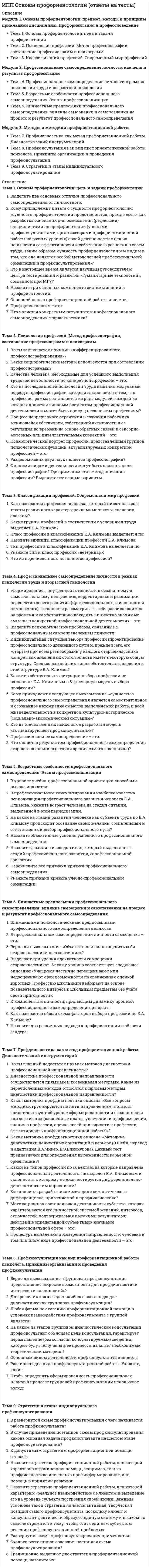      
          Описание
          Модуль 1. Общее понятие о психотерапииТема 1. Введение в психотерапиюТема 2. Предмет и цель психотерапии и психотерапевтический запросМодуль 2. Основные направления психотерапииТема 3. Психодинамическая психотерапияТема 4. Групп–аналитическая психотерапияТема 5. Индивидуальная психология Альфреда АдлераТема 6. Телесно-ориентированная психотерапияТема 7. Психосинтез Р. АссаджиолиТема 8. ПсиходрамаТема 9. Гештальт–терапия 
          Оглавление
          Тема 1. Введение в психотерапию... представляет собой направленное психологическое воздействие для полноценного развития и функционирования индивида... традиционно рассматривается как процесс, направленный на помощь человеку в разрешении (поиске путей разрешения) возникающих у него проблем и затруднений психологического характераВ медицинской модели ...Отметьте верные определения в рамках медицинского подходаОтметьте верные определения в рамках психологического подходаФункции клинико-психологических интервенций состоят в ...Это вид психотерапевтического воздействия, который характеризуется определенными целями и соответствующим этим целям выбором средств воздействия, то есть методов.Тема 2. Предмет и цель психотерапии и психотерапевтический запросВерно ли утверждение: «Главным признаком доверительного контакта будет минимальное соотнесение ответов клиента с вопросами психолога, и в то же время сообщаемая информация должна быть важна для клиента, независимо от осмысления событий психологом».Верно ли утверждение: «Целью психотерапии является создание условий для восстановления искажений базовых личностных структур, обуславливающих нарушения жизнедеятельности клиента».Включение или исключение отдельных пунктов в психотерапевтический контракт…Критериями конструктивного клиентского запроса будут…На этапе сбора информации стоят задачи…При заключении психотерапевтического контракта психолог…Психотерапевтический контракт заключается дляЭтапы психотерапии, которые продолжаются на протяжении всего процесса и идут параллельно с остальными этапами это…Тема 3. Психодинамическая психотерапияСоотнесите типы интерпретацийУстановите соответствие: схема работы с сопротивлением:Инсайт – это:Интерпретация – это:Каким самым сильным, по мнению Фрейда, является сопротивление?Перенос - это:Проработка – это:Психодинамические формы психотерапии полагаются на интерпретации, сосредоточивает внимание на развитии аналитических отношений, трактуя последние как закрытые с момента возникновения «невроза переноса», а также исходит из стандартизированных представлений о внешней среде, психоанализ в основном подчеркивает особенности реальной жизни клиента и минимизируют рассмотрение аспектов взаимоотношений «психолог–клиент» (при условии, что они не препятствуют проведению терапии). Это верно?Сбор информации при первичном интервью о возрасте, семейном положении, месте работы, должности клиента входят в:Сбор информации при первичном интервью о главных событиях жизни клиента входят в:Трансфер – процесс, посредством которого бессознательные желания переходят на объекты в рамках определённого типа отношений, установившихся с этим объектом:Что послужило толчком к возникновению психодинамической терапии?Тема 4. Групп–аналитическая психотерапия«Феномен зеркала» ….«Феномен конденсатора» ….Взаимная идентификация приводит к процессам регрессии и дедифференциации. Это верно?Динамическая матрица –Индивидуальную матрицу –К злокачественным матрицам они относят следующие…Кто из представителей американской психодинамической школы «неофрейдистов» развил и углубил представление о фундаментальном значении межличностного подхода?Кто из учёных подчеркивал, что группа отличается от простого собрания людей наличием цели и руководства и что люди объединяются в группы на основе создания общего Я–идеала.Основная матрица –Паратаксический опыт …Персонификация это …Прототаксический опыт Салливан…Салливан полагал, что личность – это не гипотетическая сущность, «иллюзия», почти целиком являющаяся продуктом взаимодействия человека с другими людьми. Это верно?Синтаксический опыт …Фактор «прогрессивной коммуникации»Фактор «процесса обмена»….Фактор «сплоченности группы»Тема 5. Индивидуальная психология Альфреда АдлераЕсли ребенком пренебрегают в воспитательном процессе, какая жизненная позиция у него сформируется?Как А. Адлер интерпретирует сновидения?Как называется феномен, когда индивид бережёт свой слабый орган, усиливая другие органы и функции?Какие бывают псевдокомпенсации?Какие качества свойственны единственному ребенку?Какие качества свойственны первому ребенку в семье?Какие качества свойственны среднему ребенку?Какие способы псевдкомпенсации вы знаете?Какие цели индивидуальной психотерапии А.Адлера вы знаете?Кто автор техники «исследование ранних воспоминаний»?Кто из психоаналитиков автор термина «комплекс неполноценности»?При каком препятствии на пути развития личности может возникнуть комплекс неполноценности?Что влияет на формирование жизненного стиля?Что означает социальный интерес, направленный на социальные объекты?Что означает социальный интерес, направленный на субсоциальные объекты?Что означает социальный интерес, направленный на супрасоциальные объекты?Тема 6. Телесно-ориентированная психотерапияКлючевыми понятиями телесной терапии явились «оргонная энергия» и «мышечный панцирь», который мешает вы¬свобождению этой энергии. Это верно?Кому удалось выявить закономерности напряжения и расслабления отдельных мышечных групп и сегментов в строгом соответствии с определёнными психическими состояниями?Кто является официальным родоначальником психотерапевтического направления, которое получило распространение под названием телесная тера¬пия?Основные элементы биоэнергетической терапии Александра Лоуэна:Райх выделял следующие основные области возникновения мышечного панциря – выберите верноеРайх предлагает следующие основные способы расслабления колец мышечного панциря – выберите верноеСчитается, что мышечный панцирь этой области как бы сдерживает (содержит в себе в закодированном состоянии) такие эмоциональные проявления, как плач, крик, гнев, сосание и т.п.Типичными признаками наличия мышечного панциря в … считаются: неподвижность мышц лба и пустое (неживое) выражение … (как у ученика, который уставился в окно или да¬же на преподавателя, а думает о своем).Учёный, чьим учеником является В. РайхТема 7. Психосинтез Р. АссаджиолиСоотнесите…В процессе психосинтеза сознательное Я…В структуре личности, предложенной Р.Ассаджиоли, выделяется…Концепция психосинтеза зародилась на основе наблюдения двух противоположных тенденций в психике человека. Каких?Кто является автором направления психотерапии под названием психосинтез?Постижение своего истинного Я…Процесс психосинтеза возможен из-за действия…Р. Ассаджиоли является автором термина «психосинтез». Это верно?Целью психосинтеза является…Тема 8. ПсиходрамаВ какой фазе психодрамы может быть достигнут инсайт по проблеме?Из скольки человек в наилучшем варианте должна состоять группа?Кто выполняет роль вспомогательного Я?Кто играет роль ведущего?Кто такой протагонист?Психодрама это…Сколько фаз в психодраме?Современная психодрама — это не только метод групповой психотерапии. Психодрама используется в индивидуальной работе с клиентами, а элементы психодрамы широко распространены во многих областях индивидуальной и групповой работы с людьми. Это верно?Что такое инсайт?Что такое интерперсональный конфликт?Что такое интраролевой конфликт?Что такое катарсис?Что такое научение в психодраме?Что такое трансцендентальная роль?Что является самым важным в психодраме?Тема 9. Гештальт–терапияСоотнесите процессыГорячий стул - этоИдея холизма - этоКто является основателем гештальт-терапии?Отметьте, чем характеризуется техника работы со снами в гештальт-терапииПервым техническим приемом, используемым в процессе гештальт–терапии, служитПод дефлексией подразумевается...Ретрофлексия характеризуется тем, чтоСлияние (конфлюэнция) выражается в...Терапевтический процесс включает в себя прохождение нескольких уровней. Второй уровень - это...Терапевтический процесс включает в себя прохождение нескольких уровней. Третий уровень - это...Терапевтический процесс включает в себя прохождение нескольких уровней. Четвёртый уровень - это...Терапевтический процесс включает в себя прохождение нескольких уровней. Пятый уровень - это..Цель гештальт–терапии заключается в том, чтобы... 
            
            
            ИПП Основы психотерапии (ответы на тесты)ИПП Особенности консультирования при пограничных расстройствах (ответы на тесты)ИПП Проективные методики в психологическом консультировании (ответы на тесты)ИПП Профилактика профессионального выгорания психолога-консультанта (ответы на тесты)ИПП Психодиагностика (ответы на тесты)ИПП Психология детско-родительских отношений (ответы на тесты)ИПП Психология травмы (ответы на тесты)ИПП Девиантология (ответы на тесты)ИПП Дистанционное психологическое консультирование (ответы на тесты)ИПП Карьерное консультирование (ответы на тесты)ИПП Конфликтология и медиация (ответы на тесты)ИПП Коучинг (ответы на тесты)ИПП Общая психология (ответы на тесты)ИПП Основы клинической психологии (ответы на тесты)