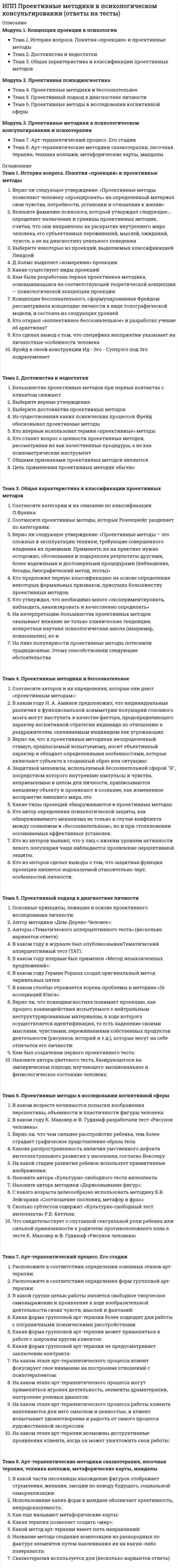      
          Описание
          Модуль 1. Влияние профессии на личностьТема 1. Профессиональная пригодностьТема 2. Профессиональная деформацияТема 3. Профессиональная деструкцияМодуль 2. Профессиональное выгораниеТема 4. Составляющие профессионального выгоранияТема 5. Факторы, влияющие на устойчивость к профессиональному выгораниюТема 6. Составляющие психологического здоровьяМодуль 3. Специфика профессионального выгорания психолога-консультантаТема 7. Влияние профессионального стрессаТема 8. Составляющие профессионального стрессаТема 9. Диагностика профессионального выгоранияТема 10. Профилактика профессионального выгорания психолога-консультанта 
          Оглавление
          Тема 1. Профессиональная пригодностьРасставьте по порядку этапы профессионализации:Выделите два аспекта влияния мотивации на уровень профессиональной деятельности:Избирательное отношение к миру профессий в целом и к конкретной выбранной профессии это…К неформальным критериям профессионального становления относятся (верны несколько ответов):По мнению В.Д.Шадрикова…Согласно двухфакторной теории Ф. Херцберда о содержании наиболее типичных мотивов профессиональной деятельности, «факторы гигиены»…Состояние индивида, определяемое испытываемой им нуждой в объектах, необходимых для его существования и развития, и выступающее источником его активности – это…Специальными называются способности, которые…Тема 2. Профессиональная деформацияРасположите составляющие успешного процесса профессиональной адаптации в правильном порядке:Индивидуальный стиль деятельности– это…К механизмам становления индивидуального стиля деятельности не относится:Каждая специальность имеет свой состав деформаций:Профессиональная деформация – это…Процесс вхождения человека в профессию и гармонизация взаимодействий его с профессиональной средой и деятельностью называется….Такие причины возникновения профессиональной деформации, какдефицит профессионализма, недостаток ресурсного обеспечения деятельности, отсутствие четких критериев оценки деятельности - относятся к …Тема 3. Профессиональная деструкцияВ характеристике любой деятельности присутствует столько основных элементовК компонентам психологической готовности не относятся:К неосознаваемым мотивам выбора профессии относятся (верны несколько ответов):На стадии профессионализации по мере становления индивидуального стиля деятельности …Праксические состояния – это…Состояние сниженной психической активности, которое возникает во время длительной, постоянно повторяемой, однообразной, требующей личной инициативы, работы, – это…Фаза профессионального кризиса, в которой проблемы человеком не осознаются, но проявляются в психологическом дискомфорте:Тема 4. Составляющие профессионального выгоранияВ димензиональной антропологической модели В.Франкланоэтическое измерение характеризуется…В динамике развития выгорания в модели В. Франкла конечным пунктом является:Витальная нестабильность характеризуется следующими симптомами:При возникновении симптома деперсонализации больше всего страдает:Экзистенциального вакуум характеризуетсяЭмоциональное выгорание с логотерапевтической точки зрения – это…Эта составляющая эмоционального выгорания проявляется в занижении своих профессиональных успехов, негативизме по отношению к служебным обязанностям, негативной самооценке в целом:Тема 5. Факторы, влияющие на устойчивость к профессиональному выгораниюВ субъективные характеристики, включающие ценностно-смысловые характеристики образования, не входит:Величина функциональных возможностей организма человека, характеризующаяся количеством и качеством работы, выполняемой за определенное время, - это:Выделите основные компоненты жизнестойкости (верны несколько ответов):К составляющим психологической устойчивости не относят:С точки зрения Е.А. Климова, в норме процессы развития ценностно-смысловых образований и профессиональной деятельности…Смысловые структуры личности, с точки зрения Д.А. Леонтьева, — это:У всех видов деятельности одинаковые требования к психологической устойчивости сотрудникаТема 6. Составляющие психологического здоровьяСоотнесите группы индивидуальных качеств с определениями, которые им подходят:В условиях экстремальных ситуаций, которые запускают стрессовые механизмы, поведение человекаИндивидуальные особенности психики человека – это…Копинг-механизмы – это…Надежность профессиональной деятельности– это…По произвольности действий копинг-механизмы…Профессионально важные качества (ПВК) — это…Тема 7. Влияние профессионального стрессаВлияние возраста на эффект выгорания таково:Влияние изменений в жизни специалиста на возникновение эмоционального выгорания следующее:Если человек всегда и везде ощущает себя в своей профессиональной роли, это…Личности типа А свойственны:Нечеткая организация и планирование труда, нехватка оборудования и другие организационные недостатки являются фактором риска для появления симптомов эмоционального выгорания:Психогенные расстройства, которые могут возникать у специалистов помогающих профессий (верны несколько ответов):Стратегия подавления эмоций…Тема 8. Составляющие профессионального стрессаБолее разрушительное воздействие на организм оказывает:Диссоциация - …К какой фазе реакции на травму относятся эти признаки: угнетение активности, нарушение ориентировки в окружающей среде, дезорганизация деятельности, отрицание происшедшего:Отметьте неверное утверждение относительно травматического стресса:Согласно теории Дж.Ялома, есть темы, которые,в травматической ситуации, из абстрактных, становятся для человека абсолютно реальными объектами переживания. Это темы (верны несколько ответов):Травматический стресс возникает при условии одномоментногоналичияэтих компонентов (верны несколько ответов):Усталость, истощенность, мускульное напряжение. учащенное сердцебиение – относятся к …. последствиям травматического стресса:Тема 9. Диагностика профессионального выгорания«Коронарным типом» называют личность…Верно ли утверждение: согласно ресурсной концепции Хобфолла психологический стресс и риск болезней адаптации возникает при сохранении баланса между потерей и приобретением персональных ресурсов?Доктора Холмс и Раге изучали…К просоциальным моделями поведения относятся (верны несколько ответов):Нестойкая адаптация к воздействию стрессоров у этих типов темперамента:Опросник этого (этих) авторов рассматривает выгорание как динамический процесс и оценивает его по 12 шкалам, которые группируются в соответствии с тремя фазами:Согласно К.Маслач и С.Джексон, синдром психического выгорания представляет собой трехмерный конструкт, включающий в себя эмоциональное истощение, деперсонализацию и ….Тема 10. Профилактика профессионального выгорания психолога-консультантаЗащитные механизмы у кризисного психолога формируются (верны несколько ответов) …К методам психологической саморегуляции не относится:Какова главная цель психопрофилактики профессионального выгорания у специалистов:Метод работы в группе специалистов, занимающихся консультированием, терапией или лечением клиентов называется…На противодействие эмоциональному выгоранию специалиста не влияет:Специалист самостоятельно не может проводить самодиагностику и оценивать у себя наличие или отсутствие эмоционального выгорания:Техника саморегуляции, при которая состоит в последовательном напряжении и расслаблении мышц тела, но при которой упражнения выполняются не реально, а мысленно, - это… 
            
            
            ИПП Профилактика профессионального выгорания психолога-консультанта (ответы на тесты)ИПП Психодиагностика (ответы на тесты)ИПП Психология детско-родительских отношений (ответы на тесты)ИПП Психология травмы (ответы на тесты)ИПП Семейная психология (ответы на тесты)ИПП Семейное психологическое консультирование (ответы на тесты)ИПП Современные подходы и методы психологического консультирования (ответы на тесты)ИПП Конфликтология и медиация (ответы на тесты)ИПП Коучинг (ответы на тесты)ИПП Общая психология (ответы на тесты)ИПП Основы клинической психологии (ответы на тесты)ИПП Основы профориентологии (ответы на тесты)ИПП Основы психотерапии (ответы на тесты)ИПП Особенности консультирования при пограничных расстройствах (ответы на тесты)