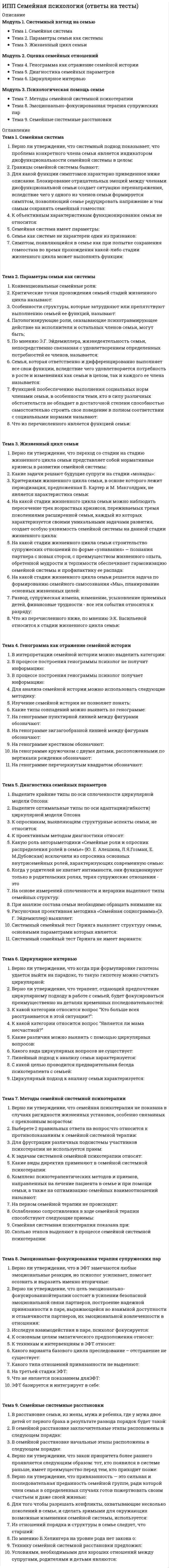      
          Описание
          Модуль 1. Психология семейных отношенийТема 1. Супружеские отношения в семьеТема 2. Коммуникативные нарушения в семьеТема 3. Оценка параметров супружеских отношенийМодуль 2. Психология семейных кризисовТема 4. Нормативные семейные кризисыТема 5. Диагностика семьи в период кризисовТема 6. Психологическая помощь семье в период кризисаМодуль 3. Психологическое консультирование семьиТема 7. Психологическое консультирование семьиТема 8. Арт-терапевтические методы в семейном консультированииТема 9. Консультирование по проблемам семьи 
          Оглавление
          Тема 1. Супружеские отношения в семьеВ онтогенетическом развитии любовь как особый тип отношений между двумя людьми проходит стадии:Верно ли утверждение, что в любовных отношениях партнеры постоянно испытывают конфликт между стремлением к установлению близости и стремлением к автономии, дистанцированию с партнером:Верно ли утверждение, что принципиальным отличием эмоциональной связанности от симбиоза является высокая степень личностной дифференцированности партнеров:Дисфункциональность и дисгармоничность семьи, несовместимость, противоречивость интересов ее членов, хронический всеобъемлющий конфликт, переходящий в кризис, искажение или утрата эмоциональной привязанности это:К факторам, влияющим на степень субъективной удовлетворенности браком, относятся:Какого подхода к проблеме супружеской совместимости не существует:Показателями степени супружеской совместимости могут выступать:Тема 2. Коммуникативные нарушения в семьеВерно ли утверждение, что члены семьи всегда передают то, что хотят передать и, как правило, не сообщают друг другу то, что не хотят сообщить.Верно ли утверждение, что дефицитная информация — это информация, прохождение которой по коммуникационному каналу предупредило бы возникновение психотравмирующего семейного нарушенияВыделите признаки функциональной личности, по мнению Вирджинии Сатир:Выделите этапы развития коммуникационной проблемы:Конгруэнтной коммуникация может считаться в том случае, когда:На каком из этапов коммуникационной проблемы человек мысленно обращается к своему представлению о другом человеке, с просьбой, требованием, намеком и выслушивает его ответ:Сообщение, адресованное другому члену семьи не «редактируется» в отношении.Что из указанного должен выяснить семейный психотерапевт анализируя нервно-психическое расстройство у одного из членов семьи:Что из указанного не относится к элементам коммуникационной проблемы:Что относится к составляющим элементам межличностного общения:Тема 3. Оценка параметров супружеских отношенийВерно ли утверждение, что Цветовой тест отношений А. Эткинда позволяет обсудить с семьей множество гипотез об особенностях межличностных отноше¬ний и наблюдать реакции (например, принятие или не¬принятие) клиентов на них:К проективным методам диагностики супружеских отношений не относится:Какие направления интерпретации данных возможны в цветовом тесте отношений А. Эткинда:Какие параметры лежат в основе опросника удовлетворенности браком (В.В.Столин, Г.П.Бутенко, Т.Л.Романова):Какие сферы семейной жизни, которые выступают причиной межличностных конфликтов супругов, не выделяетметодика «Взаимодействие супругов в конфликтной ситуации» (Ю. Е. Алешиной, Л.Я.Гозмана, Е. М.Дубовской):Какие утверждения включают в себя супружеские паттерны отношений в методике исследования ролевых паттернов отношения (МИРП Ю. В. Александровой):Какого паттерна не выявляет методика исследования ролевых паттернов отношения (МИРП) разработанная Ю. В. Александровой:Методика «Письмо о моем супруге» позволяет:Тема 4. Нормативные семейные кризисыВерно ли утверждение, что при неадекватной мотивации вступления в брак личность партнера не представляет собой ценности, важно только его наличие либо его функциональные характеристики, имеющие значение для удовлетворения потребностей:Для какого из семейных кризисов задачами развития семьи является адаптация к потере социальных ролей и социальной активности и необходимость принятия супругами новых ролей бабушки и дедушки:Для какого из семейных кризисов задачами развития семьи является задача установления внешних границ:Какие группы факторов оказывают негативное влияние на протекание беременности и состояние будущей матери и ребенка:Какие два процесса включает в себя подростковый возраст:Какие из факторов могут осложнить прохождение первого нормативного кризиса семьи:С чем связан конструктивный выход из кризиса «опустевшего гнезда»:Состояние семейной системы, характеризующееся нарушением гомеостатических процессов, приводящих к фрустрации привычных способов функционирования семьи и невозможности справиться с новой ситуацией, используя старые модели поведения называют:Факторами, позволяющими быстрее и легче освоить родительские роли, являются:Что из перечисленного может стать исходом кризиса семьи, в которой ребенок покидает дом исходя из концепции М. Боуэна об уровнях дифференциации:Что из перечисленного не относится к неадекватной мотивации создания брака:Что из перечисленного относится к характеристикам семейного кризисаТема 5. Диагностика семьи в период кризисовВерно ли утверждение, что деидеализация является нормативным этапом развития эмоциональных отношений в паре, которому, как правило, предшествуют бурные романтические переживания, приписывание партнеру идеальных черт, ощущение большой любви и эмоциональной близости с ним:Диагностическими маркерами какого семейного кризиса являютсяконфликты, возникшие в результате ролевой неопределенности членов новой семьи или связанные с неадекватными установками, ожиданиями и притязаниями к новому брачному партнеру, основанные на опыте прежних брачных отношений, проблемы в детско-родительских отношениях, проявляющаяся в виде неподчинения ребенка неродному родителю:Для диагностики такихпараметров семейной системы как сплоченность, внутренние и внешние границы семьи, ролевое взаимодействие не используют тест:Для какого семейного нормативного кризиса наиболее характерны переживания чувства ненужности, невостребованности, исключенности и отстраненности от детей,отсутствие тепла в отношениях супругов, дефицит близости и доверительности, проблемы общения, внебрачные контакты и связи супругов, сложности и конфликты во взаимоотношениях с выросшими детьми или новыми членами семьи:Для какого семейного нормативного кризиса наиболее характерны резкое падение школьной успеваемости, конфликты в родительской подсистеме, связанные с оценкой качества воспитания ребенка, чувство одиночества у матери, связанное с отдалением ребенка от семьи, рост напряжения в детско-родительской подсистеме, выражающийся в периодическом возникновении конфликтов, взаимных обидах и претензиях, упреках:Для какого семейного нормативного кризиса наиболее характерны трудности адаптации ребенка к новым социальным условиям, соматизация ребенка, перевернутая иерархия, которая проявляется через поведенческие проблемы ребенка в семье (манипулятивность, капризность, упрямство, неуправляемость) и поддерживающие данное поведение реакции одного из родителей (межпоколенная коалиция):Какие из причин конфликтов являются наиболее важными в момент принятия родителями факта вступления ребенка в подростковый возраст:Какой из тестов не используют для исследования детско-родительских отношений:Маркерами первого нормативного кризиса - принятие на себя супружеских обязательств выступают:Подтверждением факта что женщине необходима психологическая поддержка, является:Проверка, выдвинутых консультантом гипотез в работе с кризисом принятия на себя супружеских обязательств состоит в решении задач:Семейные кризисы, которые рассматриваются как переходные моменты между стадиями жизненного цикла и считаются горизонтальными стрессорами называют:Тема 6. Психологическая помощь семье в период кризисаАдресатом психологической помощи семье, в которой выросший ребенок покидает дом, могут выступать:В кризис принятие на себя супружеских обстоятельств частыми причинами обращения молодых супругов в психологическую консультацию являются:Верно ли утверждение, что если оба родителя и подросток обращаются за консультацией, а также родители осознают трудности, возникающие в семье в связи с взрослением ребенка, адекватной формой помощи является семейное консультирование.Верно ли утверждение, что при наличии более близких отношений между одним из родителей и ребенком (межпоколенная коалиция) необходимо работать на повышение сплоченности супружеской подсистемы и восстановление ее границ.Если в ходе диагностики было выявлено, что за проблемами ребенка скрывается дисфункция всей семейной системы, то следующий этап в психологической помощи заключается в:Какого этапа консультативной работы с молодой семьей по проблеме распределения семейных ролей и обязанностей не существует:Какое направление работы включает в себя психологическая помощь, связанная с коррекцией детско-родительских отношений:При каком из семейных кризисов основной фокус жалоб направлен на ребенка, проблемы которого могут маркировать проблемы в супружеской подсистеме или быть результатом нарушений детско-родительских отношений:При обращении за психологической помощью супружеским парам по поводу первого семейного кризиса может быть оказана помощь:При полной потере контакта и взаимного доверия между подростком и родителями, когда ребенок отказывается идти в консультацию проводитьсяПсихологическая помощь родительской подсистеме в принятии ролей отца и матери направлена на:Психологическая помощь семье по переструктурированию ее внешних границ предполагает:Психологическая помощь супружеским парам в распределении семейных ролей и обязанностей направлена на работуПсихологическая помощь, направленная на адаптацию к выходу на пенсию, не включает этап:Тема 7. Психологическое консультирование семьиВерно ли утверждение, что в работе с супружеской парой важно, чтобы психолог попеременно вступал в коалицию с одним из супругов, оказывая ему большую поддержку:Исследование психологических особенностей семьи с позиций всех ее членов, «глазами» всех участников семейного процесса, построение объемной картины семьи, в которой соотнесены образы семьи у каждого ее члена и объективная ситуация семейного взаимодействияопределяет принцип:Какая из форм семейного консультирования наименее продуктивна:Какая из целей семейного консультирования связана с ростом фрустрационной толерантности семьи:Какие можно выделить установки в жалобах клиента в зависимости от преобладания мотивации клиента:Какими причинами продиктован отказ от готовых рекомендаций в ходе семейного консультирования:Какого этапа в психологическом консультировании семьи нет:Какой ориентации клиента не существует в семейном консультировании:Какой цели нет в семейном консультировании:Консультирование семьи в трудной жизненной ситуации связано с:Основными принципами семейного консультирования не является:Что входит в основные задачи семейного консультирования:Тема 8. Арт-терапевтические методы в семейном консультированииВ каком возрасте изотерапия достигает статуса продуктивной формы коррекции:Важнейшим принципом взаимодействия психолога с детьми в процессе серийного рисования выступает:Верно ли утверждение, что детский рисунок можно рассматривать материал, который помимо художественно-творческого начала имеет важный коммуникативный смысл и, благодаря легко проявляющейся проекции, отсутствию обдумывания, «цензуры», содержит обильную и доступную информацию об авторе:Верно ли утверждение, что методы арт-терапии (рисование и сочинение рассказов по рисункам, пересказывание сказок и сочинение историй) в семейном консультировании можно эффективно применять с целью исследования эмоций и чувства символическом уровне:Верно ли утверждение, что преимущество рисования заключаются в том, что оно требует симультанного, согласованного участия многих компонентов психических процессов и потому в детстве экономичнее и эффективнее других видов деятельности:Включение рисунков в семейное консультирование дает возможность психологу получать важную диагностическую информацию оКакие принципы можно применять при анализе рассказов и сказок:Когда проблема семьи связана с ребенком и на прием приходят дети и их родители, перед специалистом встает задача изучения ситуации:Психологический смысл сказки «Гуси-лебеди» отражает:Решению, каких задач может способствовать применение арт-терапии, в семейном консультировании:Тема 9. Консультирование по проблемам семьиВ картину измены входят:Верно ли утверждение, что конструктивным способом психологической работы является стратегия обесценивания как факта супружеской измены, так и самого партнера:Верно ли утверждение, что первый уровень ориентированного на сеть консультирования включает в себя методы вмешательства в структуру повседневных, обыденных отношений человека, обратившегося за помощью:Диагностика психологической готовности к вступлению в брак может включать:Задачи психологической помощи клиенту в случае распада супружеских отношений состоят в:К условиям супружеской совместимости на стадии выбора брачного партнера относятся:Основными задачами консультирования в случае развода являются:Семейное насилие не содержит циклаЦикл насилия не включает фазы: 
            
            
            ИПП Семейное психологическое консультирование (ответы на тесты)ИПП Современные подходы и методы психологического консультирования (ответы на тесты)ИПП Технологии ведения тренинга (ответы на тесты)ИРНИТУ Ответы на итоговый тест / Экономика / 70 вопросов с ответами / Результат 100% ИРНИТУ Химия (ответы на тесты)ИРНИТУ / Экономика / Ответ к онлайн задаче / Вариант 7 / Результат 100% Иррационализм подлинным источником освоения мира считает …ИПП Основы психотерапии (ответы на тесты)ИПП Особенности консультирования при пограничных расстройствах (ответы на тесты)ИПП Проективные методики в психологическом консультировании (ответы на тесты)ИПП Профилактика профессионального выгорания психолога-консультанта (ответы на тесты)ИПП Психодиагностика (ответы на тесты)ИПП Психология детско-родительских отношений (ответы на тесты)ИПП Психология травмы (ответы на тесты)