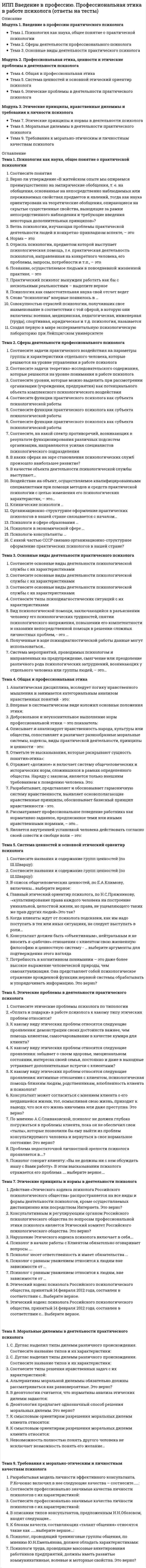      
          Описание
          Модуль 1. Высшая нервная деятельностьТема 1. Аналитико-синтетическая деятельность мозгаТема 2. Врожденные и приобретенные формы деятельности организмаТема 3. Типы ВНД и темперамент, физиология потребности, мотивации, эмоцииМодуль 2. Анатомия и физиология анализаторных системТема 4. Анатомия и физиология зрительного анализатораТема 5. Анатомия и физиология слухового анализатораТема 6. Анатомия и физиология кинестетического анализатора и анализатора болиМодуль 3. Основы психофизиологииТема 7. Введение в психофизиологиюТема 8. Психофизиология познавательных процессовТема 9. Психофизиология эмоций, мотивационно-потребностной сферы 
          Оглавление
          Тема 1. Аналитико-синтетическая деятельность мозгаУкажите соответствия:Укажите соответствия:Укажите соответствия:Восприятие и обработка поступающих в кору сигналов в виде нервных импульсов происходит:Восприятие и первичный анализ изменений внешней и внутренней сред организма осуществляет:Для анализа и синтеза поступившей в ЦНС информации особо важную роль играет таламическая область, в которую входят:Максимальное количество нейронов корковых и подкорковых образований, способных участвовать в замыкании временных связей, составляет от общего числа:Перечислите внешние анализаторы организма:Процесс преобразования информации в условную форму, удобную для передачи по каналу связи, это:Свойство той или иной корковой структуры включаться в обеспечение различных форм деятельности, реализуя при этом основную, генетически присущую ей, функцию, носит название:Совокупность центральных и периферических образований, воспринимающих и анализирующих изменения внешней и внутренней сред организма - это:Узнавание известного предмета, явления или формирование образа впервые встречаемого предмета или явления, это:Укажите основные свойства анализаторов:Тема 2. Врожденные и приобретенные формы деятельности организмаУкажите соответствия стадий образования условных рефлексов:Укажите соответствия форм пассивного научения:Укажите соответствия:Врожденная, строго постоянная, специфическая для каждого вида форма приспособительного поведения, побуждаемая основными биологическими потребностями организма и специфическими раздражителями внешней среды.Выработанная в онтогенезе реакция организма на раздражитель, ранее индифферентный для этой реакции это:Если организм оказывается в ситуации, с которой он ранее не встречался, и находит правильное решение в результате мышления, это:Перечислите безусловные рефлексы саморазвития:Перечислите витальные безусловные рефлексы:Случай, когда организм добивается полезного результата с помощью активного поведения, можно рассматривать как:Тема 3. Типы ВНД и темперамент, физиология потребности, мотивации, эмоцииУкажите соответствия основных типов ВНД животных:Укажите соответствия типов темперамента человека:Укажите соответствия:Критериями типологических свойств нервной системы являются:Отдельный человек с накопленными знаниями и опытом, сформировавшимися в онтогенезе темпераментом, стилем поведения и мировоззрением:Побуждение организма к действию с целью удовлетворения существующей у него потребности:Совокупность черт личности, характеризующих ее двигательную, эмоциональную и речевую активности, а также скорость реагирования и переключения с одного рода деятельности на другой, это:Тема 4. Анатомия и физиология зрительного анализатораУкажите соответствия отделов зрительного анализатора:Укажите соответствия:Укажите соответствия:Объем информации, который сенсорная зрительная система поставляет коре головного мозга, составляет от общего объема:Перечислите составляющие оптической системы глаза:Преломляющая способность глаза в состоянии покоя, обеспечивающая фокусирование изображения на сетчатке, называется:Способность глаза приспосабливаться к восприятию света разной яркости называется:Укажите, какие из 10 слоев сетчатки участвуют в светоощущении:Тема 5. Анатомия и физиология слухового анализатораУкажите соответствия отделов вестибулярного анализатора:Укажите соответствия отделов кинестетического анализатора:Укажите соответствия:В звуке различают основные свойства:Изменение слуховой чувствительности в процессе действия звука называется:Корковый отдел слухового анализатора находится:Укажите максимальную частоту звуковых волн, различаемых ухом человека:Укажите область звуковых колебаний с наибольшей чувствительностью для уха человека:Тема 6. Анатомия и физиология кинестетического анализатора и анализатора болиУкажите соответствия нарушений обоняния:Укажите соответствия отделов температурного анализатора:Укажите соответствия:Двигательный компонент реакции организма на боль обнаруживается в виде:Если человек ощущает запах, но его не узнает, это носит название:На вибрацию кожи реагируют:Реакция терморецепторов обозначается как статическая в случаях:Тема 7. Введение в психофизиологиюСовременные варианты решения психофизиологической проблемы можно систематизировать следующим образом - соотнеситеВ настоящее время в качестве методологической основы психофизиологического описания поведения используется теория функциональной системыВыделение психофизиологии как самостоятельной дисциплины по отношению к физиологической психофизиологии было проведеноНервный импульс (возбуждение) с огромной скоростью продвигается по волокну и подходит к синапсу. Этот потенциал действия вызывает деполяризацию мембраны синапса, однако это не приводит к генерации нового возбуждения (потенциала действия), а вызывает открывание специальных ионных каналов. Эти каналы пропускают ионы …. внутрь синапсаОдним из его основных компонентов являются пузырьки, которые находятся внутри синапса. Эти пузырьки содержат биологически очень активное вещество, которое называетсяОтрасль психологической науки, изучающая физиологические механизмы психической деятельности от низших до высших уровней ее организации – этоПредметом данной науки является изучение отдельных физиологических функций, предметом психофизиологии, служит поведение человека или животного- выберите верноеПроблема соотношения психики и мозга, души и тела, разведение их по разным уровням бытия имеет глубокие исторические традиции и прежде всего традиции европейского мышления, традиции термины душа и тело впервые стал рассматривать с научных позицийТеория функциональных систем была разработана при изучении механизмовТермин психофизиология был предложен в начале XIX векаФункциональная система – это...Тема 8. Психофизиология познавательных процессовСоотнесите функции блоков мозгаВыделяют следующие виды внимания:Длительность одного акта восприятия может быть очень короткой, почти мгновенной, особенно, когда объект восприятия хорошо знаком. В таком случае говорят об....Медиатор, ускоряет запоминание при отрицательных эмоцияхМедиатор, ускоряет запоминание при положительных эмоциях...Основные процессы памятиСледы памяти – этоТема 9. Психофизиология эмоций, мотивационно-потребностной сферыСоотнесите типы потребностейВ формировании мотиваций и их иерархической смене ведущую роль играет принцип доминанты, сформулированный …Комплекс функционально связанных между собой филогенетически древних глубинных структур головного мозга, участвующих в регуляции вегетативно-висцеральных функций и поведенческих реакций организма – этоМотивационное возбуждение можно рассматривать как особое, интегрированное состояние мозга, при котором на основе влияния …. осуществляется вовлечение в деятельность коры больших полушарийПо критерию длительности эмоциональных явлений выделяютПринцип доминанты: «В каждый момент времени доминирует та мотивация, в основе которой лежит…» 
            
            
            ИПП Высшая нервная деятельность и сенсорные системы. Основы психофизиологии (ответы на тесты)ИПП Групповое консультирование и ведение терапевтической группы (ответы на тесты)ИПП Девиантология (ответы на тесты)ИПП Дистанционное психологическое консультирование (ответы на тесты)ИПП Карьерное консультирование (ответы на тесты)ИПП Конфликтология и медиация (ответы на тесты)ИПП Коучинг (ответы на тесты)Информационные технологии (тест с ответами Синергия )Информационные технологии (тест с ответами) «Синергия» 3 семестрИнформационные технологии управленияИнформационный менеджментИнформационный менеджмент. 2Информационный менеджмент (тест с ответами Синергия)Информация о конкретном содержании индивидуальных социальных пакетов сотрудников организации…