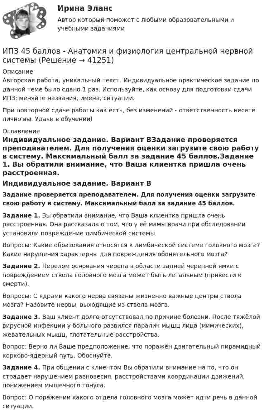      
          Описание
          Авторская работа, уникальный текст. Индивидуальное практическое задание по данной теме было сдано 1 раз. Используйте, как основу для подготовки сдачи ИПЗ: меняйте названия, имена, ситуации.При повторной сдаче работы как есть, без изменений - ответственность несете лично вы. Удачи в обучении! 
          Оглавление
          Индивидуальное задание. Вариант ВЗадание проверяется преподавателем. Для получения оценки загрузите свою работу в систему. Максимальный балл за задание 45 баллов.Задание 1. Вы обратили внимание, что Ваша клиентка пришла очень расстроенная. Она рассказала о том, что у её мамы врачи при обследовании установили повреждение лимбической системы.Вопросы: Какие образования относятся к лимбической системе головного мозга? Какие нарушения характерны для повреждения обонятельного мозга?Задание 2. Перелом основания черепа в области задней черепной ямки с повреждением ствола головного мозга может быть летальным (привести к смерти).Вопросы: С ядрами какого нерва связаны жизненно важные центры ствола мозга? Назовите нервы, выходящие из ствола мозга.Задание 3. Ваш клиент долго отсутствовал по причине болезни. После тяжёлой вирусной инфекции у больного развился паралич мышц лица (мимических), жевательных мышц, глотательные расстройства.Вопрос: Верно ли Ваше предположение, что поражён двигательный пирамидный корково-ядерный путь. Обоснуйте.Задание 4. При общении с клиентом Вы обратили внимание на то, что он страдает нарушением равновесия, расстройствами координации движений, понижением мышечного тонуса.Вопрос: О поражении какого отдела головного мозга может идти речь в данной ситуации. 
            
            
            Ион с кинетической энергией Т = 1 кэВ попал в однородное магнитное поле (B = 21 мТл) и стал двигаться по окружности. Определить магнитный момент рm эквивалентного кругового тока.ИПЗ 45 баллов - Анатомия и физиология центральной нервной системыИПЗ 45 баллов - Базовые принципы гештальтаИПЗ 45 баллов - Введение в гештальт. История и философия гештальт-подходаИПЗ 45 баллов - Введение в профессию. Профессиональная этика в работе психологаИПЗ 45 баллов - Высшая нервная деятельность и сенсорные системы. Основы психофизиологииИПЗ 45 баллов - Гештальт-подход в индивидуальной и групповой работе с различными запросами клиентовИон, попав в магнитное поле (B = 0,01 Тл), стал двигаться по окружности. Определить кинетическую энергию Т (в эВ) иона, если магнитный момент рm эквивалентного кругового тока равен 1,6*10–14 А*м2.Ион, попав в магнитное поле с индукцией B = 0,01 Тл, стал двигаться по окружности. Определить кинетическую энергию (в эВ) иона, если магнитный момент pm эквивалентного кругового тока равен 1,6·10-4 А·м2.Ион, пройдя ускоряющую разность потенциалов 645 В, влетел в скрещенные под прямым углом однородное магнитное поле с индукцией 1,5 мТл и однородное электрическое поле с напряжённостью 200 В/м.Ион, пройдя ускоряющую разность потенциалов U = 640 В, влетел в скрещенные под прямым углом магнитное B = 1,5 мТл и электрическое E = 200 В/м поля. Определить отношение заряда к его массе q/m, если ион движется прямолинейно.Ион, пройдя ускоряющую разность потенциалов U = 645 В, влетел в скрещенные под прямым углом однородные магнитное (B = 1,5 мТл) и электрическое (Е = 200 В/м) поля. Определить отношение заряда иона, к его массе, если ионИон с зарядом q = Z∙e (e – элементарный заряд) и массой M = A∙m (m – масса протона) ускоряется разностью потенциалов U и влетает в однородное магнитное поле напряжённостью H перпендикулярно его силовым линиям. Ион с кинетической энергией Eкин = 1 кэВ попал в однородное магнитное поле (B = 21 мТл) и стал двигаться по окружности. Определить магнитный момент pm эквивалентного кругового тока.