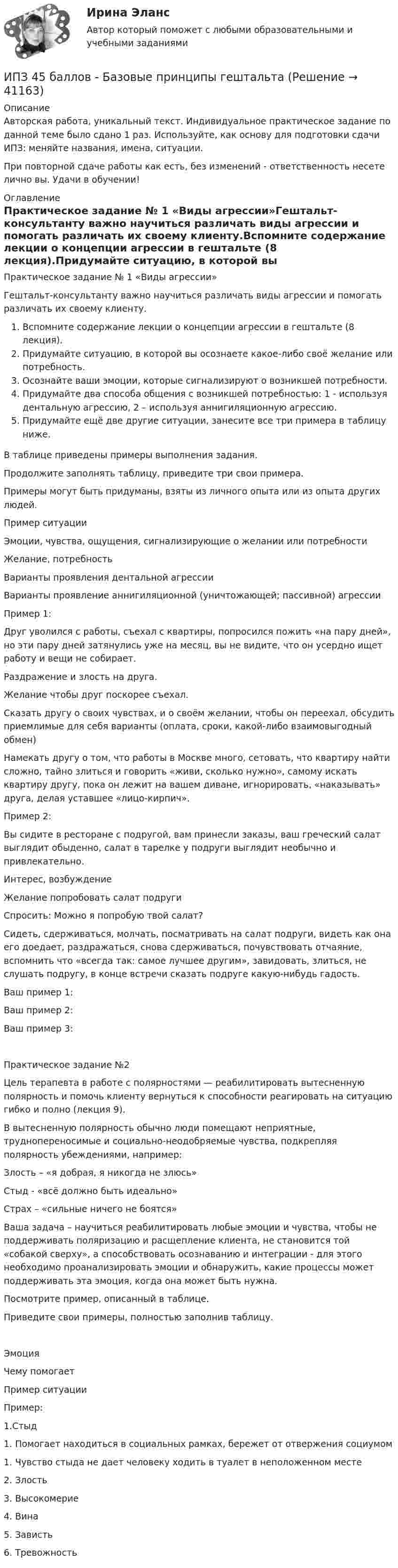      
          Описание
          Авторская работа, уникальный текст. Индивидуальное практическое задание по данной теме было сдано 1 раз. Используйте, как основу для подготовки сдачи ИПЗ: меняйте названия, имена, ситуации.При повторной сдаче работы как есть, без изменений - ответственность несете лично вы. Удачи в обучении! 
          Оглавление
          Практическое задание № 1 «Виды агрессии»Гештальт-консультанту важно научиться различать виды агрессии и помогать различать их своему клиенту.Вспомните содержание лекции о концепции агрессии в гештальте (8 лекция).Придумайте ситуацию, в которой вы осознаете какое-либо своё желание или потребность.Осознайте ваши эмоции, которые сигнализируют о возникшей потребности.Придумайте два способа общения с возникшей потребностью: 1 - используя дентальную агрессию, 2 – используя аннигиляционную агрессию.Придумайте ещё две другие ситуации, занесите все три примера в таблицу ниже.В таблице приведены примеры выполнения задания.Продолжите заполнять таблицу, приведите три свои примера.Примеры могут быть придуманы, взяты из личного опыта или из опыта других людей.Пример ситуации  Эмоции, чувства, ощущения, сигнализирующие о желании или потребностиЖелание, потребностьВарианты проявления дентальной агрессииВарианты проявление аннигиляционной (уничтожающей; пассивной) агрессииПример 1:Друг уволился с работы, съехал с квартиры, попросился пожить «на пару дней», но эти пару дней затянулись уже на месяц, вы не видите, что он усердно ищет работу и вещи не собирает.Раздражение и злость на друга.  Желание чтобы друг поскорее съехал.Сказать другу о своих чувствах, и о своём желании, чтобы он переехал, обсудить приемлимые для себя варианты (оплата, сроки, какой-либо взаимовыгодный обмен)Намекать другу о том, что работы в Москве много, сетовать, что квартиру найти сложно, тайно злиться и говорить «живи, сколько нужно», самому искать квартиру другу, пока он лежит на вашем диване, игнорировать, «наказывать» друга, делая уставшее «лицо-кирпич».Пример 2:Вы сидите в ресторане с подругой, вам принесли заказы, ваш греческий салат выглядит обыденно, салат в тарелке у подруги выглядит необычно и привлекательно.Интерес, возбуждениеЖелание попробовать салат подругиСпросить: Можно я попробую твой салат?Сидеть, сдерживаться, молчать, посматривать на салат подруги, видеть как она его доедает, раздражаться, снова сдерживаться, почувствовать отчаяние, вспомнить что «всегда так: самое лучшее другим», завидовать, злиться, не слушать подругу, в конце встречи сказать подруге какую-нибудь гадость. Ваш пример 1:Ваш пример 2:Ваш пример 3:Практическое задание №2Цель терапевта в работе с полярностями — реабилитировать вытесненную полярность и помочь клиенту вернуться к способности реагировать на ситуацию гибко и полно (лекция 9).В вытесненную полярность обычно люди помещают неприятные, труднопереносимые и социально-неодобряемые чувства, подкрепляя полярность убеждениями, например:Злость – «я добрая, я никогда не злюсь»Стыд - «всё должно быть идеально»Страх – «сильные ничего не боятся»Ваша задача – научиться реабилитировать любые эмоции и чувства, чтобы не поддерживать поляризацию и расщепление клиента, не становится той «собакой сверху», а способствовать осознаванию и интеграции - для этого необходимо проанализировать эмоции и обнаружить, какие процессы может поддерживать эта эмоция, когда она может быть нужна.Посмотрите пример, описанный в таблице.Приведите свои примеры, полностью заполнив таблицу.ЭмоцияЧему помогаетПример ситуацииПример:1.Стыд1. Помогает находиться в социальных рамках, бережет от отвержения социумом 1. Чувство стыда не дает человеку ходить в туалет в неположенном месте2. Злость  3. Высокомерие  4. Вина  5. Зависть  6. Тревожность 
            
            
            ИПЗ 45 баллов - Анатомия и физиология центральной нервной системыИПЗ 45 баллов - Базовые принципы гештальтаИПЗ 45 баллов - Введение в гештальт. История и философия гештальт-подходаИПЗ 45 баллов - Введение в профессию. Профессиональная этика в работе психологаИПЗ 45 баллов - Высшая нервная деятельность и сенсорные системы. Основы психофизиологииИПЗ 45 баллов - Гештальт-подход в индивидуальной и групповой работе с различными запросами клиентовИПЗ 45 баллов - ДевиантологияИон, попав в магнитное поле с индукцией B = 0,01 Тл, стал двигаться по окружности. Определить кинетическую энергию (в эВ) иона, если магнитный момент pm эквивалентного кругового тока равен 1,6·10-4 А·м2.Ион, пройдя ускоряющую разность потенциалов 645 В, влетел в скрещенные под прямым углом однородное магнитное поле с индукцией 1,5 мТл и однородное электрическое поле с напряжённостью 200 В/м.Ион, пройдя ускоряющую разность потенциалов U = 640 В, влетел в скрещенные под прямым углом магнитное B = 1,5 мТл и электрическое E = 200 В/м поля. Определить отношение заряда к его массе q/m, если ион движется прямолинейно.Ион, пройдя ускоряющую разность потенциалов U = 645 В, влетел в скрещенные под прямым углом однородные магнитное (B = 1,5 мТл) и электрическое (Е = 200 В/м) поля. Определить отношение заряда иона, к его массе, если ионИон с зарядом q = Z∙e (e – элементарный заряд) и массой M = A∙m (m – масса протона) ускоряется разностью потенциалов U и влетает в однородное магнитное поле напряжённостью H перпендикулярно его силовым линиям. Ион с кинетической энергией Eкин = 1 кэВ попал в однородное магнитное поле (B = 21 мТл) и стал двигаться по окружности. Определить магнитный момент pm эквивалентного кругового тока.Ион с кинетической энергией T = 1 кэВ попал в однородное магнитной поле (B = 21 мТл) и стал двигаться по окружности. Определите магнитный момент pm эквивалентного кругового тока.