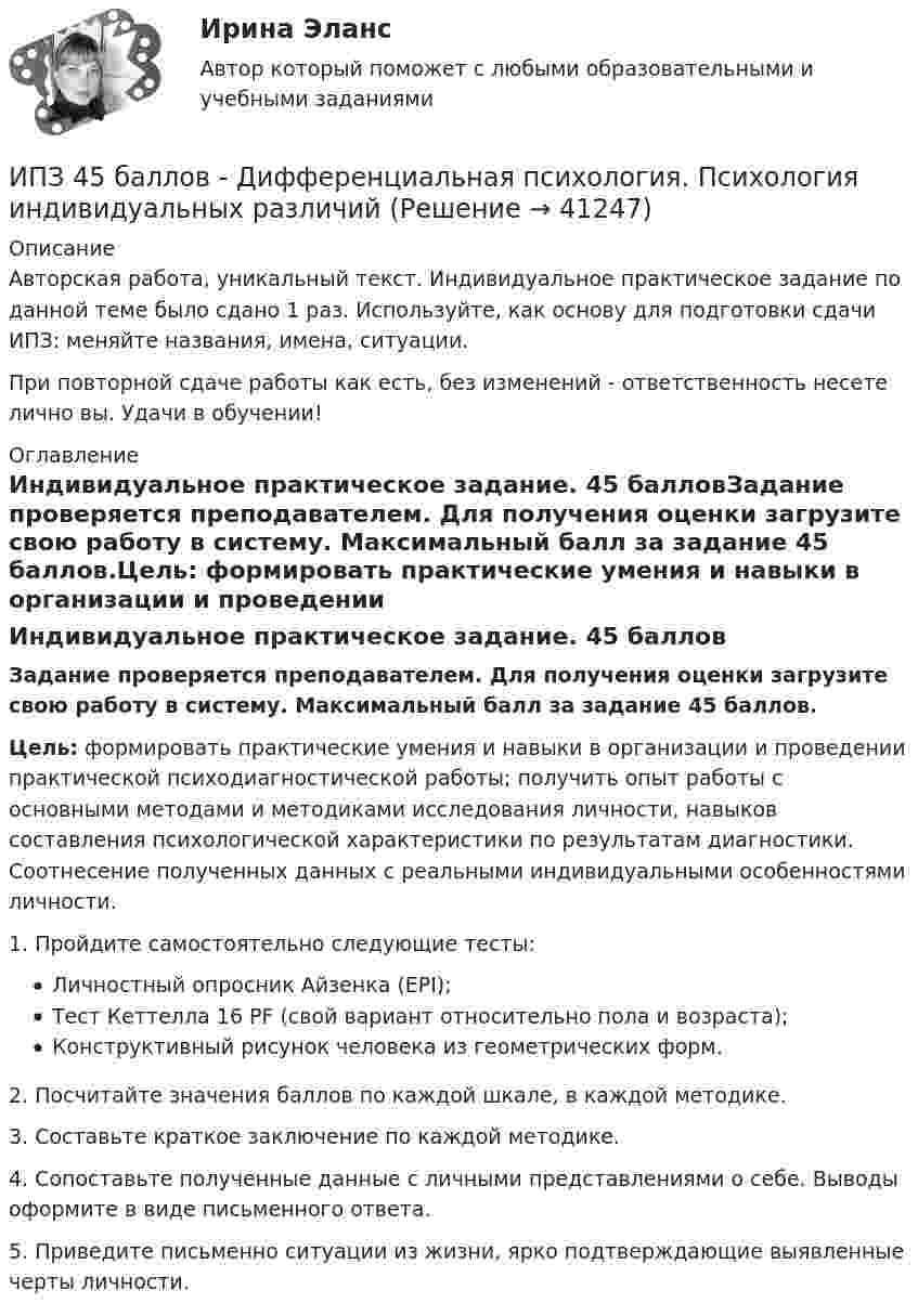      
          Описание
          Авторская работа, уникальный текст. Индивидуальное практическое задание по данной теме было сдано 1 раз. Используйте, как основу для подготовки сдачи ИПЗ: меняйте названия, имена, ситуации.При повторной сдаче работы как есть, без изменений - ответственность несете лично вы. Удачи в обучении! 
          Оглавление
          Индивидуальное практическое задание. 45 балловЗадание проверяется преподавателем. Для получения оценки загрузите свою работу в систему. Максимальный балл за задание 45 баллов.Цель: формировать практические умения и навыки в организации и проведении практической психодиагностической работы; получить опыт работы с основными методами и методиками исследования личности, навыков составления психологической характеристики по результатам диагностики. Соотнесение полученных данных с реальными индивидуальными особенностями личности.1. Пройдите самостоятельно следующие тесты:Личностный опросник Айзенка (EPI);Тест Кеттелла 16 PF (свой вариант относительно пола и возраста);Конструктивный рисунок человека из геометрических форм.2. Посчитайте значения баллов по каждой шкале, в каждой методике.3. Составьте краткое заключение по каждой методике.4. Сопоставьте полученные данные с личными представлениями о себе. Выводы оформите в виде письменного ответа.5. Приведите письменно ситуации из жизни, ярко подтверждающие выявленные черты личности. 
            
            
            ИПЗ 45 баллов - ДевиантологияИПЗ 45 баллов - Дифференциальная психология. Психология индивидуальных различийИПЗ 45 баллов - Контакт. Цикл контакта, виды прерывания контактаИПЗ 45 баллов - Конфликтология и медиацияИПЗ 45 баллов - Общая психологияИПЗ 45 баллов -  Организационная психология и психология управленияИПЗ 45 баллов - Основы клинической психологииИон с кинетической энергией T = 1 кэВ попал в однородное магнитной поле (B = 21 мТл) и стал двигаться по окружности. Определите магнитный момент pm эквивалентного кругового тока.Ион с кинетической энергией Т = 1 кэВ попал в однородное магнитное поле (B = 21 мТл) и стал двигаться по окружности. Определить магнитный момент рm эквивалентного кругового тока.ИПЗ 45 баллов - Анатомия и физиология центральной нервной системыИПЗ 45 баллов - Базовые принципы гештальтаИПЗ 45 баллов - Введение в гештальт. История и философия гештальт-подходаИПЗ 45 баллов - Введение в профессию. Профессиональная этика в работе психологаИПЗ 45 баллов - Высшая нервная деятельность и сенсорные системы. Основы психофизиологии