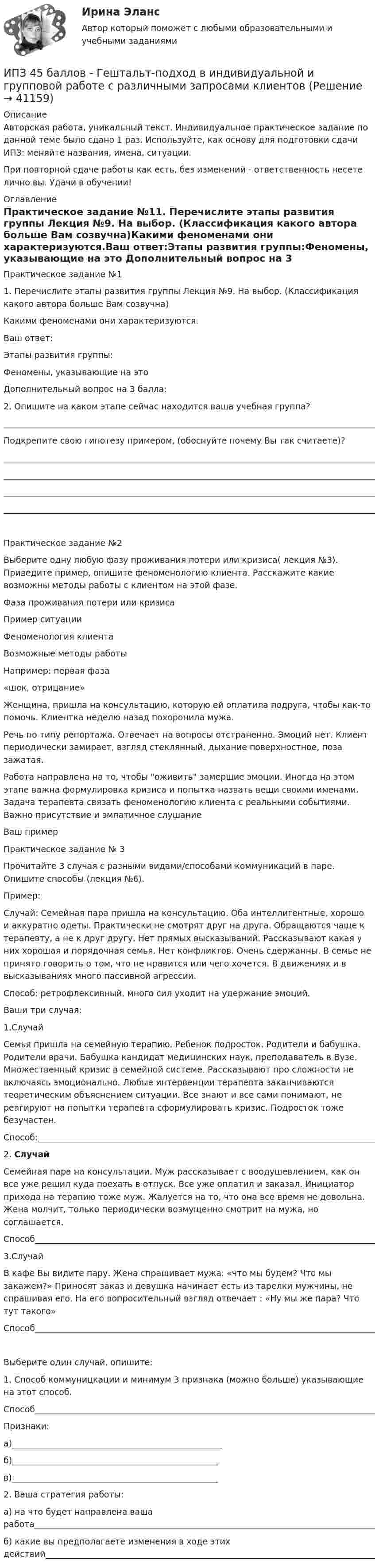      
          Описание
          Авторская работа, уникальный текст. Индивидуальное практическое задание по данной теме было сдано 1 раз. Используйте, как основу для подготовки сдачи ИПЗ: меняйте названия, имена, ситуации.При повторной сдаче работы как есть, без изменений - ответственность несете лично вы. Удачи в обучении! 
          Оглавление
          Практическое задание №11. Перечислите этапы развития группы Лекция №9. На выбор. (Классификация какого автора больше Вам созвучна)Какими феноменами они характеризуются.Ваш ответ:Этапы развития группы:Феномены, указывающие на это  Дополнительный вопрос на 3 балла: 2. Опишите на каком этапе сейчас находится ваша учебная группа?_______________________________________________________________________________________________________________________________________________________________________________________________________________________________________________________________________________________________________Подкрепите свою гипотезу примером, (обоснуйте почему Вы так считаете)?  ________________________________________________________________________________________________________________________________________________________________________________________________________________________________________________________________________________________________________________________________________________________________________________________________________________Практическое задание №2Выберите одну любую фазу проживания потери или кризиса( лекция №3). Приведите пример, опишите феноменологию клиента. Расскажите какие возможны методы работы с клиентом на этой фазе.Фаза проживания потери или кризисаПример ситуацииФеноменология клиентаВозможные методы работыНапример: первая фаза«шок, отрицание»Женщина, пришла на консультацию, которую ей оплатила подруга, чтобы как-то помочь. Клиентка неделю назад похоронила мужа.Речь по типу репортажа. Отвечает на вопросы отстраненно. Эмоций нет. Клиент периодически замирает, взгляд стеклянный, дыхание поверхностное, поза зажатая.Работа направлена на то, чтобы оживить замершие эмоции. Иногда на этом этапе важна формулировка кризиса и попытка назвать вещи своими именами. Задача терапевта связать феноменологию клиента с реальными событиями. Важно присутствие и эмпатичное слушание Ваш пример Практическое задание № 3Прочитайте 3 случая с разными видами/способами коммуникаций в паре. Опишите способы (лекция №6).Пример:Случай: Семейная пара пришла на консультацию. Оба интеллигентные, хорошо и аккуратно одеты. Практически не смотрят друг на друга. Обращаются чаще к терапевту, а не к друг другу. Нет прямых высказываний. Рассказывают какая у них хорошая и порядочная семья. Нет конфликтов. Очень сдержанны. В семье не принято говорить о том, что не нравится или чего хочется. В движениях и в высказываниях много пассивной агрессии.Способ: ретрофлексивный, много сил уходит на удержание эмоций. Ваши три случая:1.СлучайСемья пришла на семейную терапию. Ребенок подросток. Родители и бабушка. Родители врачи. Бабушка кандидат медицинских наук, преподаватель в Вузе. Множественный кризис в семейной системе. Рассказывают про сложности не включаясь эмоционально. Любые интервенции терапевта заканчиваются теоретическим объяснением ситуации. Все знают и все сами понимают, не реагируют на попытки терапевта сформулировать кризис. Подросток тоже безучастен.Способ:_________________________________________________________________________________________________________________________________________________________________________________________________________________2.     СлучайСемейная пара на консультации. Муж рассказывает с воодушевлением, как он все уже решил куда поехать в отпуск. Все уже оплатил и заказал. Инициатор прихода на терапию тоже муж. Жалуется на то, что она все время не довольна. Жена молчит, только периодически возмущенно смотрит на мужа, но соглашается.Способ_________________________________________________________________________________________________________________________________________________________________________________________________________________3.СлучайВ кафе Вы видите пару. Жена спрашивает мужа: «что мы будем? Что мы закажем?» Приносят заказ и девушка начинает есть из тарелки мужчины, не спрашивая его. На его вопросительный взгляд отвечает : «Ну мы же пара? Что тут такого»Способ_________________________________________________________________________________________________________________________________________________________________________________________________________________Выберите один случай, опишите:1.     Способ коммуницкации и минимум 3 признака (можно больше) указывающие на этот способ.Способ________________________________________________________________________________________________Признаки:а)__________________________________________________б)_________________________________________________в)_________________________________________________ 2. Ваша стратегия работы:а) на что будет направлена ваша работа___________________________________________________________________________________________________________________________________________________б) какие вы предполагаете изменения в ходе этих действий_________________________________________________________________________________________________________________________________________________ 
            
            
            ИПЗ 45 баллов - Высшая нервная деятельность и сенсорные системы. Основы психофизиологииИПЗ 45 баллов - Гештальт-подход в индивидуальной и групповой работе с различными запросами клиентовИПЗ 45 баллов - ДевиантологияИПЗ 45 баллов - Дифференциальная психология. Психология индивидуальных различийИПЗ 45 баллов - Контакт. Цикл контакта, виды прерывания контактаИПЗ 45 баллов - Конфликтология и медиацияИПЗ 45 баллов - Общая психологияИон с зарядом q = Z∙e (e – элементарный заряд) и массой M = A∙m (m – масса протона) ускоряется разностью потенциалов U и влетает в однородное магнитное поле напряжённостью H перпендикулярно его силовым линиям. Ион с кинетической энергией Eкин = 1 кэВ попал в однородное магнитное поле (B = 21 мТл) и стал двигаться по окружности. Определить магнитный момент pm эквивалентного кругового тока.Ион с кинетической энергией T = 1 кэВ попал в однородное магнитной поле (B = 21 мТл) и стал двигаться по окружности. Определите магнитный момент pm эквивалентного кругового тока.Ион с кинетической энергией Т = 1 кэВ попал в однородное магнитное поле (B = 21 мТл) и стал двигаться по окружности. Определить магнитный момент рm эквивалентного кругового тока.ИПЗ 45 баллов - Анатомия и физиология центральной нервной системыИПЗ 45 баллов - Базовые принципы гештальтаИПЗ 45 баллов - Введение в гештальт. История и философия гештальт-подхода