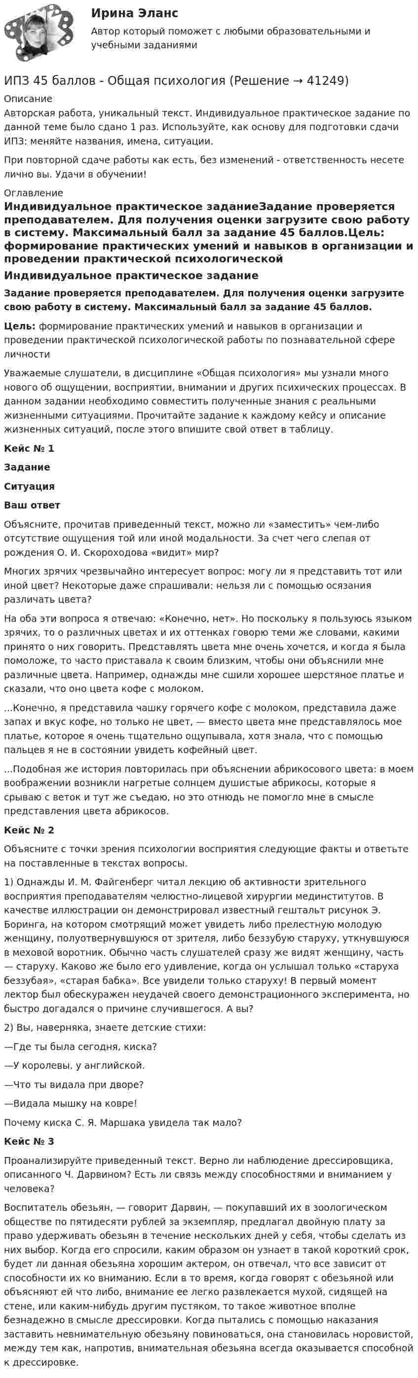      
          Описание
          Авторская работа, уникальный текст. Индивидуальное практическое задание по данной теме было сдано 1 раз. Используйте, как основу для подготовки сдачи ИПЗ: меняйте названия, имена, ситуации.При повторной сдаче работы как есть, без изменений - ответственность несете лично вы. Удачи в обучении! 
          Оглавление
          Индивидуальное практическое заданиеЗадание проверяется преподавателем. Для получения оценки загрузите свою работу в систему. Максимальный балл за задание 45 баллов.Цель: формирование практических умений и навыков в организации и проведении практической психологической работы по познавательной сфере личностиУважаемые слушатели, в дисциплине «Общая психология» мы узнали много нового об ощущении, восприятии, внимании и других психических процессах. В данном задании необходимо совместить полученные знания с реальными жизненными ситуациями. Прочитайте задание к каждому кейсу и описание жизненных ситуаций, после этого впишите свой ответ в таблицу.Кейс № 1ЗаданиеСитуацияВаш ответОбъясните, прочитав приведенный текст, можно ли «заместить» чем-либо отсутствие ощущения той или иной модальности. За счет чего слепая от рождения О. И. Скороходова «видит» мир? Многих зрячих чрезвычайно интересует вопрос: могу ли я представить тот или иной цвет? Некоторые даже спрашивали: нельзя ли с помощью осязания различать цвета?На оба эти вопроса я отвечаю: «Конечно, нет». Но поскольку я пользуюсь языком зрячих, то о различных цветах и их оттенках говорю теми же словами, какими принято о них говорить. Представлять цвета мне очень хочется, и когда я была помоложе, то часто приставала к своим близким, чтобы они объяснили мне различные цвета. Например, однажды мне сшили хорошее шерстяное платье и сказали, что оно цвета кофе с молоком....Конечно, я представила чашку горячего кофе с молоком, представила даже запах и вкус кофе, но только не цвет, — вместо цвета мне представлялось мое платье, которое я очень тщательно ощупывала, хотя знала, что с помощью пальцев я не в состоянии увидеть кофейный цвет....Подобная же история повторилась при объяснении абрикосового цвета: в моем воображении возникли нагретые солнцем душистые абрикосы, которые я срываю с веток и тут же съедаю, но это отнюдь не помогло мне в смысле представления цвета абрикосов. Кейс № 2Объясните с точки зрения психологии восприятия следующие факты и ответьте на поставленные в текстах вопросы.1) Однажды И. М. Файгенберг читал лекцию об активности зрительного восприятия преподавателям челюстно-лицевой хирургии мединститутов. В качестве иллюстрации он демонстрировал известный гештальт рисунок Э. Боринга, на котором смотрящий может увидеть либо прелестную молодую женщину, полуотвернувшуюся от зрителя, либо беззубую старуху, уткнувшуюся в меховой воротник. Обычно часть слушателей сразу же видят женщину, часть — старуху. Каково же было его удивление, когда он услышал только «старуха беззубая», «старая бабка». Все увидели только старуху! В первый момент лектор был обескуражен неудачей своего демонстрационного эксперимента, но быстро догадался о причине случившегося. А вы?2) Вы, наверняка, знаете детские стихи:—Где ты была сегодня, киска?—У королевы, у английской.—Что ты видала при дворе?—Видала мышку на ковре!Почему киска С. Я. Маршака увидела так мало?Кейс № 3Проанализируйте приведенный текст. Верно ли наблюдение дрессировщика, описанного Ч. Дарвином? Есть ли связь между способностями и вниманием у человека?Воспитатель обезьян, — говорит Дарвин, — покупавший их в зоологическом обществе по пятидесяти рублей за экземпляр, предлагал двойную плату за право удерживать обезьян в течение нескольких дней у себя, чтобы сделать из них выбор. Когда его спросили, каким образом он узнает в такой короткий срок, будет ли данная обезьяна хорошим актером, он отвечал, что все зависит от способности их ко вниманию. Если в то время, когда говорят с обезьяной или объясняют ей что либо, внимание ее легко развлекается мухой, сидящей на стене, или каким-нибудь другим пустяком, то такое животное вполне безнадежно в смысле дрессировки. Когда пытались с помощью наказания заставить невнимательную обезьяну повиноваться, она становилась норовистой, между тем как, напротив, внимательная обезьяна всегда оказывается способной к дрессировке.  
            
            
            ИПЗ 45 баллов - Конфликтология и медиацияИПЗ 45 баллов - Общая психологияИПЗ 45 баллов -  Организационная психология и психология управленияИПЗ 45 баллов - Основы клинической психологииИПЗ 45 баллов - Основы психотерапииИПЗ 45 баллов - Практическая работа в гештальт-подходе: базовые инструменты, стратегии и техникиИПЗ 45 баллов - Психологическое консультированиеИПЗ 45 баллов - Базовые принципы гештальтаИПЗ 45 баллов - Введение в гештальт. История и философия гештальт-подходаИПЗ 45 баллов - Введение в профессию. Профессиональная этика в работе психологаИПЗ 45 баллов - Высшая нервная деятельность и сенсорные системы. Основы психофизиологииИПЗ 45 баллов - Гештальт-подход в индивидуальной и групповой работе с различными запросами клиентовИПЗ 45 баллов - ДевиантологияИПЗ 45 баллов - Дифференциальная психология. Психология индивидуальных различий