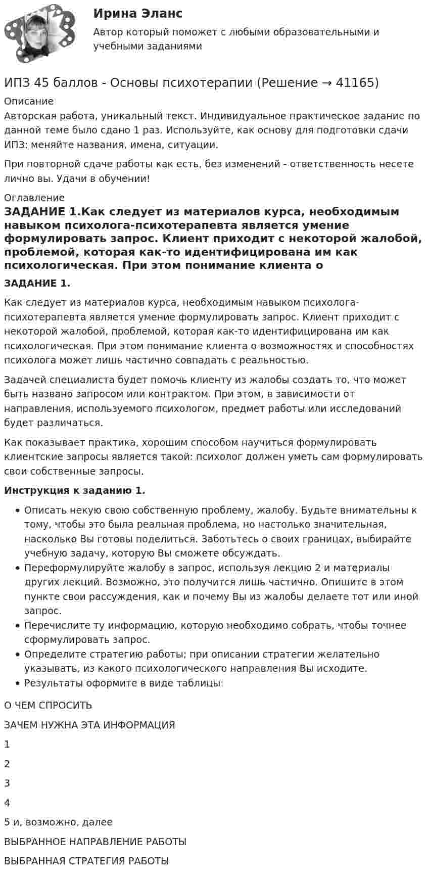      
          Описание
          Авторская работа, уникальный текст. Индивидуальное практическое задание по данной теме было сдано 1 раз. Используйте, как основу для подготовки сдачи ИПЗ: меняйте названия, имена, ситуации.При повторной сдаче работы как есть, без изменений - ответственность несете лично вы. Удачи в обучении! 
          Оглавление
          ЗАДАНИЕ 1.Как следует из материалов курса, необходимым навыком психолога-психотерапевта является умение формулировать запрос. Клиент приходит с некоторой жалобой, проблемой, которая как-то идентифицирована им как психологическая. При этом понимание клиента о возможностях и способностях психолога может лишь частично совпадать с реальностью.Задачей специалиста будет помочь клиенту из жалобы создать то, что может быть названо запросом или контрактом. При этом, в зависимости от направления, используемого психологом, предмет работы или исследований будет различаться.Как показывает практика, хорошим способом научиться формулировать клиентские запросы является такой: психолог должен уметь сам формулировать свои собственные запросы.Инструкция к заданию 1.Описать некую свою собственную проблему, жалобу. Будьте внимательны к тому, чтобы это была реальная проблема, но настолько значительная, насколько Вы готовы поделиться. Заботьтесь о своих границах, выбирайте учебную задачу, которую Вы сможете обсуждать.Переформулируйте жалобу в запрос, используя лекцию 2 и материалы других лекций. Возможно, это получится лишь частично. Опишите в этом пункте свои рассуждения, как и почему Вы из жалобы делаете тот или иной запрос.Перечислите ту информацию, которую необходимо собрать, чтобы точнее сформулировать запрос.Определите стратегию работы; при описании стратегии желательно указывать, из какого психологического направления Вы исходите.Результаты оформите в виде таблицы:О ЧЕМ СПРОСИТЬЗАЧЕМ НУЖНА ЭТА ИНФОРМАЦИЯ1 2 3 4 5 и, возможно, далее ВЫБРАННОЕ НАПРАВЛЕНИЕ РАБОТЫ ВЫБРАННАЯ СТРАТЕГИЯ РАБОТЫ 
            
            
            ИПЗ 45 баллов - Основы клинической психологииИПЗ 45 баллов - Основы психотерапииИПЗ 45 баллов - Практическая работа в гештальт-подходе: базовые инструменты, стратегии и техникиИПЗ 45 баллов - Психологическое консультированиеИПЗ 45 баллов - Психология детско-родительских отношенийИПЗ 45 баллов - Психология личностиИПЗ 45 баллов - Психология развития и возрастная психологияИПЗ 45 баллов - Высшая нервная деятельность и сенсорные системы. Основы психофизиологииИПЗ 45 баллов - Гештальт-подход в индивидуальной и групповой работе с различными запросами клиентовИПЗ 45 баллов - ДевиантологияИПЗ 45 баллов - Дифференциальная психология. Психология индивидуальных различийИПЗ 45 баллов - Контакт. Цикл контакта, виды прерывания контактаИПЗ 45 баллов - Конфликтология и медиацияИПЗ 45 баллов - Общая психология
