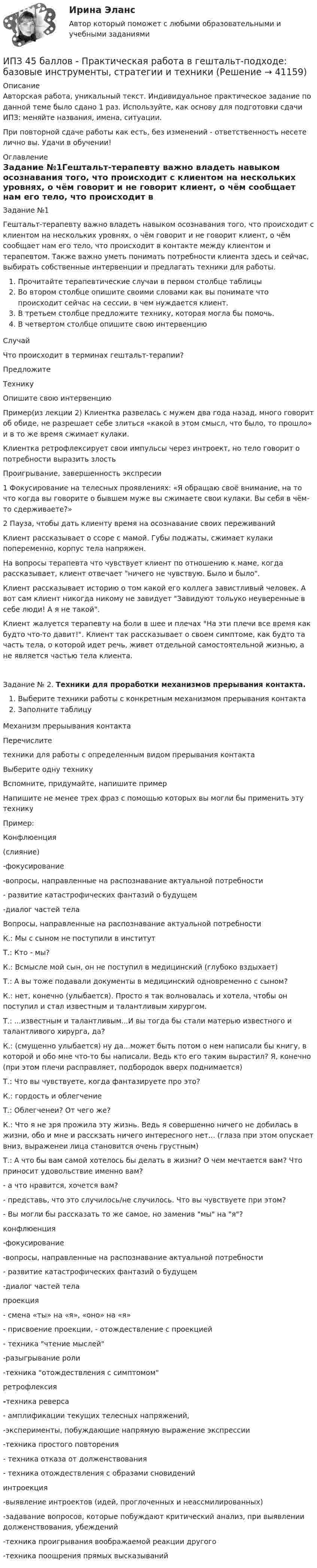      
          Описание
          Авторская работа, уникальный текст. Индивидуальное практическое задание по данной теме было сдано 1 раз. Используйте, как основу для подготовки сдачи ИПЗ: меняйте названия, имена, ситуации.При повторной сдаче работы как есть, без изменений - ответственность несете лично вы. Удачи в обучении! 
          Оглавление
          Задание №1Гештальт-терапевту важно владеть навыком осознавания того, что происходит с клиентом на нескольких уровнях, о чём говорит и не говорит клиент, о чём сообщает нам его тело, что происходит в контакте между клиентом и терапевтом. Также важно уметь понимать потребности клиента здесь и сейчас, выбирать собственные интервенции и предлагать техники для работы.Прочитайте терапевтические случаи в первом столбце таблицыВо втором столбце опишите своими словами как вы понимате что происходит сейчас на сессии, в чем нуждается клиент.В третьем столбце предложите технику, которая могла бы помочь.В четвертом столбце опишите свою интервенциюСлучайЧто происходит в терминах гештальт-терапии?ПредложитеТехникуОпишите свою интервенциюПример(из лекции 2) Клиентка развелась с мужем два года назад, много говорит об обиде, не разрешает себе злиться «какой в этом смысл, что было, то прошло» и в то же время сжимает кулаки.Клиентка ретрофлексирует свои импульсы через интроект, но тело говорит о потребности выразить злостьПроигрывание, завершенность экспресии1 Фокусирование на телесных проявлениях: «Я обращаю своё внимание, на то что когда вы говорите о бывшем муже вы сжимаете свои кулаки. Вы себя в чём-то сдерживаете?»2 Пауза, чтобы дать клиенту время на осознавание своих переживанийКлиент рассказывает о ссоре с мамой. Губы поджаты, сжимает кулаки попеременно, корпус тела напряжен.На вопросы терапевта что чувствует клиент по отношению к маме, когда рассказывает, клиент отвечает ничего не чувствую. Было и было.   Клиент рассказывает историю о том какой его коллега завистливый человек. А вот сам клиент никогда никому не завидует Завидуют тольуко неуверенные в себе люди! А я не такой.   Клиент жалуется терапевту на боли в шее и плечах На эти плечи все время как будто что-то давит!. Клиент так рассказывает о своем симптоме, как будто та часть тела, о которой идет речь, живет отдельной самостоятельной жизнью, а не является частью тела клиента.   Задание № 2. Техники для проработки механизмов прерывания контакта.Выберите техники работы с конкретным механизмом прерывания контактаЗаполните таблицуМеханизм прерыывания контактаПеречислитетехники для работы с определенным видом прерывания контактаВыберите одну техникуВспомните, придумайте, напишите примерНапишите не менее трех фраз с помощью которых вы могли бы применить эту техникуПример:Конфлюенция(слияние)-фокусирование -вопросы, направленные на распознавание актуальной потребности - развитие катастрофических фантазий о будущем -диалог частей тела Вопросы, направленные на распознавание актуальной потребностиК.: Мы с сыном не поступили в институтТ.: Кто - мы?К.: Всмысле мой сын, он не поступил в медицинский (глубоко вздыхает)Т.: А вы тоже подавали документы в медицинский одновременно с сыном?К.: нет, конечно (улыбается). Просто я так волновалась и хотела, чтобы он поступил и стал известным и талантливым хирургом.Т.: ...известным и талантливым...И вы тогда бы стали матерью известного и талантливого хирурга, да?К.: (смущенно улыбается) ну да...может быть потом о нем написали бы книгу, в которой и обо мне что-то бы написали. Ведь кто его таким вырастил? Я, конечно (при этом плечи расправляет, подбородок вверх поднимается)Т.: Что вы чувствуете, когда фантазируете про это?К.: гордость и облегчениеТ.: Облегченеи? От чего же?К.: Что я не зря прожила эту жизнь. Ведь я совершенно ничего не добилась в жизни, обо и мне и расскзать ничего интересного нет... (глаза при этом опускает вниз, выраженеи лица становится очень грустным)Т.: А что бы вам самой хотелось бы делать в жизни? О чем мечтается вам? Что приносит удовольствие именно вам? - а что нравится, хочется вам?- представь, что это случилось/не случилось. Что вы чувствуете при этом?- Вы могли бы рассказать то же самое, но заменив мы на я? конфлюенция-фокусирование -вопросы, направленные на распознавание актуальной потребности - развитие катастрофических фантазий о будущем -диалог частей тела    проекция- смена «ты» на «я», «оно» на «я»- присвоение проекции, - отождествление с проекцией- техника чтение мыслей-разыгрывание роли-техника отождествления с симптомом    ретрофлексия-техника реверса- амплификации текущих телесных напряжений,-эксперименты, побуждающие напрямую выражение экспрессии-техника простого повторения- техника отказа от долженствования- техника отождествления с образами сновидений    интроекция-выявление интроектов (идей, проглоченных и неассмилированных)-задавание вопросов, которые побуждают критический анализ, при выявлении долженствования, убеждений-техника проигрывания воображаемой реакции другого-техника поощрения прямых высказываний 
            
            
            ИПЗ 45 баллов - Основы психотерапииИПЗ 45 баллов - Практическая работа в гештальт-подходе: базовые инструменты, стратегии и техникиИПЗ 45 баллов - Психологическое консультированиеИПЗ 45 баллов - Психология детско-родительских отношенийИПЗ 45 баллов - Психология личностиИПЗ 45 баллов - Психология развития и возрастная психологияИПЗ 45 баллов - Семейная психологияИПЗ 45 баллов - Гештальт-подход в индивидуальной и групповой работе с различными запросами клиентовИПЗ 45 баллов - ДевиантологияИПЗ 45 баллов - Дифференциальная психология. Психология индивидуальных различийИПЗ 45 баллов - Контакт. Цикл контакта, виды прерывания контактаИПЗ 45 баллов - Конфликтология и медиацияИПЗ 45 баллов - Общая психологияИПЗ 45 баллов -  Организационная психология и психология управления