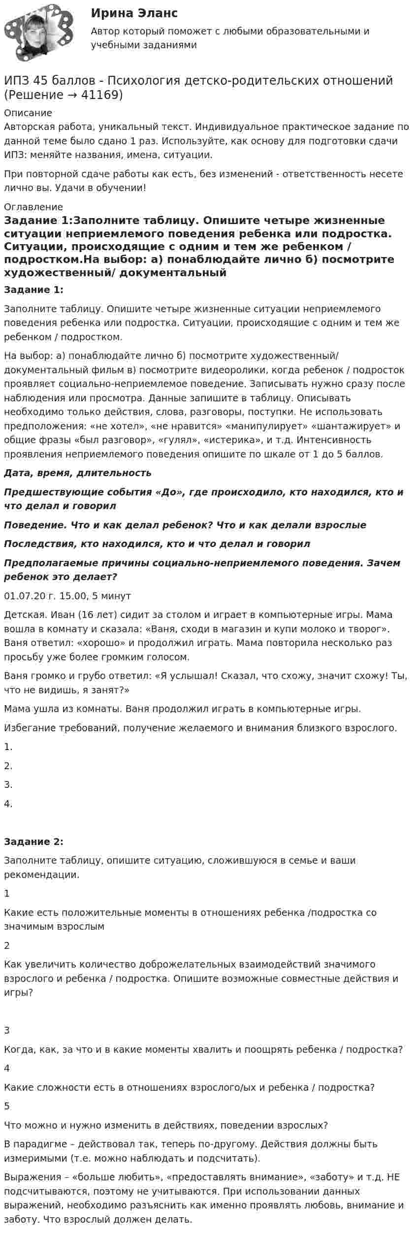      
          Описание
          Авторская работа, уникальный текст. Индивидуальное практическое задание по данной теме было сдано 1 раз. Используйте, как основу для подготовки сдачи ИПЗ: меняйте названия, имена, ситуации.При повторной сдаче работы как есть, без изменений - ответственность несете лично вы. Удачи в обучении! 
          Оглавление
          Задание 1:Заполните таблицу. Опишите четыре жизненные ситуации неприемлемого поведения ребенка или подростка. Ситуации, происходящие с одним и тем же ребенком / подростком.На выбор: а) понаблюдайте лично б) посмотрите художественный/ документальный фильм в) посмотрите видеоролики, когда ребенок / подросток проявляет социально-неприемлемое поведение. Записывать нужно сразу после наблюдения или просмотра. Данные запишите в таблицу. Описывать необходимо только действия, слова, разговоры, поступки. Не использовать предположения: «не хотел», «не нравится» «манипулирует» «шантажирует» и общие фразы «был разговор», «гулял», «истерика», и т.д. Интенсивность проявления неприемлемого поведения опишите по шкале от 1 до 5 баллов.Дата, время, длительностьПредшествующие события «До», где происходило, кто находился, кто и что делал и говорилПоведение. Что и как делал ребенок? Что и как делали взрослыеПоследствия, кто находился, кто и что делал и говорилПредполагаемые причины социально-неприемлемого поведения. Зачем ребенок это делает?01.07.20 г. 15.00, 5 минутДетская. Иван (16 лет) сидит за столом и играет в компьютерные игры. Мама вошла в комнату и сказала: «Ваня, сходи в магазин и купи молоко и творог». Ваня ответил: «хорошо» и продолжил играть. Мама повторила несколько раз просьбу уже более громким голосом.Ваня громко и грубо ответил: «Я услышал! Сказал, что схожу, значит схожу! Ты, что не видишь, я занят?»Мама ушла из комнаты. Ваня продолжил играть в компьютерные игры.Избегание требований, получение желаемого и внимания близкого взрослого.1.2.3.4.Задание 2:Заполните таблицу, опишите ситуацию, сложившуюся в семье и ваши рекомендации.1Какие есть положительные моменты в отношениях ребенка /подростка со значимым взрослым 2Как увеличить количество доброжелательных взаимодействий значимого взрослого и ребенка / подростка. Опишите возможные совместные действия и игры?3Когда, как, за что и в какие моменты хвалить и поощрять ребенка / подростка? 4Какие сложности есть в отношениях взрослого/ых и ребенка / подростка? 5Что можно и нужно изменить в действиях, поведении взрослых?В парадигме – действовал так, теперь по-другому. Действия должны быть измеримыми (т.е. можно наблюдать и подсчитать).Выражения – «больше любить», «предоставлять внимание», «заботу» и т.д. НЕ подсчитываются, поэтому не учитываются. При использовании данных выражений, необходимо разъяснить как именно проявлять любовь, внимание и заботу. Что взрослый должен делать. 
            
            
            ИПЗ 45 баллов - Психологическое консультированиеИПЗ 45 баллов - Психология детско-родительских отношенийИПЗ 45 баллов - Психология личностиИПЗ 45 баллов - Психология развития и возрастная психологияИПЗ 45 баллов - Семейная психологияИПЗ 45 баллов - Социальная психологияИПЗ 45 баллов - Теоретическая основа гештальт-подхода, диагностикаИПЗ 45 баллов - Дифференциальная психология. Психология индивидуальных различийИПЗ 45 баллов - Контакт. Цикл контакта, виды прерывания контактаИПЗ 45 баллов - Конфликтология и медиацияИПЗ 45 баллов - Общая психологияИПЗ 45 баллов -  Организационная психология и психология управленияИПЗ 45 баллов - Основы клинической психологииИПЗ 45 баллов - Основы психотерапии