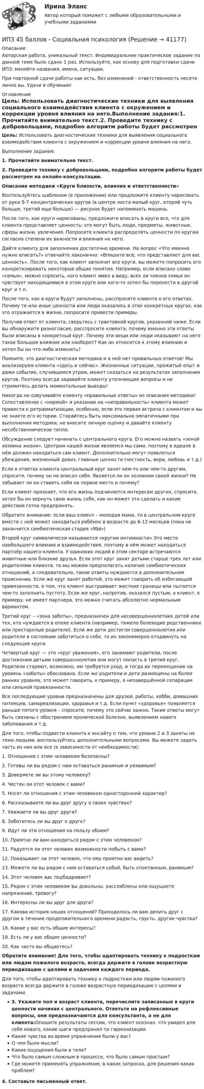      
          Описание
          Авторская работа, уникальный текст. Индивидуальное практическое задание по данной теме было сдано 1 раз. Используйте, как основу для подготовки сдачи ИПЗ: меняйте названия, имена, ситуации.При повторной сдаче работы как есть, без изменений - ответственность несете лично вы. Удачи в обучении! 
          Оглавление
          Цель: Использовать диагностические техники для выявления социального взаимодействия клиента с окружением и коррекции уровня влияния на него.Выполнение задания:1. Прочитайте внимательно текст.2. Проведите технику с добровольцами, подробно алгоритм работы будет рассмотрен на онлайн-консультации.Описание методики «Круги близости, влияния и ответственности» Воспользуйтесь шаблоном (в приложении) или предложите клиенту нарисовать от руки 5-7 концентрических кругов (в центре листа малый круг, второй чуть больше, третий еще больше) — рисунок будет напоминать мишень. После того, как круги нарисованы, предложите вписать в круги все, что для клиента представляет ценность: это могут быть люди, предметы, животные, сферы жизни, увлечения. Попросите клиента распределять ценности по кругам согласно степени их важности и влияния на него. Дайте клиенту для заполнения достаточно времени. На вопрос «Что именно нужно вписать?» отвечайте лаконично: «Впишите все, что представляет для вас ценность». После того, как клиент заполнит все круги, вы можете попросить его конкретизировать некоторые общие понятия. Например, если вписано слово «семья», можно спросить, кого клиент имел в виду, всех ли членов семьи он чувствует находящимися в этом круге или кого-то хотел бы перенести в другой круг и т.п.После того, как в круги будут заполнены, расспросите клиента о его ответах. Почему те или иные ценности или люди оказались в этих конкретных кругах, как это отражается в жизни, попросите привести примеры. Получив ответ от клиента, сверьтесь с трактовкой кругов, указанной ниже. Если вы обнаружите разногласие, расспросите клиента, почему именно эти ответы были вписаны в конкретный круг. Почему эти вещи или люди оказывают на него такое большое влияние или наоборот? Как он относится к этому влиянию и хотел бы он что-либо изменить?Помните, это диагностическая методика и в ней нет правильных ответов! Мы анализируем клиента «здесь и сейчас». Жизненные ситуации, прожитый опыт и даже событие, случившееся утром, может сказаться на результатах заполнения кругов. Поэтому всегда задавайте клиенту уточняющие вопросы и не стремитесь делать моментальные выводы! Никогда не озвучивайте клиенту «правильные ответы» из описания методики! Сопоставление с «нормой» и указание на «неправильность» клиента может привести к ретравматизации, особенно, если это первая встреча с клиентом и вы не знаете его истории. Старайтесь быть максимально эмпатичными при выполнении методики, не вносите личную оценку и давайте клиенту несобственническое тепло.Обсуждение следует начинать с центрального круга. Его можно назвать «зоной хозяина жизни». Центром нашей жизни являемся мы сами, поэтому в идеале в нём должен находиться сам клиент. Дополнительно могут появляться убеждения, жизненный девиз, главные ценности (честность, вера, любовь и т.д.) Если в ответах клиента центральный круг занят кем-то или чем-то другим, спросите, почему он не вписал себя. Является ли он хозяином своей жизни? Не забывает ли он ставить себя на первое место и почему? Если клиент признает, что его жизнь подчиняется интересам других, спросите, хотел бы он вернуть свою жизнь себе, как он может это сделать и какие действия готов предпринять. Обратите внимание: если ваш клиент – молодая мама, то в центральном круге вместе с ней может находиться ребёнок в возрасте до 6-12 месяцев (пока не закончится симбиотическая стадия «МЫ»)Второй круг символически называются «кругом интимности» Это место наибольшего влияния и взаимодействия, поэтому в нём может находиться партнёр нашего клиента. У одиноких людей в этом секторе встречаются животные или близкие друзья. Если этот круг занят детьми старше трех лет или родителями клиента, то мы можем предполагать наличие симбиотических отношений, а следовательно, такие ответы нуждаются в дополнительном прояснении. Если же круг занят работой, это может говорить об избегающей привязанности, о том, что клиент выстраивает жесткие границы или пытается чем-то заполнить пустоту. Если же круг, напротив, оказался пустым, а клиент, к примеру, не имеет партнера, это можно считать абсолютно нормальным вариантом.. Третий круг – «зона заботы», предназначен для несовершеннолетних детей или тех, кто нуждается в опеке клиента (например, тяжело болеющие родственники или престарелые родители). Если же дети достигли совершеннолетия или родители в состоянии заботиться о себе, то их закономерно отодвинуть на следующие круги. Четвертый круг — это «круг уважения», его занимают родители, после достижения детьми совершеннолетия они могут попасть в третий круг. Родители стареют, возможно, им требуется уход, и тогда их перемещение на уровень «заботы» обосновано. Если же родители и дети размещены на более ранних уровнях, это может говорить, к примеру, о незавершённой сепарации или сильной привязанности.Все последующие уровни предназначены для друзей, работы, хобби, домашних питомцев, самореализации, здоровья и т.д. Если пункт «здоровье» появляется раньше пятого уровня – спросите, почему это сейчас важно. Такие ответы могут быть связаны с обострением хронической болезни, выявлением нового заболевания и т.д. Для того, чтобы подвести клиента к инсайту о том, что уровни 2 и 3 заняты не теми людьми, воспользуйтесь дополнительными вопросами. Вы можете задать часть из них или все (в зависимости от необходимости):1. Отношения с этим человеком безопасны? 2. Готовы ли вы рядом с ним оставаться ранимым и уязвимым?3. Доверяете ли вы этому человеку?4. Честен ли этот человек с вами?5. Носят ли отношения с этим человеком односторонний характер?6. Рассказываете ли вы друг другу о своих чувствах?7. Уважаете ли вы друг друга?8. Заботитесь ли вы друг о друге?9. Идут ли эти отношения на пользу обоим?10. Приятно ли вам находиться рядом с этим человеком?11. Радуется ли этот человек возможности побыть с вами?12. Показывает ли этот человек, что ему приятно вас видеть?13. Можете ли вы рядом с ним оставаться собой, быть спонтанным, ранимым?14. Этот человек вас подбадривает?15. Рядом с этим человеком вы довольны, расслаблены или ощущаете напряжение, тревогу?16. Интересны ли вы друг для друга?17. Какова история наших отношений? Приходилось ли вам делить друг с другом в течение продолжительного времени радость, грусть, другие чувства?18. Какие у вас есть общие интересы?19. Есть ли у вас общие ценности?20. Как часто вы общаетесь?Обратите внимание! Для того, чтобы адаптировать технику к подросткам или людям пожилого возраста, всегда держите в голове возрастную периодизацию с целями и задачами каждого периода.Для того, чтобы адаптировать технику к подросткам или людям пожилого возраста всегда держите в голове возрастную периодизацию с целями и задачами.3. Укажите пол и возраст клиента, перечислите записанные в круги ценности начиная с центрального. Ответьте на рефлексивные вопросы, они предназначаются для консультанта, а не для клиента:Опишите результаты сессии, что клиент осознал, что увидел для себя нового, какие шаги предпринял по гармонизации.Какие чувства во время упражнения были у вас?О чем были мысли?Какие ощущения были в теле?Что было самым сложным в процессе, что было самым простым?Где можете применять упражнение, в каких запросах, для решения каких проблем?4. Составьте письменный ответ. 
            
            
            ИПЗ 45 баллов - Семейная психологияИПЗ 45 баллов - Социальная психологияИПЗ 45 баллов - Теоретическая основа гештальт-подхода, диагностикаИПЗ 45 баллов -  Технологии ведения тренингаИПЗ 45 баллов - Этические принципы работы гештальт-консультанта. Организация и расширение частной практикиИП Пирогов обратился в арбитражный суд с иском об освобождении ИП Булкиным здания склада, ссылаясь на то, что купил здание у ООО «Пекарня», не обремененное чьими-либо правами, его право зарегистрировано в ЕГРН.ИППУ задания Задание 1. Представьте в виде политико-правовой доктрины основные идеи М. Ориу.ИПЗ 45 баллов -  Организационная психология и психология управленияИПЗ 45 баллов - Основы клинической психологииИПЗ 45 баллов - Основы психотерапииИПЗ 45 баллов - Практическая работа в гештальт-подходе: базовые инструменты, стратегии и техникиИПЗ 45 баллов - Психологическое консультированиеИПЗ 45 баллов - Психология детско-родительских отношенийИПЗ 45 баллов - Психология личности