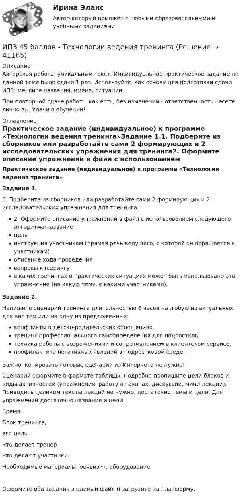      
          Описание
          Авторская работа, уникальный текст. Индивидуальное практическое задание по данной теме было сдано 1 раз. Используйте, как основу для подготовки сдачи ИПЗ: меняйте названия, имена, ситуации.При повторной сдаче работы как есть, без изменений - ответственность несете лично вы. Удачи в обучении! 
          Оглавление
          Практическое задание (индивидуальное) к программе «Технологии ведения тренинга»Задание 1.1. Подберите из сборников или разработайте сами 2 формирующих и 2 исследовательских упражнения для тренинга2. Оформите описание упражнений в файл с использованием следующего алгоритма:названиецельинструкция участникам (прямая речь ведущего, с которой он обращается к участникам)описание хода проведениявопросы к шерингув каких тренингах и практических ситуациях может быть использовано это упражнение (на какую тему, с какими участниками).Задание 2.Напишите сценарий тренинга длительностью 6 часов на любую из актуальных для вас тем или на одну из предложенных:конфликты в детско-родительских отношениях,тренинг профессионального самоопределения для подростков,техника работы с возражениями и сопротивлением в клиентском сервисе,профилактика негативных явлений в подростковой среде.Важно: копировать готовые сценарии из Интернета не нужно!Сценарий оформите в формате таблицы. Подробно пропишите цели блоков и виды активностей (упражнения, работу в группах, дискуссии, мини-лекции). Приводить целиком тексты лекций не нужно, достаточно темы и цели. Для упражнений достаточно названия и целиВремяБлок тренинга,его цельЧто делает тренерЧто делают участникиНеобходимые материалы, реквизит, оборудованиеОформите оба задания в единый файл и загрузите на платформу. 
            
            
            ИПЗ 45 баллов - Теоретическая основа гештальт-подхода, диагностикаИПЗ 45 баллов -  Технологии ведения тренингаИПЗ 45 баллов - Этические принципы работы гештальт-консультанта. Организация и расширение частной практикиИП Пирогов обратился в арбитражный суд с иском об освобождении ИП Булкиным здания склада, ссылаясь на то, что купил здание у ООО «Пекарня», не обремененное чьими-либо правами, его право зарегистрировано в ЕГРН.ИППУ задания Задание 1. Представьте в виде политико-правовой доктрины основные идеи М. Ориу.ИП Соболев П.И. обратился в Арбитражный суд Свердловской области с заявлением о взыскании неосновательного обогащения с управляющей компании, работающей в деловом центре, в котором расположен офис ИП Соболева П.И., мотивируя ответ не предоставлениемИРНИТУ. Контрольные работы №1. 1 курс. все варианты (0-9)ИПЗ 45 баллов - Основы психотерапииИПЗ 45 баллов - Практическая работа в гештальт-подходе: базовые инструменты, стратегии и техникиИПЗ 45 баллов - Психологическое консультированиеИПЗ 45 баллов - Психология детско-родительских отношенийИПЗ 45 баллов - Психология личностиИПЗ 45 баллов - Психология развития и возрастная психологияИПЗ 45 баллов - Семейная психология