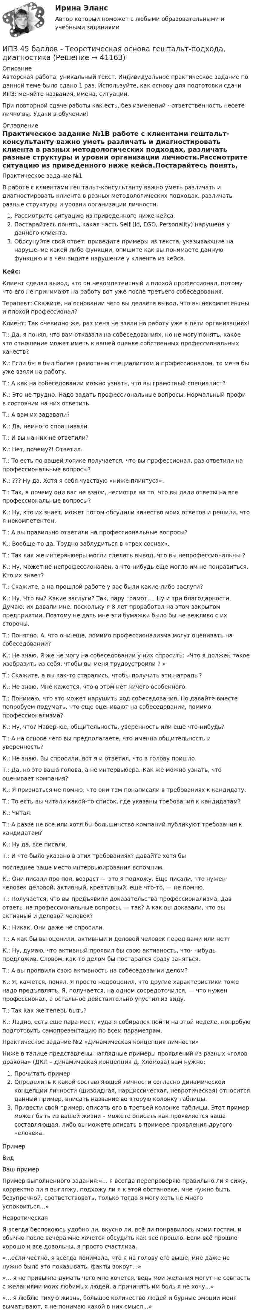      
          Описание
          Авторская работа, уникальный текст. Индивидуальное практическое задание по данной теме было сдано 1 раз. Используйте, как основу для подготовки сдачи ИПЗ: меняйте названия, имена, ситуации.При повторной сдаче работы как есть, без изменений - ответственность несете лично вы. Удачи в обучении! 
          Оглавление
          Практическое задание №1В работе с клиентами гештальт-консультанту важно уметь различать и диагностировать клиента в разных методологических подходах, различать разные структуры и уровни организации личности.Рассмотрите ситуацию из приведенного ниже кейса.Постарайтесь понять, какая часть Self (Id, EGO, Personality) нарушена у данного клиента.Обосунуйте свой ответ: приведите примеры из текста, указывающие на нарушение какой-либо функции, опишите как вы понимаете данную функцию и в чём видите нарушение у клиента из кейса.Кейс:Клиент сделал вывод, что он некомпетентный и плохой профессионал, потому что его не принимают на рабо­ту вот уже после третьего собеседования.Терапевт: Скажите, на основа­нии чего вы делаете вывод, что вы некомпетентны и пло­хой профессионал?Клиент: Так очевидно же, раз меня не взяли на работу уже в пяти организациях!Т.: Да, я понял, что вам отказали на собеседованиях, но не могу понять, какое это отно­шение может иметь к вашей оценке собственных профес­сиональных качеств?К.: Если бы я был более грамот­ным специалистом и профес­сионалом, то меня бы уже взяли на работу.Т.: А как на собеседовании мож­но узнать, что вы грамотный специалист?К.: Это не трудно. Надо задать профессиональные вопросы. Нормальный профи в состоянии на них ответить.Т.: А вам их задавали?К.: Да, немного спрашивали.Т.: И вы на них не ответили?К.: Нет, почему?! Ответил.Т.: То есть по вашей логике получается, что вы профессионал, раз ответили на профессиональные вопросы?К.: ??? Ну да. Хотя я себя чувствую «ниже плинтуса».Т.: Так, а почему они вас не взяли, несмотря на то, что вы дали ответы на все профессиональные вопросы?К.: Ну, кто их знает, может потом обсудили качество моих от­ветов и решили, что я некомпетентен.Т.: А вы правильно ответили на профессиональные вопросы?К.: Вообще-то да. Трудно заблудиться в «трех соснах».Т.: Так как же интервьюеры могли сделать вывод, что вы не­профессиональны ?К.: Ну, может не непрофессионален, а что-нибудь еще могло им не понравиться. Кто их знает?Т.: Скажите, а на прошлой работе у вас были какие-либо заслуги?К.: Ну. Что вы? Какие заслуги? Так, пару грамот.… Ну и три благодарности. Думаю, их давали мне, поскольку я 8 лет проработал на этом закрытом предприятии. Поэтому не дать мне эти бумажки было бы не вежливо с их стороны.Т.: Понятно. А, что они еще, помимо профессионализма могут оценивать на собеседовании?К.: Не знаю. Я же не могу на собеседовании у них спросить: «Что я должен такое изобразить из себя, чтобы вы меня трудоустроили ? »Т.: Скажите, а вы как-то старались, чтобы получить эти награды?К.: Не знаю. Мне кажется, что в этом нет ничего особенного.Т.: Понимаю, что это может нарушить ход собеседования. Но давайте вместе попробуем подумать, что еще оценивают на собеседовании, помимо профессионализма?К.: Ну, что? Наверное, общительность, уверенность или еще что-нибудь?Т.: А на основе чего вы предполагаете, что именно общитель­ность и уверенность?К.: Не знаю. Вы спросили, вот я и ответил, что в голову пришло.Т.: Да, но это ваша голова, а не интервьюера. Как же можно узнать, что оценивает компания?К.: Я признаться не помню, что они там понаписали в требова­ниях к кандидату.Т.: То есть вы читали какой-то список, где указаны требова­ния к кандидатам?К.: Читал.Т.: А разве не все или хотя бы большинство компаний публи­куют требования к кандидатам?К.: Ну да, все писали.Т.: И что было указано в этих требованиях? Давайте хотя быпоследнее ваше место интервьюирования вспомним.К.: Они писали про пол, возраст — это я подхожу. Еще писали, что нужен человек деловой, активный, креативный, еще что-то, — не помню.Т.: Получается, что вы предъявили доказательства профессио­нализма, дав ответы на профессиональные вопросы, — так? А как вы доказали, что вы активный и деловой человек? К.: Никак. Они даже не спросили.Т.: А как бы вы оценили, активный и деловой человек перед вами или нет?К.: Ну, думаю, что активный проявил бы свою активность, что- нибудь предложив. Словом, как-то делом бы постарался сразу заняться.Т.: А вы проявили свою активность на собеседовании делом?К.: Я, кажется, понял. Я просто недооценил, что другие харак­теристики тоже надо предъявлять. Я, получается, на одном сосредоточился, — что нужен профессионал, а остальное действительно упустил из виду.Т.: Так как же теперь быть?К.: Ладно, есть еще пара мест, куда я собирался пойти на этой неделе, попробую подготовить самопрезентацию по всем параметрам.Практическое задание №2 «Динамическая концепция личности»Ниже в талице представлены наглядные примеры проявлений из разных «голов дракона» (ДКЛ – динамическая концепция Д. Хломова) вам нужно:Прочитать примерОпределить к какой составляющей личности согласно динамической концепции личности (шизоидная, нарциссическая, невротическая) относится данный пример, вписать название во вторую колонку таблицы.Привести свой пример, описать его в третьей колонке таблицы. Этот пример может быть из вашей жизни – можете описать как проявляется ваша составляющая, либо вы можете описать в примере проявления другого человека.ПримерВидВаш примерПример выполненного задания:«... я всегда перепроверяю правильно ли я сижу, корректно ли я выгляжу, подхожу ли я к этой обстановке, мне нужно быть безупречной, соответствовать, только тогда я могу хоть не много успокоиться...»НевротическаяЯ всегда беспокоюсь удобно ли, вкусно ли, всё ли понравилось моим гостям, и обычно после вечера мне хочется обсудить как всё прошло. Если всё прошло хорошо и все довольны, я просто счастлива. «...если честно, я всегда понимала, что я на голову его выше, мне даже не нужно было это показывать, факты вокруг...»  «... я не привыкла думать чего мне хочется, ведь мои желания могут не совпасть с желаниями моих любимых людей, а причинять им боль я не хочу...»  «... я люблю тихую жизнь, большое количество людей и бурные эмоции меня выматывают, я не понимаю какой в них смысл...» 
            
            
            ИПЗ 45 баллов - Социальная психологияИПЗ 45 баллов - Теоретическая основа гештальт-подхода, диагностикаИПЗ 45 баллов -  Технологии ведения тренингаИПЗ 45 баллов - Этические принципы работы гештальт-консультанта. Организация и расширение частной практикиИП Пирогов обратился в арбитражный суд с иском об освобождении ИП Булкиным здания склада, ссылаясь на то, что купил здание у ООО «Пекарня», не обремененное чьими-либо правами, его право зарегистрировано в ЕГРН.ИППУ задания Задание 1. Представьте в виде политико-правовой доктрины основные идеи М. Ориу.ИП Соболев П.И. обратился в Арбитражный суд Свердловской области с заявлением о взыскании неосновательного обогащения с управляющей компании, работающей в деловом центре, в котором расположен офис ИП Соболева П.И., мотивируя ответ не предоставлениемИПЗ 45 баллов - Основы клинической психологииИПЗ 45 баллов - Основы психотерапииИПЗ 45 баллов - Практическая работа в гештальт-подходе: базовые инструменты, стратегии и техникиИПЗ 45 баллов - Психологическое консультированиеИПЗ 45 баллов - Психология детско-родительских отношенийИПЗ 45 баллов - Психология личностиИПЗ 45 баллов - Психология развития и возрастная психология