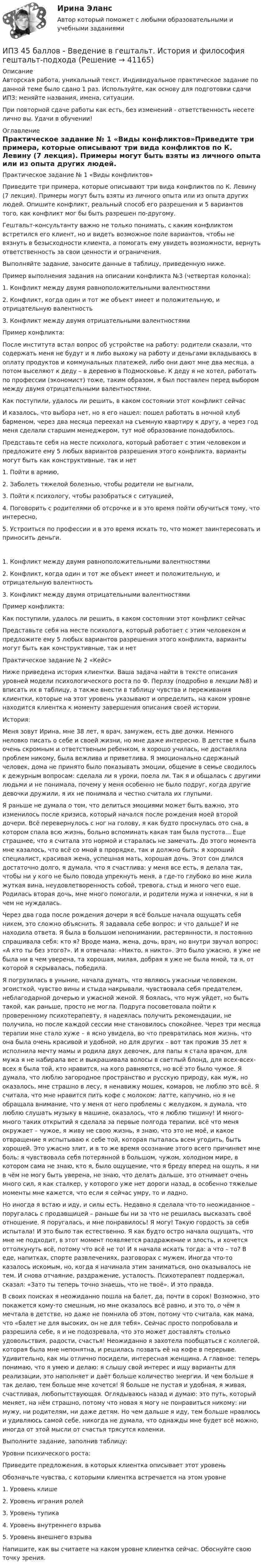      
          Описание
          Авторская работа, уникальный текст. Индивидуальное практическое задание по данной теме было сдано 1 раз. Используйте, как основу для подготовки сдачи ИПЗ: меняйте названия, имена, ситуации.При повторной сдаче работы как есть, без изменений - ответственность несете лично вы. Удачи в обучении! 
          Оглавление
          Практическое задание № 1 «Виды конфликтов»Приведите три примера, которые описывают три вида конфликтов по К. Левину (7 лекция). Примеры могут быть взяты из личного опыта или из опыта других людей. Опишите конфликт, реальный способ его разрешения и 5 вариантов того, как конфликт мог бы быть разрешен по-другому.Гештальт-консультанту важно не только понимать, с каким конфликтом встретился его клиент, но и видеть возможное поле вариантов, чтобы не вязнуть в безысходности клиента, а помогать ему увидеть возможности, вернуть ответственность за свои ценности и ограничения.Выполняйте задание, заносите данные в таблицу, приведенную ниже.Пример выполнения задания на описании конфликта №3 (четвертая колонка): 1. Конфликт между двумя равноположительными валентностями2. Конфликт, когда один и тот же объект имеет и положительную, и отрицательную валентность3. Конфликт между двумя отрицательными валентностямиПример конфликта:  После института встал вопрос об устройстве на работу: родители сказали, что содержать меня не будут и я либо выхожу на работу и деньгами вкладываюсь в оплату продуктов и коммунальных платежей, либо они дают мне два месяца, а потом выселяют к деду – в деревню в Подмосковье. К деду я не хотел, работать по профессии (экономист) тоже, таким образом, я был поставлен перед выбором между двумя отрицательными валентностями.Как поступили, удалось ли решить, в каком состоянии этот конфликт сейчас  И казалось, что выбора нет, но я его нашел: пошел работать в ночной клуб барменом, через два месяца переехал на съемную квартиру к другу, а через год меня сделали старшим менеджером, тут моё образование понадобилось.Представьте себя на месте психолога, который работает с этим человеком и предложите ему 5 любых вариантов разрешения этого конфликта, варианты могут быть как конструктивные, так и нет  1.                 Пойти в армию,2.                 Заболеть тяжелой болезнью, чтобы родители не выгнали,3.                 Пойти к психологу, чтобы разобраться с ситуацией,4.                 Поговорить с родителями об отсрочке и в это время пойти обучиться тому, что интересно,5.                 Устроиться по профессии и в это время искать то, что может заинтересовать и приносить деньги. 1. Конфликт между двумя равноположительными валентностями2. Конфликт, когда один и тот же объект имеет и положительную, и отрицательную валентность3. Конфликт между двумя отрицательными валентностямиПример конфликта:   Как поступили, удалось ли решить, в каком состоянии этот конфликт сейчас   Представьте себя на месте психолога, который работает с этим человеком и предложите ему 5 любых вариантов разрешения этого конфликта, варианты могут быть как конструктивные, так и нет   Практическое задание № 2 «Кейс»Ниже приведена история клиентки. Ваша задача найти в тексте описания уровней модели психологического роста по Ф. Перлзу (подробно в лекции №8) и вписать их в таблицу, а также внести в таблицу чувства и переживания клиентки, которые на этот уровень указывают и определить, на каком уровне находится клиентка к моменту завершения описания своей истории.История:Меня зовут Ирина, мне 38 лет, я врач, замужем, есть две дочки. Немного неловко писать о себе и своей жизни, но мне даже интересно. В детстве я была очень скромным и ответственым ребенком, я хорошо училась, не доставляла проблем никому, была вежлива и приветлива. Я эмоционально сдержаный человек, дома не принято было показывать эмоции, общение в семье сводилось к дежурным вопросам: сделала ли я уроки, поела ли. Так я и общалась с другими людьми и не понимала, почему у меня особенно не было подруг, когда другие девочки дружили, я их не понимала и честно считала их глупыми.Я раньше не думала о том, что делиться эмоциями может быть важно, это изменилось после кризиса, который начался после рождения моей второй дочери. Всё перевернулось с ног на голову, я как будто проснулась ото сна, в котором спала всю жизнь, больно вспоминать какая там была пустота... Еще страшнее, что я считала это нормой и старалась не замечать. До этого момента мне казалось, что всё со мной в прорядке, так и должно быть: я хороший специалист, красивая жена, успешная мать, хорошая дочь. Этот сон длился достаточно долго, я думала, что я счастлива: у меня все есть, я делала так, чтобы ни у кого не было повода упрекнуть меня, а где-то глубоко во мне жила жуткая вина, неудовлетворенность собой, тревога, стыд и много чего еще. Родилась вторая дочь, мне много помогали, и родители мужа и нянечки, я ни в чем не нуждалась.Через два года после рождения дочери я всё больше начала ощущать себя никем, это сложно объяснить. Я задавала себе вопрос: и что дальше? И не находила ответа. Я была в большом непонимании, растерянности, я постоянно спрашивала себя: кто я? Вроде мама, жена, дочь, врач, но внутри звучал вопрос: «А кто ты без этого?». И я отвечала: «Никто, я никто». Это было ужасно, я уже не была ни в чем уверена, та хорошая, милая, добрая я уже не была мной, та я, от которой я скрывалась, победила.Я погрузилась в уныние, начала думать, что являюсь ужасныи человеком, эгоисткой, чувство вины и стыда накрывали, чувствовала себя предателем, неблагодарной дочерью и ужасной женой. Я боялась, что муж уйдет, но быть такой, как раньше, просто не могла. Подруга посоветовала пойти к проверенному психотерапевту, я надеялась получить рекомендации, не получила, но после каждой сессии мне становилось спокойнее. Через три месяца терапии мне стало хуже – я ясно увидела, во что превратилась моя жизнь, что она была очень красивой и удобной, но для других – вот так прожив 35 лет я исполнила мечту мамы и родила двух девочек, для папы я стала врачом, для мужа я не набирала вес и выкрашивала волосы в светлый блонд, для всех-всех-всех я была той, кто нравится, на кого равняются, но всё это было чужое. Я думала, что люблю загородное пространство и русскую природу, как муж, но оказалось, мне страшно в лесу, я ненавижу мошек, комаров, не люблю это всё. Я считала, что мне нравится пить кофе с молоком: латте, капучино, но я не обращала внимание, что у меня от него проблемы с желудком, я думала, что люблю слушать музыку в машине, оказалось, что я люблю тишину! И много-много таких открытий я сделала за первые полгода терапии, всё что меня окружает – чужое, я живу не свою жизнь, я знаю, что это не моё, и какое отвращение я испытываю к себе той, которая пыталась всем угодить, быть хорошей. Это ужасно злит, и в то же время осознание этого всего причиняет мне боль: я чувствовала себя потерянной в большом, чужом, холодном мире, в котором сама не знаю, кто я, было ощущение, что я бреду вперед на ощупь, я ни в чём не могу быть уверена, не знаю, что делать дальше, это отнимает очень много сил, я как сталкер, у которого уже нет дороги назад, в особенно тяжелые моменты мне кажется, что если я сейчас умру, то и ладно.Но иногда я встаю и иду, и силы есть. Недавно я сделала что-то неожиданное – поругалась с продавщицей – раньше бы ни за что не решилась высказать своё отношение. Я поругалась, и мне понравилось! Я могу! Такую гордость за себя испытала! И это было так естественно. Я как будто остро начала ощущать, что мне не подходит, в этот момент появляется раздражение и злость, и хочется оттолкунуть всё, потому что всё не то! И я начала искать тогда: а что – то? В еде, напитках, спорте развлечениях, разговорах с мужем. Иногда что-то казалось искомым, но, когда я начинала этим заниматься, оно оказывалось не тем. И снова отчаяние, раздражение, усталость. Психотерапевт поддержал, сказал: «Зато ты теперь точно знаешь, что не твоё». И это правда.В своих поисках я неожиданно пошла на балет, да, почти в сорок! Возможно, это покажется кому-то смешным, но мне оказалось всё равно, и это то, о чём я мечтала в детстве, но даже не помнила об этом, потому что считала, как мама, что «балет не для высоких, он не для тебя». Сейчас просто попробовала и разрешила себе, я и не подозревала, что это может доставлять столько удовольствия, радости, счастья! Неожиданно я захотела пообщаться с коллегой, которая была мне непонятна, и решилась позвать её на кофе в перерыве. Удивительно, как мы отлично посидели, интересная женщина. А главное: теперь понимаю, что я умею и делаю: я слышу свой интерес и ищу варианты для реализации, это наполняет и даёт больше количество энергии. И чем больше я так делаю, тем больше мне хочется! Я больше не пустая и удобная, я живая, счастливая, любопытствующая. Оглядываюсь назад и думаю: это путь, который меняет, на нём страшно, потому что новая я могу не понравиться никому: ни мужу, ни родителям, ни даже детям. Но чем дальше я иду, тем больше нравлюсь и удивляюсь самой себе, никогда не думала, что однажды мне будет всё можно, иногда от этой мысли от счастья трясутся коленки.Выполните задание, заполнив таблицу:Уровни психического роста:Приведите предложения, в которых клиентка описывает этот уровеньОбозначьте чувства, с которыми клиентка встречается на этом уровне1. Уровень клише  2. Уровень играния ролей  3. Уровень тупика  4. Уровень внутреннего взрыва  5. Уровень внешнего взрыва  Напишите, как вы считаете на каком уровне клиентка сейчас. Обоснуйте свою точку зрения. 
            
            
            ИПЗ 45 баллов - Базовые принципы гештальтаИПЗ 45 баллов - Введение в гештальт. История и философия гештальт-подходаИПЗ 45 баллов - Введение в профессию. Профессиональная этика в работе психологаИПЗ 45 баллов - Высшая нервная деятельность и сенсорные системы. Основы психофизиологииИПЗ 45 баллов - Гештальт-подход в индивидуальной и групповой работе с различными запросами клиентовИПЗ 45 баллов - ДевиантологияИПЗ 45 баллов - Дифференциальная психология. Психология индивидуальных различийИон, пройдя ускоряющую разность потенциалов 645 В, влетел в скрещенные под прямым углом однородное магнитное поле с индукцией 1,5 мТл и однородное электрическое поле с напряжённостью 200 В/м.Ион, пройдя ускоряющую разность потенциалов U = 640 В, влетел в скрещенные под прямым углом магнитное B = 1,5 мТл и электрическое E = 200 В/м поля. Определить отношение заряда к его массе q/m, если ион движется прямолинейно.Ион, пройдя ускоряющую разность потенциалов U = 645 В, влетел в скрещенные под прямым углом однородные магнитное (B = 1,5 мТл) и электрическое (Е = 200 В/м) поля. Определить отношение заряда иона, к его массе, если ионИон с зарядом q = Z∙e (e – элементарный заряд) и массой M = A∙m (m – масса протона) ускоряется разностью потенциалов U и влетает в однородное магнитное поле напряжённостью H перпендикулярно его силовым линиям. Ион с кинетической энергией Eкин = 1 кэВ попал в однородное магнитное поле (B = 21 мТл) и стал двигаться по окружности. Определить магнитный момент pm эквивалентного кругового тока.Ион с кинетической энергией T = 1 кэВ попал в однородное магнитной поле (B = 21 мТл) и стал двигаться по окружности. Определите магнитный момент pm эквивалентного кругового тока.Ион с кинетической энергией Т = 1 кэВ попал в однородное магнитное поле (B = 21 мТл) и стал двигаться по окружности. Определить магнитный момент рm эквивалентного кругового тока.