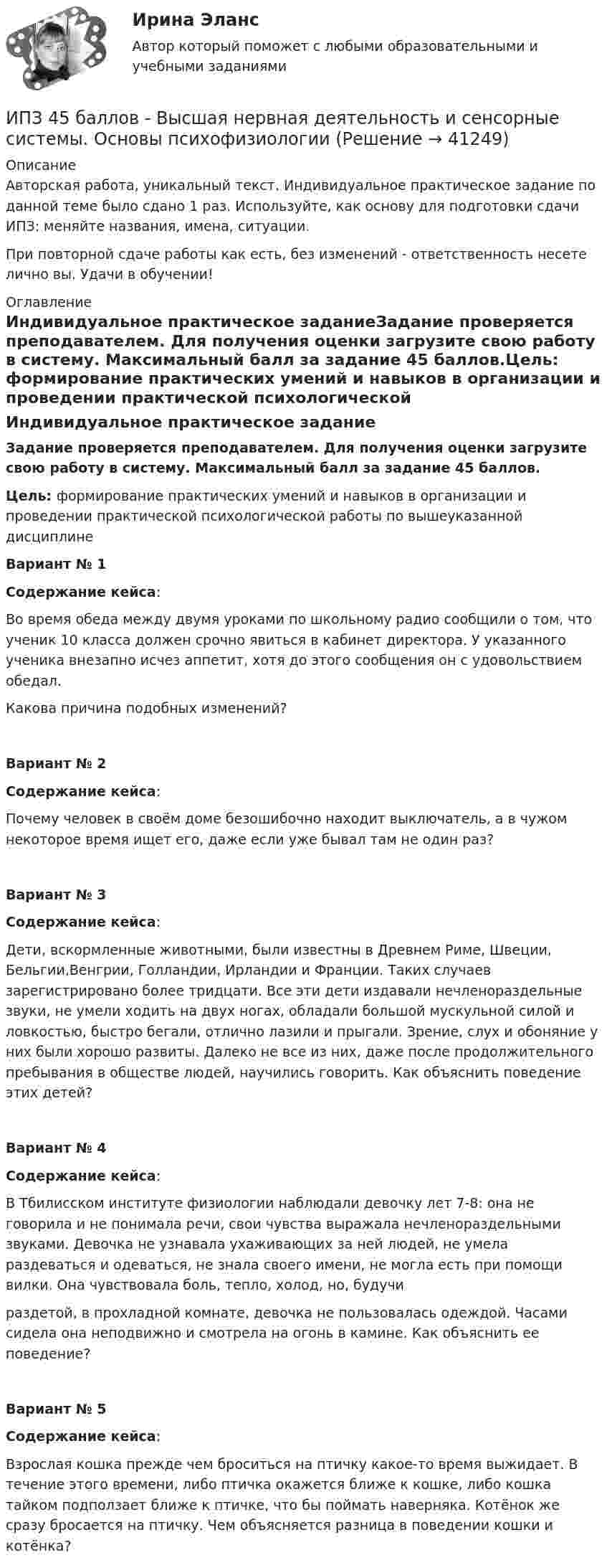      
          Описание
          Авторская работа, уникальный текст. Индивидуальное практическое задание по данной теме было сдано 1 раз. Используйте, как основу для подготовки сдачи ИПЗ: меняйте названия, имена, ситуации.При повторной сдаче работы как есть, без изменений - ответственность несете лично вы. Удачи в обучении! 
          Оглавление
          Индивидуальное практическое заданиеЗадание проверяется преподавателем. Для получения оценки загрузите свою работу в систему. Максимальный балл за задание 45 баллов.Цель: формирование практических умений и навыков в организации и проведении практической психологической работы по вышеуказанной дисциплинеВариант № 1 Содержание кейса:Во время обеда между двумя уроками по школьному радио сообщили о том, что ученик 10 класса должен срочно явиться в кабинет директора. У указанного ученика внезапно исчез аппетит, хотя до этого сообщения он с удовольствием обедал.Какова причина подобных изменений?Вариант № 2Содержание кейса:Почему человек в своём доме безошибочно находит выключатель, а в чужом некоторое время ищет его, даже если уже бывал там не один раз?Вариант № 3Содержание кейса:Дети, вскормленные животными, были известны в Древнем Риме, Швеции, Бельгии,Венгрии, Голландии, Ирландии и Франции. Таких случаев зарегистрировано более тридцати. Все эти дети издавали нечленораздельные звуки, не умели ходить на двух ногах, обладали большой мускульной силой и ловкостью, быстро бегали, отлично лазили и прыгали. Зрение, слух и обоняние у них были хорошо развиты. Далеко не все из них, даже после продолжительного пребывания в обществе людей, научились говорить. Как объяснить поведение этих детей?Вариант № 4Содержание кейса:В Тбилисском институте физиологии наблюдали девочку лет 7-8: она не говорила и не понимала речи, свои чувства выражала нечленораздельными звуками. Девочка не узнавала ухаживающих за ней людей, не умела раздеваться и одеваться, не знала своего имени, не могла есть при помощи вилки. Она чувствовала боль, тепло, холод, но, будучираздетой, в прохладной комнате, девочка не пользовалась одеждой. Часами сидела она неподвижно и смотрела на огонь в камине. Как объяснить ее поведение?Вариант № 5Содержание кейса:Взрослая кошка прежде чем броситься на птичку какое-то время выжидает. В течение этого времени, либо птичка окажется ближе к кошке, либо кошка тайком подползает ближе к птичке, что бы поймать наверняка. Котёнок же сразу бросается на птичку. Чем объясняется разница в поведении кошки и котёнка? 
            
            
            ИПЗ 45 баллов - Введение в профессию. Профессиональная этика в работе психологаИПЗ 45 баллов - Высшая нервная деятельность и сенсорные системы. Основы психофизиологииИПЗ 45 баллов - Гештальт-подход в индивидуальной и групповой работе с различными запросами клиентовИПЗ 45 баллов - ДевиантологияИПЗ 45 баллов - Дифференциальная психология. Психология индивидуальных различийИПЗ 45 баллов - Контакт. Цикл контакта, виды прерывания контактаИПЗ 45 баллов - Конфликтология и медиацияИон, пройдя ускоряющую разность потенциалов U = 645 В, влетел в скрещенные под прямым углом однородные магнитное (B = 1,5 мТл) и электрическое (Е = 200 В/м) поля. Определить отношение заряда иона, к его массе, если ионИон с зарядом q = Z∙e (e – элементарный заряд) и массой M = A∙m (m – масса протона) ускоряется разностью потенциалов U и влетает в однородное магнитное поле напряжённостью H перпендикулярно его силовым линиям. Ион с кинетической энергией Eкин = 1 кэВ попал в однородное магнитное поле (B = 21 мТл) и стал двигаться по окружности. Определить магнитный момент pm эквивалентного кругового тока.Ион с кинетической энергией T = 1 кэВ попал в однородное магнитной поле (B = 21 мТл) и стал двигаться по окружности. Определите магнитный момент pm эквивалентного кругового тока.Ион с кинетической энергией Т = 1 кэВ попал в однородное магнитное поле (B = 21 мТл) и стал двигаться по окружности. Определить магнитный момент рm эквивалентного кругового тока.ИПЗ 45 баллов - Анатомия и физиология центральной нервной системыИПЗ 45 баллов - Базовые принципы гештальта