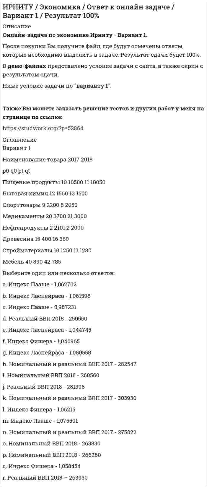     
          Описание
          Онлайн-задача по экономике Ирниту - Вариант 2. После покупки Вы получите файл, где будут отмечены ответы, которые необходимо выделить в задаче. Результат сдачи будет 100%. В демо-файлах представлено условие задачи с сайта, а также скрин с результатом сдачи.Ниже условие задачи по варианту 2.Также Вы можете заказать решение тестов и других работ у меня на странице по ссылке:  
          Оглавление
          Вариант        2Наименование товара        2017   2018           p0       q0       pt        qtПищевые продукты 10       10070 11       10050Бытовая химия        14       1560   12       1500Спорттовары 11       2200   6         2010Медикаменты          20       3300   21       3000Нефтепродукты       7         2101   5         2000Древесина    15       400     16       320Стройматериалы     9         1500   11       1280Мебель          40       890     37       750 Выберите один или несколько ответов: a. Номинальный и реальный ВВП 2017 - 267522 b. Индекс Фишера - 1,050040027 c. Индекс Ласпейраса - 1,058454 d. Индекс Фишера - 1,081144 e. Номинальный ВВП 2018 - 260560 f. Реальный ВВП 2018 - 210690 g. Индекс Пааше - 0,99197 h. Индекс Пааше - 0,987231 i. Индекс Пааше - 0,99197 j. Реальный ВВП 2018 - 263930 k. Индекс Ласпейраса - 0,985057 l. Номинальный ВВП 2018 - 260870   m. Номинальный и реальный ВВП 2017 - 282547 n. Номинальный ВВП 2018 - 261070 o. Номинальный и реальный ВВП 2017 - 271872 p. Реальный ВВП 2018 - 248190 q. Индекс Фишера - 0,986144  r. Индекс Ласпейраса - 1,069768 
            
            
            ИРНИТУ / Экономика / Ответ к онлайн задаче / Вариант 2 / Результат 100% ИРНИТУ / Экономика / Ответ к онлайн задаче / Вариант 3 / Результат 100% ИРНИТУ / Экономика / Ответ к онлайн задаче / Вариант 8 / Результат 100%Иродов несколько задач Искусственный спутник земли, движется сквозь метеорный поток. Вероятность столкновенияИспользуя данные таблицы, произведите идентификацию кооперативной организацииИспользуя значения стандартных электродных потенциалов, ответьте на следующие вопросы: 1) что произойдет, если пластинку, изготовленную из металла Mn, опустить в раствор соли металла NiSO4? Напишите уравнения возможных реакций в ионной форме; 2)Информационные технологии ТК-6. Практическое задание.Информационные технологии ТК-6 Практическое задание 100% (ОТЛИЧНО)Информационные технологии (Э.1.18) / ►Тема 2. Офисные технологии обработки текстовых док... / ►ТК-2. Практическое заданиеИнформационные технологии (Э.1.18) / ►Тема 4. Офисные технологии обработки данных средст... / ►ТК-6. Практическое задание.Ион N^+ движется прямолинейно в скрещенных под прямым углом магнитном (B=0.06 Тл) и электрическом полях (E=12 кВ/м). Вычислить его скорость v, если известно, что v ⃗⊥B ⃗ и v ⃗⊥E ⃗.Ион, пройдя ускоряющую разность потенциалов U = 645 В, влетел в скрещенные под прямым углом однороднИпотечный кредит в 80 000 долл.