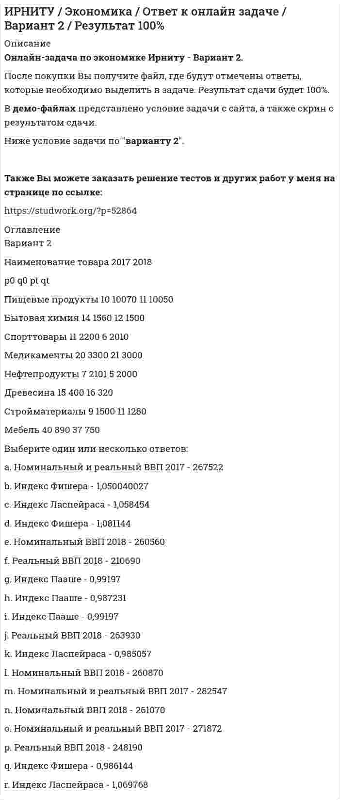     
          Описание
          Онлайн-задача по экономике Ирниту - Вариант 3. После покупки Вы получите файл, где будут отмечены ответы, которые необходимо выделить в задаче. Результат сдачи будет 100%. В демо-файлах представлено условие задачи с сайта, а также скрин с результатом сдачи.Ниже условие задачи по варианту 3.Также Вы можете заказать решение тестов и других работ у меня на странице по ссылке:  
          Оглавление
          Вариант        3Наименование товара        2017   2018           p0       q0       pt        qtПищевые продукты 10       10070 11       10050Бытовая химия        12       1560   13       1750Спорттовары 17       2200   8         2022Медикаменты          20       3300   21       3000Нефтепродукты       10       2101   9         2000Древесина    15       400     16       320Стройматериалы     10       1850   11       1300Мебель          40       890     42       750 Выберите один или несколько ответов: a. Индекс Фишера - 1,046965   b. Реальный ВВП 2018 - 263190 c. Индекс Пааше - 1,06165 d. Номинальный ВВП 2018 - 281396 e. Индекс Пааше - 0,99197 f. Номинальный и реальный ВВП 2017 - 245322 g. Индекс Фишера - 1,050040   h. Индекс Ласпейраса - 0,985057   i. Номинальный ВВП 2018 - 261070   j. Номинальный и реальный ВВП 2017 - 303930 k. Реальный ВВП 2018 - 283674 l. Номинальный и реальный ВВП 2017 - 267522 m. Номинальный ВВП 2018 - 274070 n. Индекс Ласпейраса - 0,990323 o. Индекс Пааше - 1,062702   p. Индекс Фишера - 0,991146 q. Реальный ВВП 2018 - 248830 r. Индекс Ласпейраса - 1,080558 
            
            
            ИРНИТУ / Экономика / Ответ к онлайн задаче / Вариант 3 / Результат 100% ИРНИТУ / Экономика / Ответ к онлайн задаче / Вариант 8 / Результат 100%Иродов несколько задач Искусственный спутник земли, движется сквозь метеорный поток. Вероятность столкновенияИспользуя данные таблицы, произведите идентификацию кооперативной организацииИспользуя значения стандартных электродных потенциалов, ответьте на следующие вопросы: 1) что произойдет, если пластинку, изготовленную из металла Mn, опустить в раствор соли металла NiSO4? Напишите уравнения возможных реакций в ионной форме; 2)Используя константы уравнения Шишковского (a=12,6∙10-3, b=21,5), рассчитать поверхностное натяжение для водных растворов масляной кислоты при 273 К для следующих концентраций (кмоль/м3): 0,007; 0,021; 0,05; 0,104 и построить кривую в координатахИнформационные технологии ТК-6 Практическое задание 100% (ОТЛИЧНО)Информационные технологии (Э.1.18) / ►Тема 2. Офисные технологии обработки текстовых док... / ►ТК-2. Практическое заданиеИнформационные технологии (Э.1.18) / ►Тема 4. Офисные технологии обработки данных средст... / ►ТК-6. Практическое задание.Ион N^+ движется прямолинейно в скрещенных под прямым углом магнитном (B=0.06 Тл) и электрическом полях (E=12 кВ/м). Вычислить его скорость v, если известно, что v ⃗⊥B ⃗ и v ⃗⊥E ⃗.Ион, пройдя ускоряющую разность потенциалов U = 645 В, влетел в скрещенные под прямым углом однороднИпотечный кредит в 80 000 долл.ИРНИТУ / Экономика / Ответ к онлайн задаче / Вариант 1 / Результат 100% 